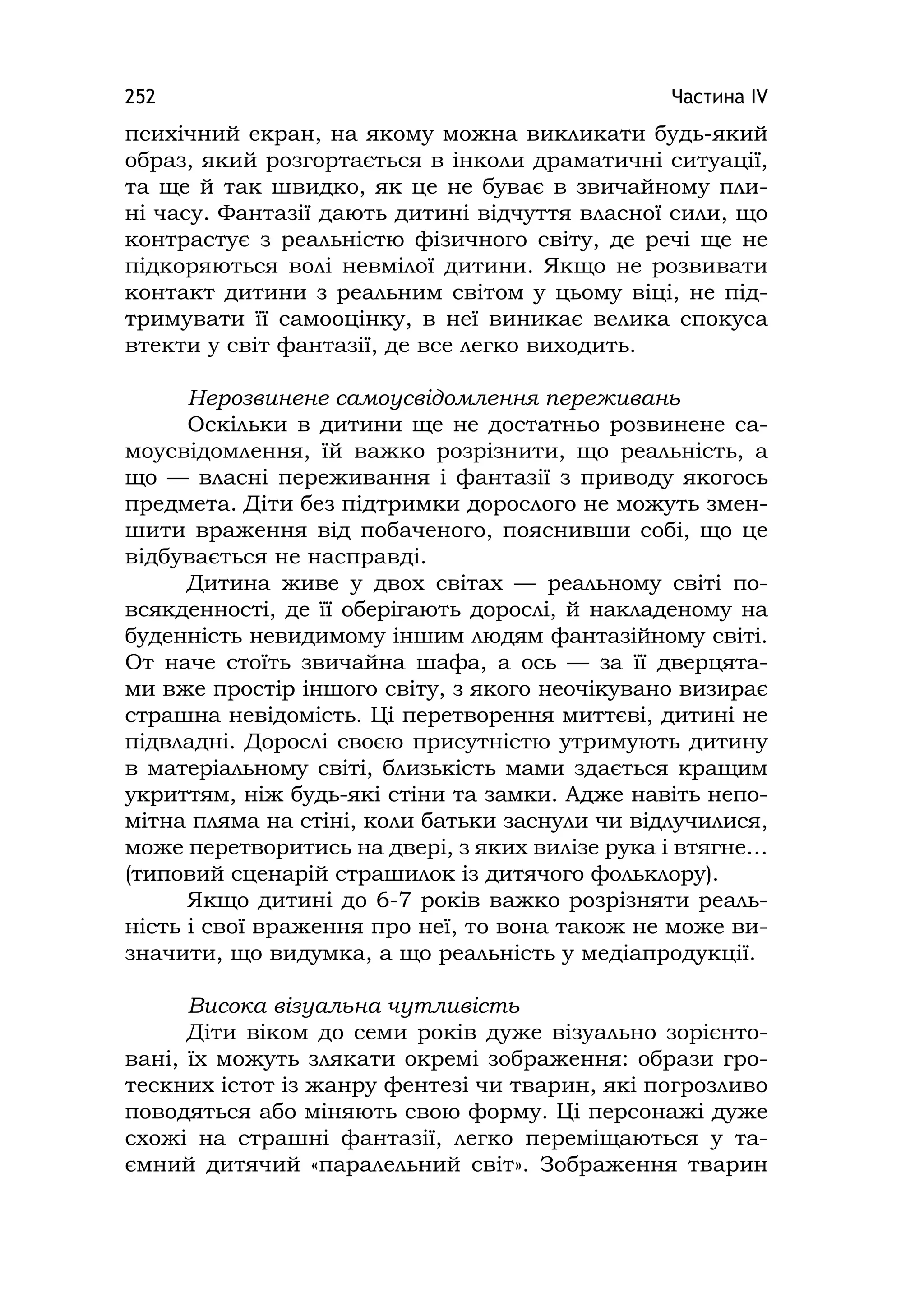 Частина ІV252
психічний екран, на якому можна викликати будь-який
образ, який розгортається в інколи драматичні ситуації,
та ще й так швидко, як це не буває в звичайному пли-
ні часу. Фантазії дають дитині відчуття власної сили, що
контрастує з реальністю фізичного світу, де речі ще не
підкоряються волі невмілої дитини. Якщо не розвивати
контакт дитини з реальним світом у цьому віці, не під-
тримувати її самооцінку, в неї виникає велика спокуса
втекти у світ фантазії, де все легко виходить.
Нерозвинене самоусвідомлення переживань
Оскільки в дитини ще не достатньо розвинене са-
моусвідомлення, їй важко розрізнити, що реальність, а
що — власні переживання і фантазії з приводу якогось
предмета. Діти без підтримки дорослого не можуть змен-
шити враження від побаченого, пояснивши собі, що це
відбувається не насправді.
Дитина живе у двох світах — реальному світі по-
всякденності, де її оберігають дорослі, й накладеному на
буденність невидимому іншим людям фантазійному світі.
От наче стоїть звичайна шафа, а ось — за її дверцята-
ми вже простір іншого світу, з якого неочікувано визирає
страшна невідомість. Ці перетворення миттєві, дитині не
підвладні. Дорослі своєю присутністю утримують дитину
в матеріальному світі, близькість мами здається кращим
укриттям, ніж будь-які стіни та замки. Адже навіть непо-
мітна пляма на стіні, коли батьки заснули чи відлучилися,
може перетворитись на двері, з яких вилізе рука і втягне…
(типовий сценарій страшилок із дитячого фольклору).
Якщо дитині до 6-7 років важко розрізняти реаль-
ність і свої враження про неї, то вона також не може ви-
значити, що видумка, а що реальність у медіапродукції.
Висока візуальна чутливість
Діти віком до семи років дуже візуально зорієнто-
вані, їх можуть злякати окремі зображення: образи гро-
тескних істот із жанру фентезі чи тварин, які погрозливо
поводяться або міняють свою форму. Ці персонажі дуже
схожі на страшні фантазії, легко переміщаються у та-
ємний дитячий «паралельний світ». Зображення тварин
 