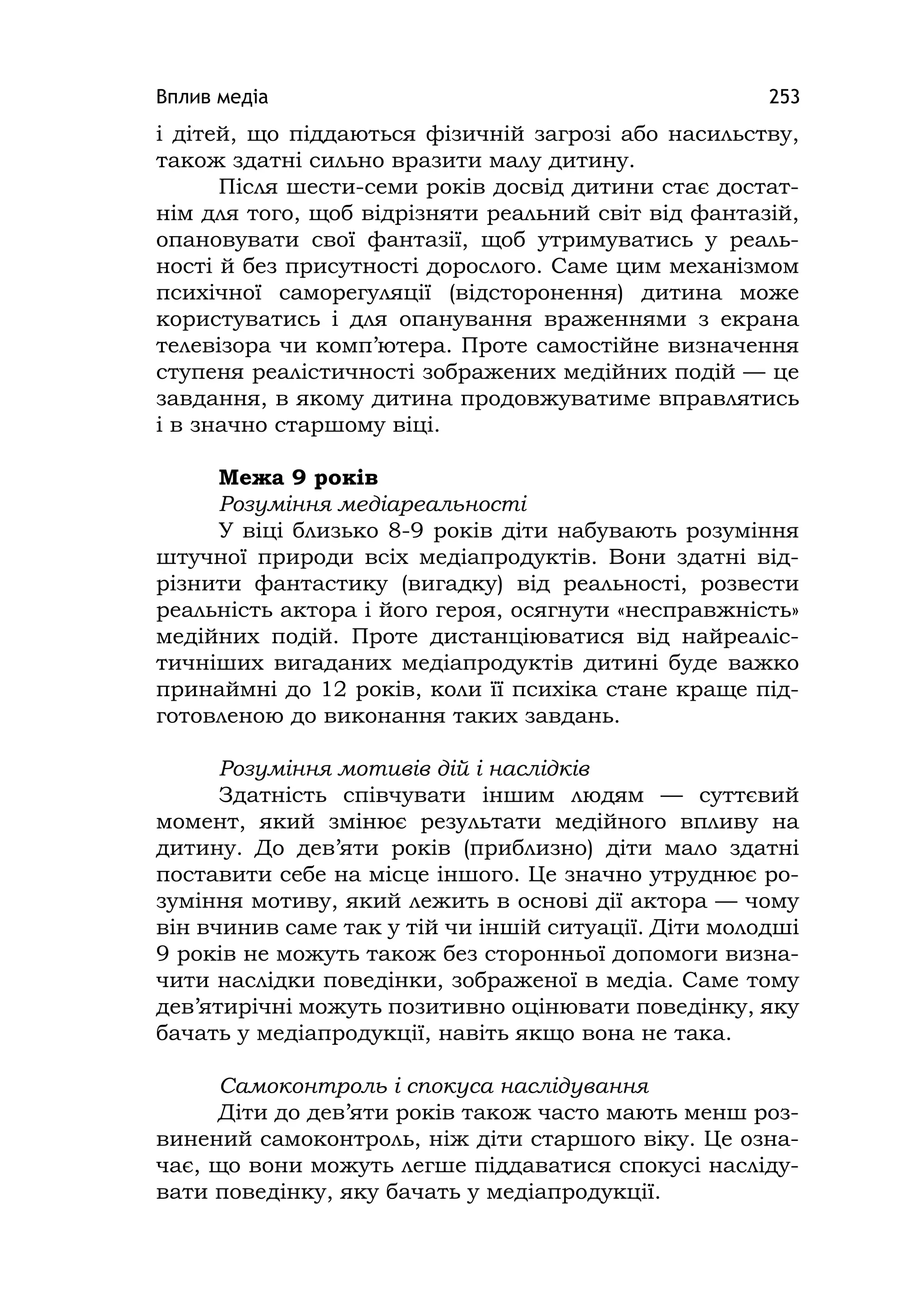 Вплив медіа 253
і дітей, що піддаються фізичній загрозі або насильству,
також здатні сильно вразити малу дитину.
Після шести-семи років досвід дитини стає достат-
нім для того, щоб відрізняти реальний світ від фантазій,
опановувати свої фантазії, щоб утримуватись у реаль-
ності й без присутності дорослого. Саме цим механізмом
психічної саморегуляції (відсторонення) дитина може
користуватись і для опанування враженнями з екрана
телевізора чи комп’ютера. Проте самостійне визначення
ступеня реалістичності зображених медійних подій — це
завдання, в якому дитина продовжуватиме вправлятись
і в значно старшому віці.
Межа 9 років
Розуміння медіареальності
У віці близько 8-9 років діти набувають розуміння
штучної природи всіх медіапродуктів. Вони здатні від-
різнити фантастику (вигадку) від реальності, розвести
реальність актора і його героя, осягнути «несправжність»
медійних подій. Проте дистанціюватися від найреаліс-
тичніших вигаданих медіапродуктів дитині буде важко
принаймні до 12 років, коли її психіка стане краще під-
готовленою до виконання таких завдань.
Розуміння мотивів дій і наслідків
Здатність співчувати іншим людям — суттєвий
момент, який змінює результати медійного впливу на
дитину. До дев’яти років (приблизно) діти мало здатні
поставити себе на місце іншого. Це значно утруднює ро-
зуміння мотиву, який лежить в основі дії актора — чому
він вчинив саме так у тій чи іншій ситуації. Діти молодші
9 років не можуть також без сторонньої допомоги визна-
чити наслідки поведінки, зображеної в медіа. Саме тому
дев’ятирічні можуть позитивно оцінювати поведінку, яку
бачать у медіапродукції, навіть якщо вона не така.
Самоконтроль і спокуса наслідування
Діти до дев’яти років також часто мають менш роз-
винений самоконтроль, ніж діти старшого віку. Це озна-
чає, що вони можуть легше піддаватися спокусі насліду-
вати поведінку, яку бачать у медіапродукції.
 