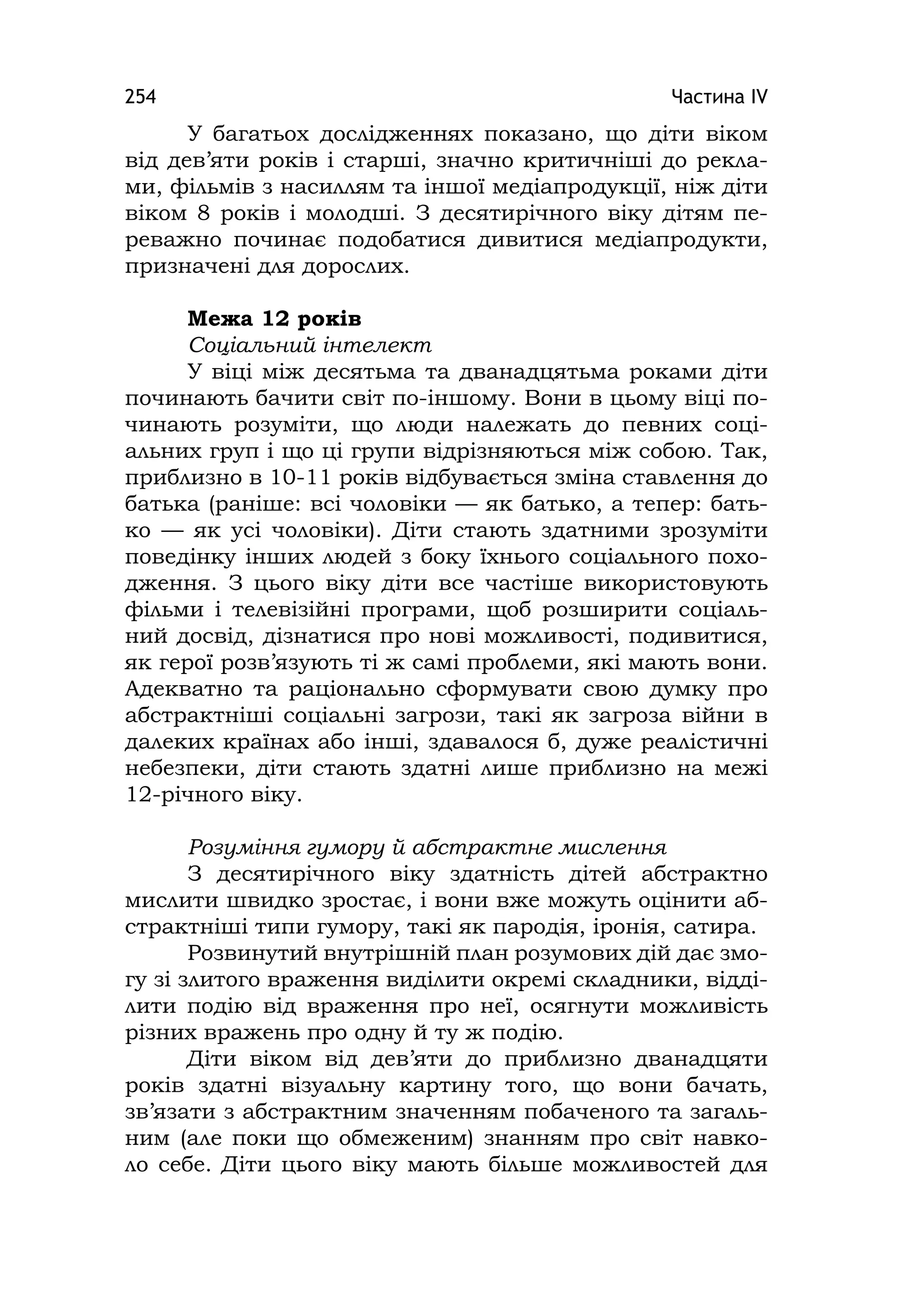 Частина ІV254
У багатьох дослідженнях показано, що діти віком
від дев’яти років і старші, значно критичніші до рекла-
ми, фільмів з насиллям та іншої медіапродукції, ніж діти
віком 8 років і молодші. З десятирічного віку дітям пе-
реважно починає подобатися дивитися медіапродукти,
призначені для дорослих.
Межа 12 років
Соціальний інтелект
У віці між десятьма та дванадцятьма роками діти
починають бачити світ по-іншому. Вони в цьому віці по-
чинають розуміти, що люди належать до певних соці-
альних груп і що ці групи відрізняються між собою. Так,
приблизно в 10-11 років відбувається зміна ставлення до
батька (раніше: всі чоловіки — як батько, а тепер: бать-
ко — як усі чоловіки). Діти стають здатними зрозуміти
поведінку інших людей з боку їхнього соціального похо-
дження. З цього віку діти все частіше використовують
фільми і телевізійні програми, щоб розширити соціаль-
ний досвід, дізнатися про нові можливості, подивитися,
як герої розв’язують ті ж самі проблеми, які мають вони.
Адекватно та раціонально сформувати свою думку про
абстрактніші соціальні загрози, такі як загроза війни в
далеких країнах або інші, здавалося б, дуже реалістичні
небезпеки, діти стають здатні лише приблизно на межі
12-річного віку.
Розуміння гумору й абстрактне мислення
З десятирічного віку здатність дітей абстрактно
мислити швидко зростає, і вони вже можуть оцінити аб-
страктніші типи гумору, такі як пародія, іронія, сатира.
Розвинутий внутрішній план розумових дій дає змо-
гу зі злитого враження виділити окремі складники, відді-
лити подію від враження про неї, осягнути можливість
різних вражень про одну й ту ж подію.
Діти віком від дев’яти до приблизно дванадцяти
років здатні візуальну картину того, що вони бачать,
зв’язати з абстрактним значенням побаченого та загаль-
ним (але поки що обмеженим) знанням про світ навко-
ло себе. Діти цього віку мають більше можливостей для
 