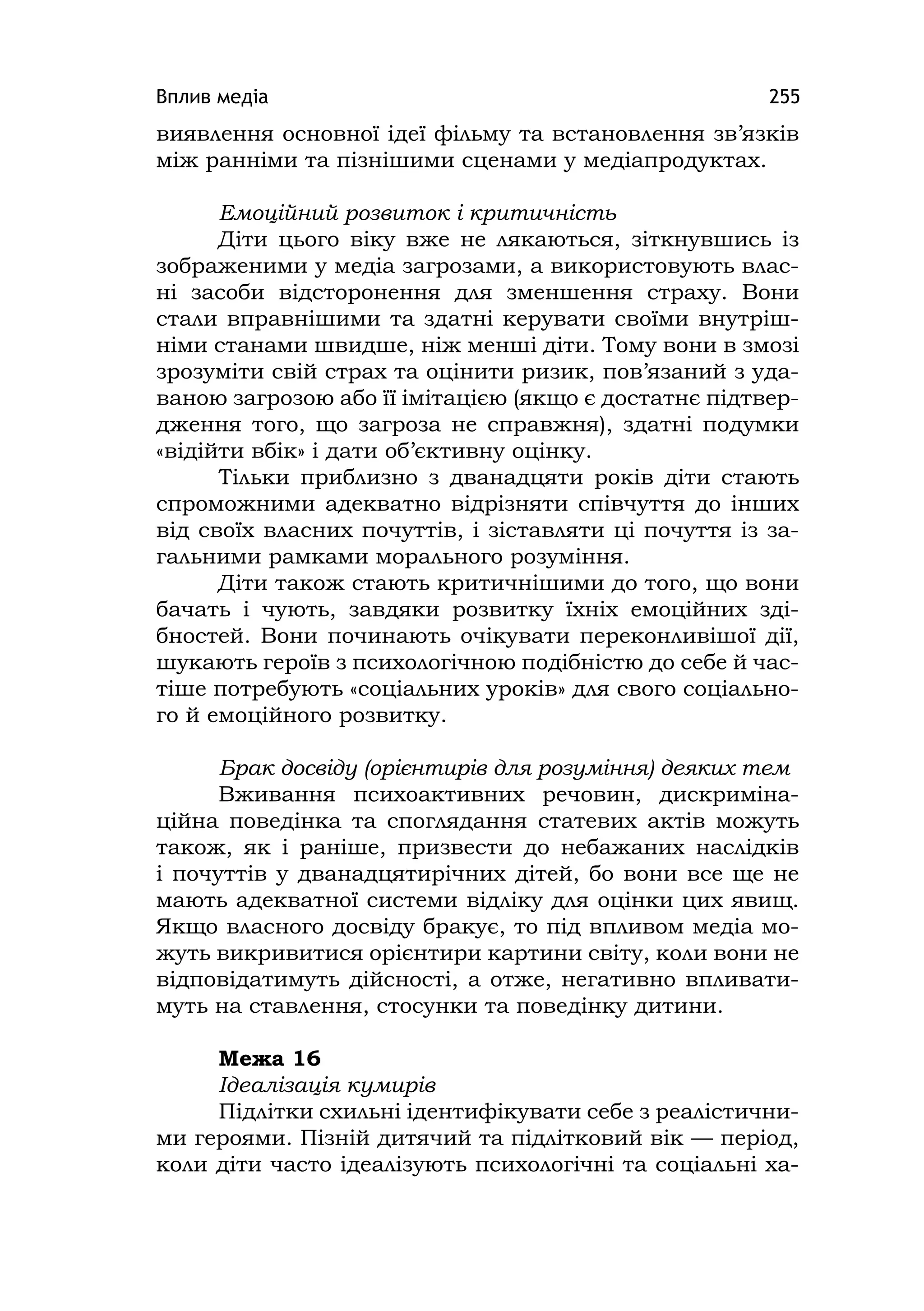 Вплив медіа 255
виявлення основної ідеї фільму та встановлення зв’язків
між ранніми та пізнішими сценами у медіапродуктах.
Емоційний розвиток і критичність
Діти цього віку вже не лякаються, зіткнувшись із
зображеними у медіа загрозами, а використовують влас-
ні засоби відсторонення для зменшення страху. Вони
стали вправнішими та здатні керувати своїми внутріш-
німи станами швидше, ніж менші діти. Тому вони в змозі
зрозуміти свій страх та оцінити ризик, пов’язаний з уда-
ваною загрозою або її імітацією (якщо є достатнє підтвер-
дження того, що загроза не справжня), здатні подумки
«відійти вбік» і дати об’єктивну оцінку.
Тільки приблизно з дванадцяти років діти стають
спроможними адекватно відрізняти співчуття до інших
від своїх власних почуттів, і зіставляти ці почуття із за-
гальними рамками морального розуміння.
Діти також стають критичнішими до того, що вони
бачать і чують, завдяки розвитку їхніх емоційних зді-
бностей. Вони починають очікувати переконливішої дії,
шукають героїв з психологічною подібністю до себе й час-
тіше потребують «соціальних уроків» для свого соціально-
го й емоційного розвитку.
Брак досвіду (орієнтирів для розуміння) деяких тем
Вживання психоактивних речовин, дискриміна-
ційна поведінка та споглядання статевих актів можуть
також, як і раніше, призвести до небажаних наслідків
і почуттів у дванадцятирічних дітей, бо вони все ще не
мають адекватної системи відліку для оцінки цих явищ.
Якщо власного досвіду бракує, то під впливом медіа мо-
жуть викривитися орієнтири картини світу, коли вони не
відповідатимуть дійсності, а отже, негативно впливати-
муть на ставлення, стосунки та поведінку дитини.
Межа 16
Ідеалізація кумирів
Підлітки схильні ідентифікувати себе з реалістични-
ми героями. Пізній дитячий та підлітковий вік — період,
коли діти часто ідеалізують психологічні та соціальні ха-
 