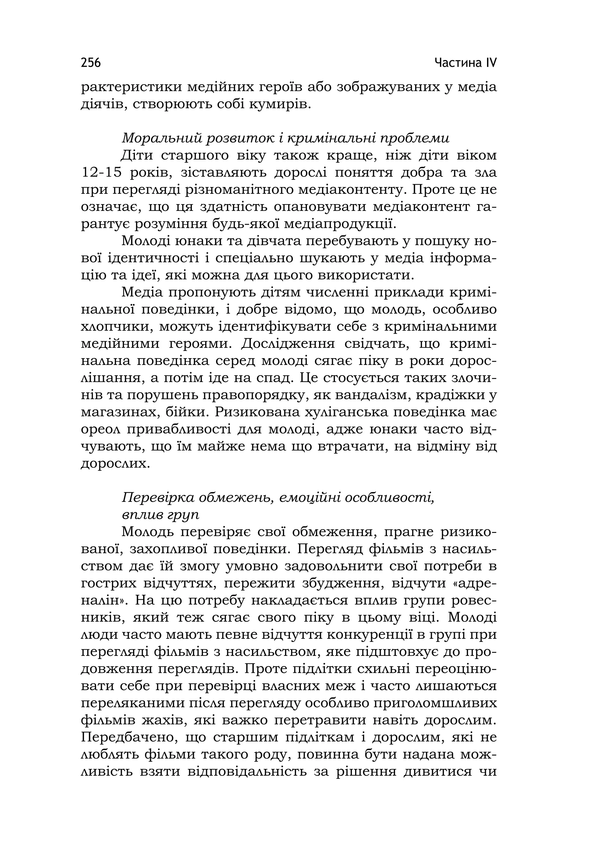 Частина ІV256
рактеристики медійних героїв або зображуваних у медіа
діячів, створюють собі кумирів.
Моральний розвиток і кримінальні проблеми
Діти старшого віку також краще, ніж діти віком
12-15 років, зіставляють дорослі поняття добра та зла
при перегляді різноманітного медіаконтенту. Проте це не
означає, що ця здатність опановувати медіаконтент га-
рантує розуміння будь-якої медіапродукції.
Молоді юнаки та дівчата перебувають у пошуку но-
вої ідентичності і спеціально шукають у медіа інформа-
цію та ідеї, які можна для цього використати.
Медіа пропонують дітям численні приклади кримі-
нальної поведінки, і добре відомо, що молодь, особливо
хлопчики, можуть ідентифікувати себе з кримінальними
медійними героями. Дослідження свідчать, що кримі-
нальна поведінка серед молоді сягає піку в роки дорос-
лішання, а потім іде на спад. Це стосується таких злочи-
нів та порушень правопорядку, як вандалізм, крадіжки у
магазинах, бійки. Ризикована хуліганська поведінка має
ореол привабливості для молоді, адже юнаки часто від-
чувають, що їм майже нема що втрачати, на відміну від
дорослих.
Перевірка обмежень, емоційні особливості,
вплив груп
Молодь перевіряє свої обмеження, прагне ризико-
ваної, захопливої поведінки. Перегляд фільмів з насиль-
ством дає їй змогу умовно задовольнити свої потреби в
гострих відчуттях, пережити збудження, відчути «адре-
налін». На цю потребу накладається вплив групи ровес-
ників, який теж сягає свого піку в цьому віці. Молоді
люди часто мають певне відчуття конкуренції в групі при
перегляді фільмів з насильством, яке підштовхує до про-
довження переглядів. Проте підлітки схильні переоціню-
вати себе при перевірці власних меж і часто лишаються
переляканими після перегляду особливо приголомшливих
фільмів жахів, які важко перетравити навіть дорослим.
Передбачено, що старшим підліткам і дорослим, які не
люблять фільми такого роду, повинна бути надана мож-
ливість взяти відповідальність за рішення дивитися чи
 