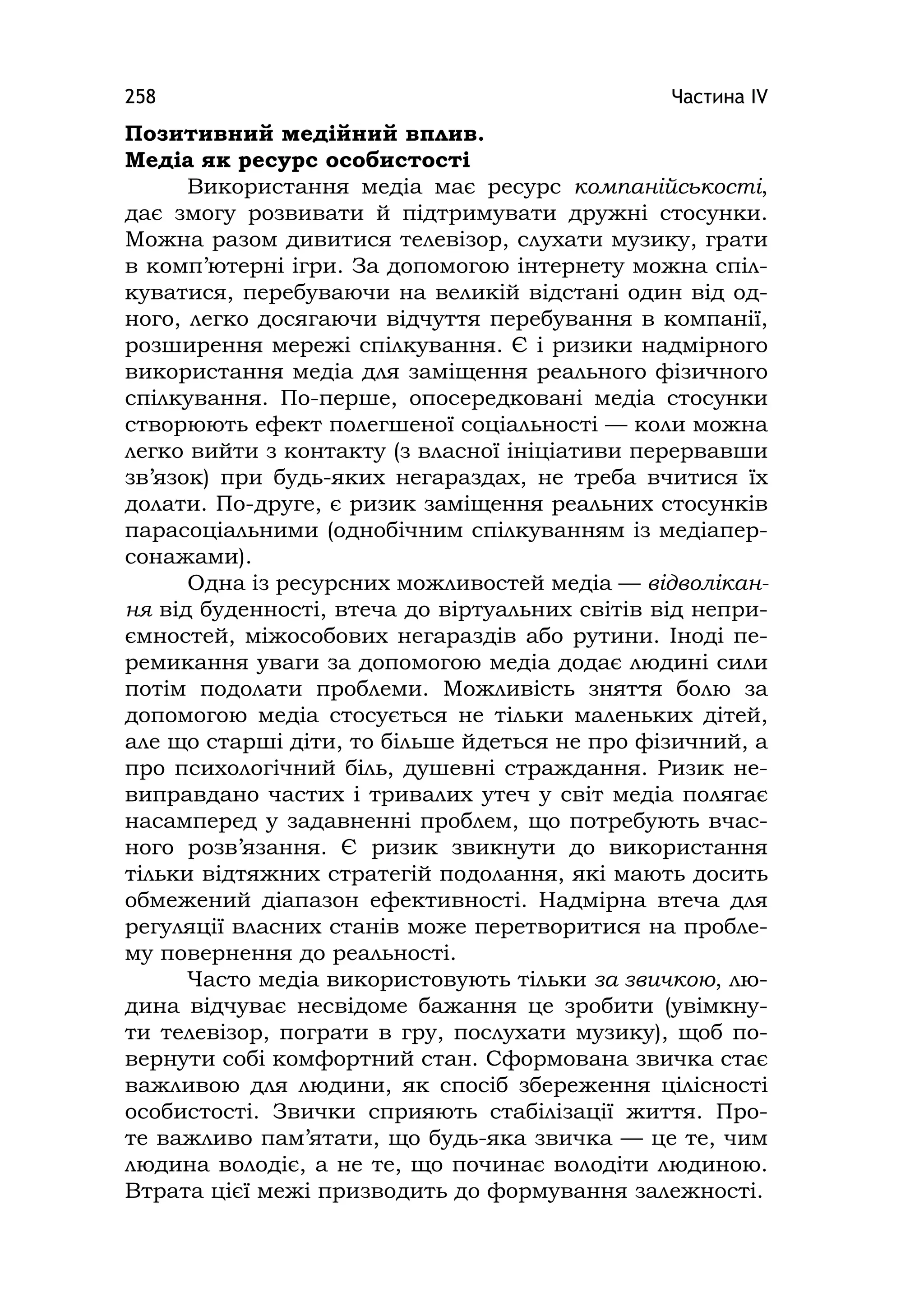 Частина ІV258
Позитивний медійний вплив.
Медіа як ресурс особистості
Використання медіа має ресурс компанійськості,
дає змогу розвивати й підтримувати дружні стосунки.
Можна разом дивитися телевізор, слухати музику, грати
в комп’ютерні ігри. За допомогою інтернету можна спіл-
куватися, перебуваючи на великій відстані один від од-
ного, легко досягаючи відчуття перебування в компанії,
розширення мережі спілкування. Є і ризики надмірного
використання медіа для заміщення реального фізичного
спілкування. По-перше, опосередковані медіа стосунки
створюють ефект полегшеної соціальності — коли можна
легко вийти з контакту (з власної ініціативи перервавши
зв’язок) при будь-яких негараздах, не треба вчитися їх
долати. По-друге, є ризик заміщення реальних стосунків
парасоціальними (однобічним спілкуванням із медіапер-
сонажами).
Одна із ресурсних можливостей медіа — відволікан-
ня від буденності, втеча до віртуальних світів від непри-
ємностей, міжособових негараздів або рутини. Іноді пе-
ремикання уваги за допомогою медіа додає людині сили
потім подолати проблеми. Можливість зняття болю за
допомогою медіа стосується не тільки маленьких дітей,
але що старші діти, то більше йдеться не про фізичний, а
про психологічний біль, душевні страждання. Ризик не-
виправдано частих і тривалих утеч у світ медіа полягає
насамперед у задавненні проблем, що потребують вчас-
ного розв’язання. Є ризик звикнути до використання
тільки відтяжних стратегій подолання, які мають досить
обмежений діапазон ефективності. Надмірна втеча для
регуляції власних станів може перетворитися на пробле-
му повернення до реальності.
Часто медіа використовують тільки за звичкою, лю-
дина відчуває несвідоме бажання це зробити (увімкну-
ти телевізор, пограти в гру, послухати музику), щоб по-
вернути собі комфортний стан. Сформована звичка стає
важливою для людини, як спосіб збереження цілісності
особистості. Звички сприяють стабілізації життя. Про-
те важливо пам’ятати, що будь-яка звичка — це те, чим
людина володіє, а не те, що починає володіти людиною.
Втрата цієї межі призводить до формування залежності.
 
