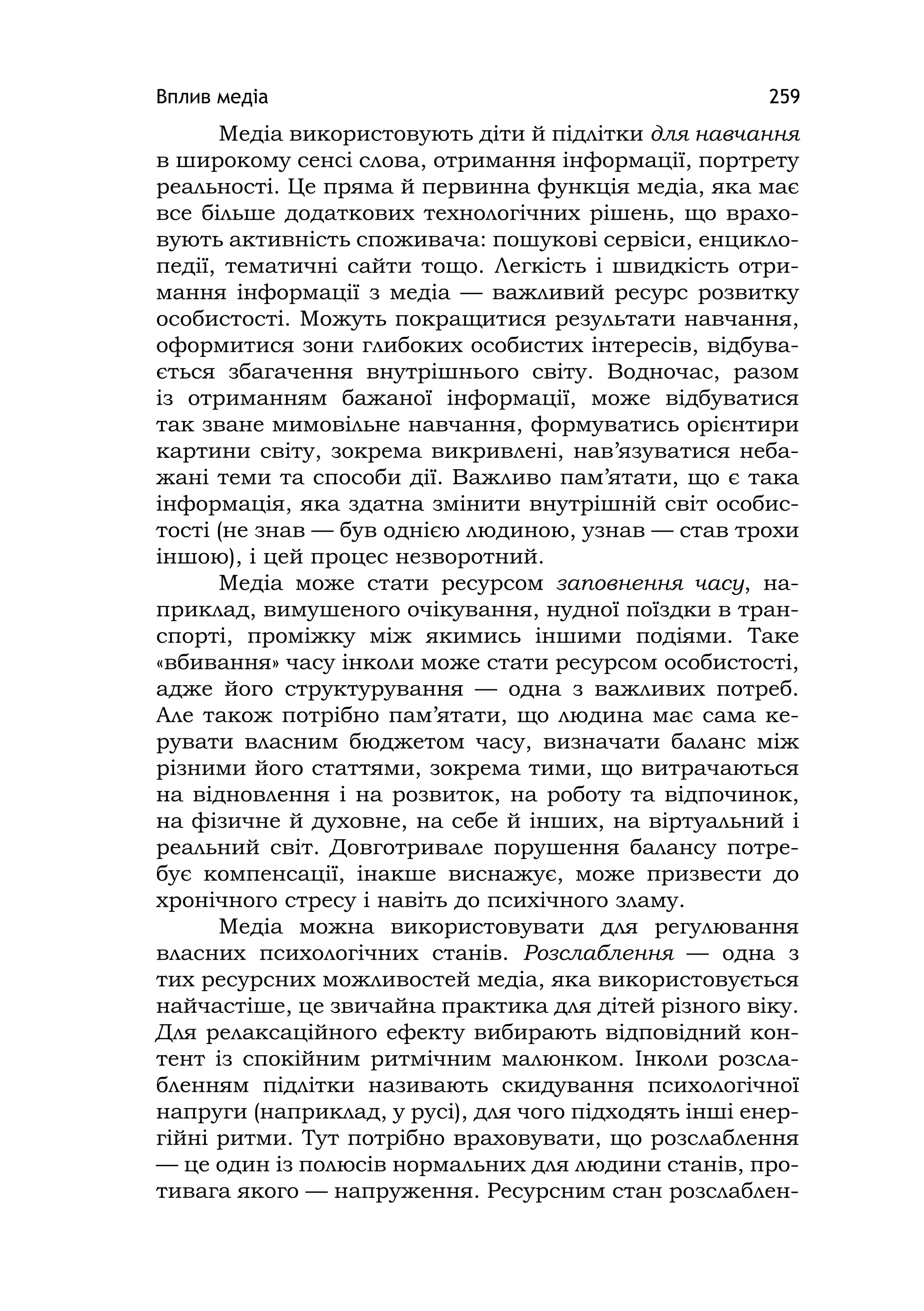 Вплив медіа 259
Медіа використовують діти й підлітки для навчання
в широкому сенсі слова, отримання інформації, портрету
реальності. Це пряма й первинна функція медіа, яка має
все більше додаткових технологічних рішень, що врахо-
вують активність споживача: пошукові сервіси, енцикло-
педії, тематичні сайти тощо. Легкість і швидкість отри-
мання інформації з медіа — важливий ресурс розвитку
особистості. Можуть покращитися результати навчання,
оформитися зони глибоких особистих інтересів, відбува-
ється збагачення внутрішнього світу. Водночас, разом
із отриманням бажаної інформації, може відбуватися
так зване мимовільне навчання, формуватись орієнтири
картини світу, зокрема викривлені, нав’язуватися неба-
жані теми та способи дії. Важливо пам’ятати, що є така
інформація, яка здатна змінити внутрішній світ особис-
тості (не знав — був однією людиною, узнав — став трохи
іншою), і цей процес незворотний.
Медіа може стати ресурсом заповнення часу, на-
приклад, вимушеного очікування, нудної поїздки в тран-
спорті, проміжку між якимись іншими подіями. Таке
«вбивання» часу інколи може стати ресурсом особистості,
адже його структурування — одна з важливих потреб.
Але також потрібно пам’ятати, що людина має сама ке-
рувати власним бюджетом часу, визначати баланс між
різними його статтями, зокрема тими, що витрачаються
на відновлення і на розвиток, на роботу та відпочинок,
на фізичне й духовне, на себе й інших, на віртуальний і
реальний світ. Довготривале порушення балансу потре-
бує компенсації, інакше виснажує, може призвести до
хронічного стресу і навіть до психічного зламу.
Медіа можна використовувати для регулювання
власних психологічних станів. Розслаблення — одна з
тих ресурсних можливостей медіа, яка використовується
найчастіше, це звичайна практика для дітей різного віку.
Для релаксаційного ефекту вибирають відповідний кон-
тент із спокійним ритмічним малюнком. Інколи розсла-
бленням підлітки називають скидування психологічної
напруги (наприклад, у русі), для чого підходять інші енер-
гійні ритми. Тут потрібно враховувати, що розслаблення
— це один із полюсів нормальних для людини станів, про-
тивага якого — напруження. Ресурсним стан розслаблен-
 