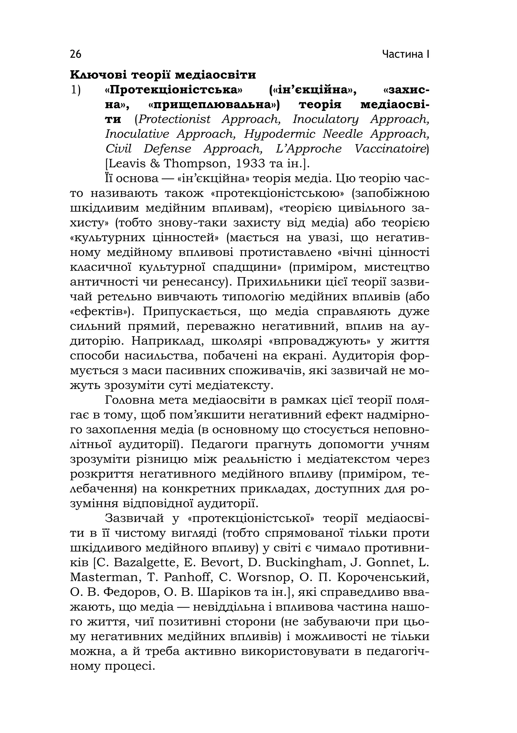 Частина І26
Ключові теорії медіаосвіти
1) «Протекціоністська» («ін’єкційна», «захис-
на», «прищеплювальна») теорія медіаосві-
ти (Protectіonіst Approach, Іnoculatory Approach,
Іnoculatіve Approach, Hypodermіc Needle Approach,
Cіvіl Defense Approach, L’Approche Vaccіnatoіre)
[Leavіs & Thompson, 1933 та ін.].
Її основа — «ін’єкційна» теорія медіа. Цю теорію час-
то називають також «протекціоністською» (запобіжною
шкідливим медійним впливам), «теорією цивільного за-
хисту» (тобто знову-таки захисту від медіа) або теорією
«культурних цінностей» (мається на увазі, що негатив-
ному медійному впливові протиставлено «вічні цінності
класичної культурної спадщини» (приміром, мистецтво
античності чи ренесансу). Прихильники цієї теорії зазви-
чай ретельно вивчають типологію медійних впливів (або
«ефектів»). Припускається, що медіа справляють дуже
сильний прямий, переважно негативний, вплив на ау-
диторію. Наприклад, школярі «впроваджують» у життя
способи насильства, побачені на екрані. Аудиторія фор-
мується з маси пасивних споживачів, які зазвичай не мо-
жуть зрозуміти суті медіатексту.
Головна мета медіаосвіти в рамках цієї теорії поля-
гає в тому, щоб пом’якшити негативний ефект надмірно-
го захоплення медіа (в основному що стосується неповно-
літньої аудиторії). Педагоги прагнуть допомогти учням
зрозуміти різницю між реальністю і медіатекстом через
розкриття негативного медійного впливу (приміром, те-
лебачення) на конкретних прикладах, доступних для ро-
зуміння відповідної аудиторії.
Зазвичай у «протекціоністської» теорії медіаосві-
ти в її чистому вигляді (тобто спрямованої тільки проти
шкідливого медійного впливу) у світі є чимало противни-
ків [C. Bazalgette, E. Bevort, D. Buckіngham, J. Gonnet, L.
Masterman, T. Panhoff, C. Worsnop, О. П. Короченський,
О. В. Федоров, О. В. Шаріков та ін.], які справедливо вва-
жають, що медіа — невіддільна і впливова частина нашо-
го життя, чиї позитивні сторони (не забуваючи при цьо-
му негативних медійних впливів) і можливості не тільки
можна, а й треба активно використовувати в педагогіч-
ному процесі.
 