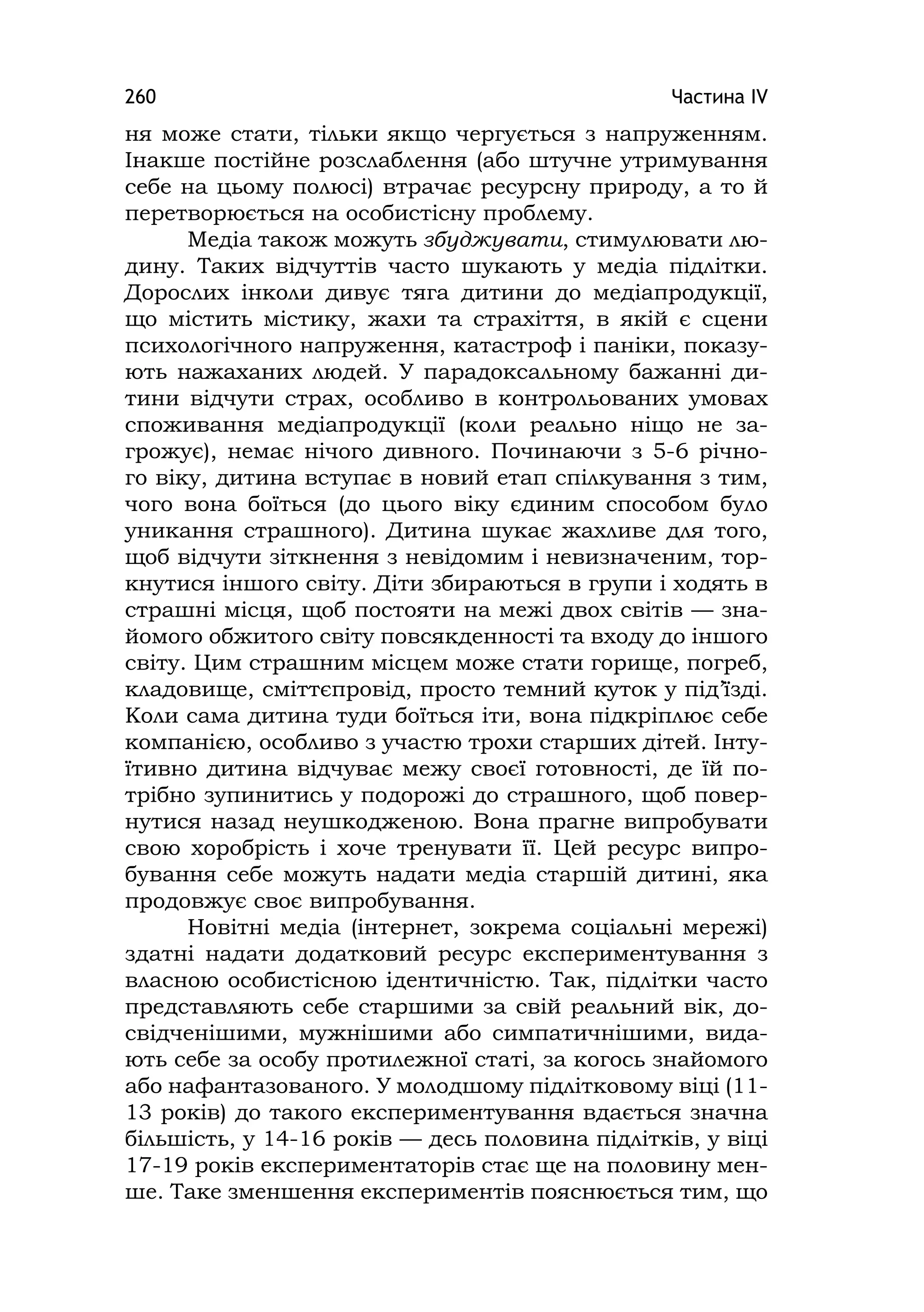 Частина ІV260
ня може стати, тільки якщо чергується з напруженням.
Інакше постійне розслаблення (або штучне утримування
себе на цьому полюсі) втрачає ресурсну природу, а то й
перетворюється на особистісну проблему.
Медіа також можуть збуджувати, стимулювати лю-
дину. Таких відчуттів часто шукають у медіа підлітки.
Дорослих інколи дивує тяга дитини до медіапродукції,
що містить містику, жахи та страхіття, в якій є сцени
психологічного напруження, катастроф і паніки, показу-
ють нажаханих людей. У парадоксальному бажанні ди-
тини відчути страх, особливо в контрольованих умовах
споживання медіапродукції (коли реально ніщо не за-
грожує), немає нічого дивного. Починаючи з 5-6 річно-
го віку, дитина вступає в новий етап спілкування з тим,
чого вона боїться (до цього віку єдиним способом було
уникання страшного). Дитина шукає жахливе для того,
щоб відчути зіткнення з невідомим і невизначеним, тор-
кнутися іншого світу. Діти збираються в групи і ходять в
страшні місця, щоб постояти на межі двох світів — зна-
йомого обжитого світу повсякденності та входу до іншого
світу. Цим страшним місцем може стати горище, погреб,
кладовище, сміттєпровід, просто темний куток у під’їзді.
Коли сама дитина туди боїться іти, вона підкріплює себе
компанією, особливо з участю трохи старших дітей. Інту-
їтивно дитина відчуває межу своєї готовності, де їй по-
трібно зупинитись у подорожі до страшного, щоб повер-
нутися назад неушкодженою. Вона прагне випробувати
свою хоробрість і хоче тренувати її. Цей ресурс випро-
бування себе можуть надати медіа старшій дитині, яка
продовжує своє випробування.
Новітні медіа (інтернет, зокрема соціальні мережі)
здатні надати додатковий ресурс експериментування з
власною особистісною ідентичністю. Так, підлітки часто
представляють себе старшими за свій реальний вік, до-
свідченішими, мужнішими або симпатичнішими, вида-
ють себе за особу протилежної статі, за когось знайомого
або нафантазованого. У молодшому підлітковому віці (11-
13 років) до такого експериментування вдається значна
більшість, у 14-16 років — десь половина підлітків, у віці
17-19 років експериментаторів стає ще на половину мен-
ше. Таке зменшення експериментів пояснюється тим, що
 