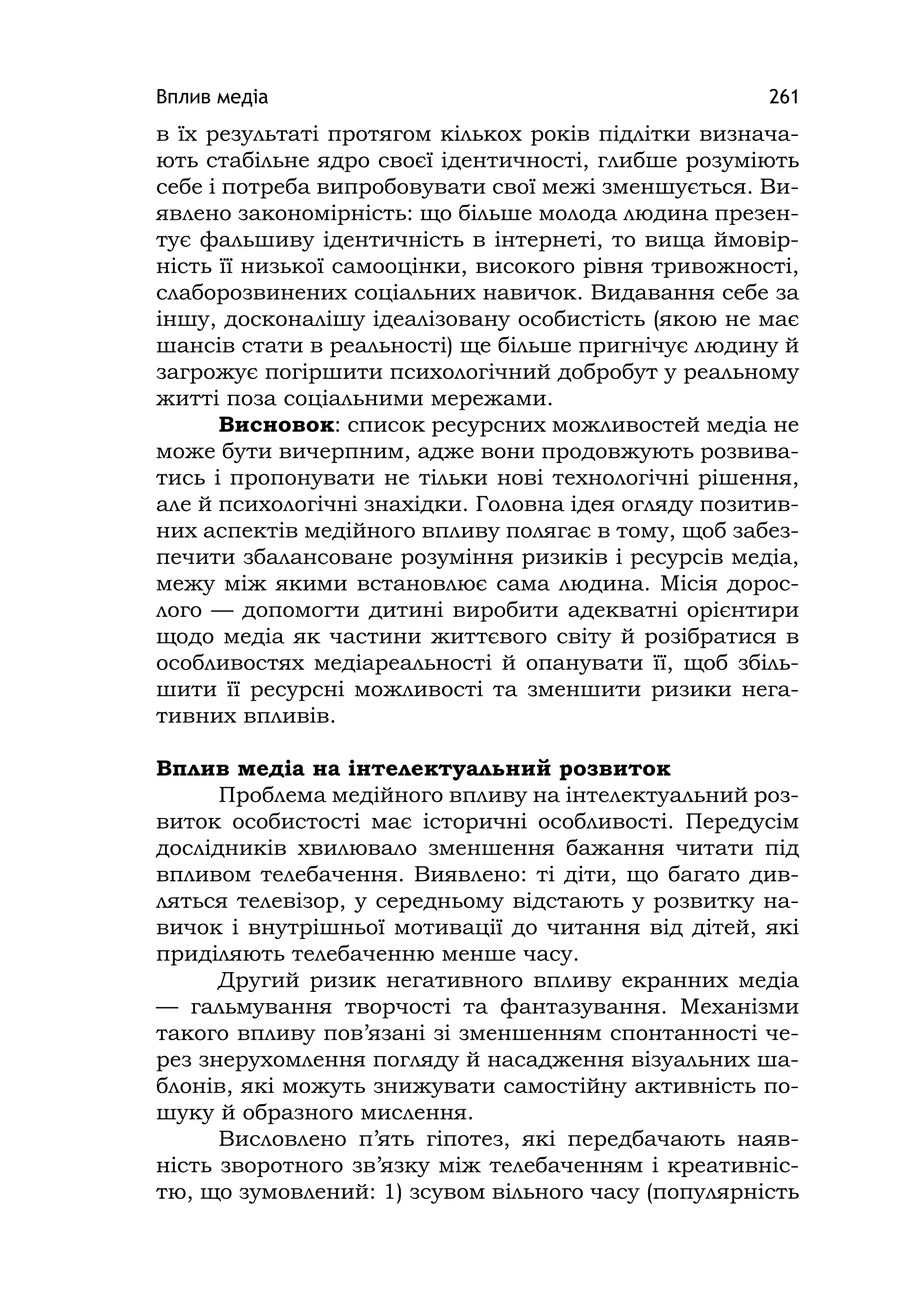 Вплив медіа 261
в їх результаті протягом кількох років підлітки визнача-
ють стабільне ядро своєї ідентичності, глибше розуміють
себе і потреба випробовувати свої межі зменшується. Ви-
явлено закономірність: що більше молода людина презен-
тує фальшиву ідентичність в інтернеті, то вища ймовір-
ність її низької самооцінки, високого рівня тривожності,
слаборозвинених соціальних навичок. Видавання себе за
іншу, досконалішу ідеалізовану особистість (якою не має
шансів стати в реальності) ще більше пригнічує людину й
загрожує погіршити психологічний добробут у реальному
житті поза соціальними мережами.
Висновок: список ресурсних можливостей медіа не
може бути вичерпним, адже вони продовжують розвива-
тись і пропонувати не тільки нові технологічні рішення,
але й психологічні знахідки. Головна ідея огляду позитив-
них аспектів медійного впливу полягає в тому, щоб забез-
печити збалансоване розуміння ризиків і ресурсів медіа,
межу між якими встановлює сама людина. Місія дорос-
лого — допомогти дитині виробити адекватні орієнтири
щодо медіа як частини життєвого світу й розібратися в
особливостях медіареальності й опанувати її, щоб збіль-
шити її ресурсні можливості та зменшити ризики нега-
тивних впливів.
Вплив медіа на інтелектуальний розвиток
Проблема медійного впливу на інтелектуальний роз-
виток особистості має історичні особливості. Передусім
дослідників хвилювало зменшення бажання читати під
впливом телебачення. Виявлено: ті діти, що багато див-
ляться телевізор, у середньому відстають у розвитку на-
вичок і внутрішньої мотивації до читання від дітей, які
приділяють телебаченню менше часу.
Другий ризик негативного впливу екранних медіа
— гальмування творчості та фантазування. Механізми
такого впливу пов’язані зі зменшенням спонтанності че-
рез знерухомлення погляду й насадження візуальних ша-
блонів, які можуть знижувати самостійну активність по-
шуку й образного мислення.
Висловлено п’ять гіпотез, які передбачають наяв-
ність зворотного зв’язку між телебаченням і креативніс-
тю, що зумовлений: 1) зсувом вільного часу (популярність
 