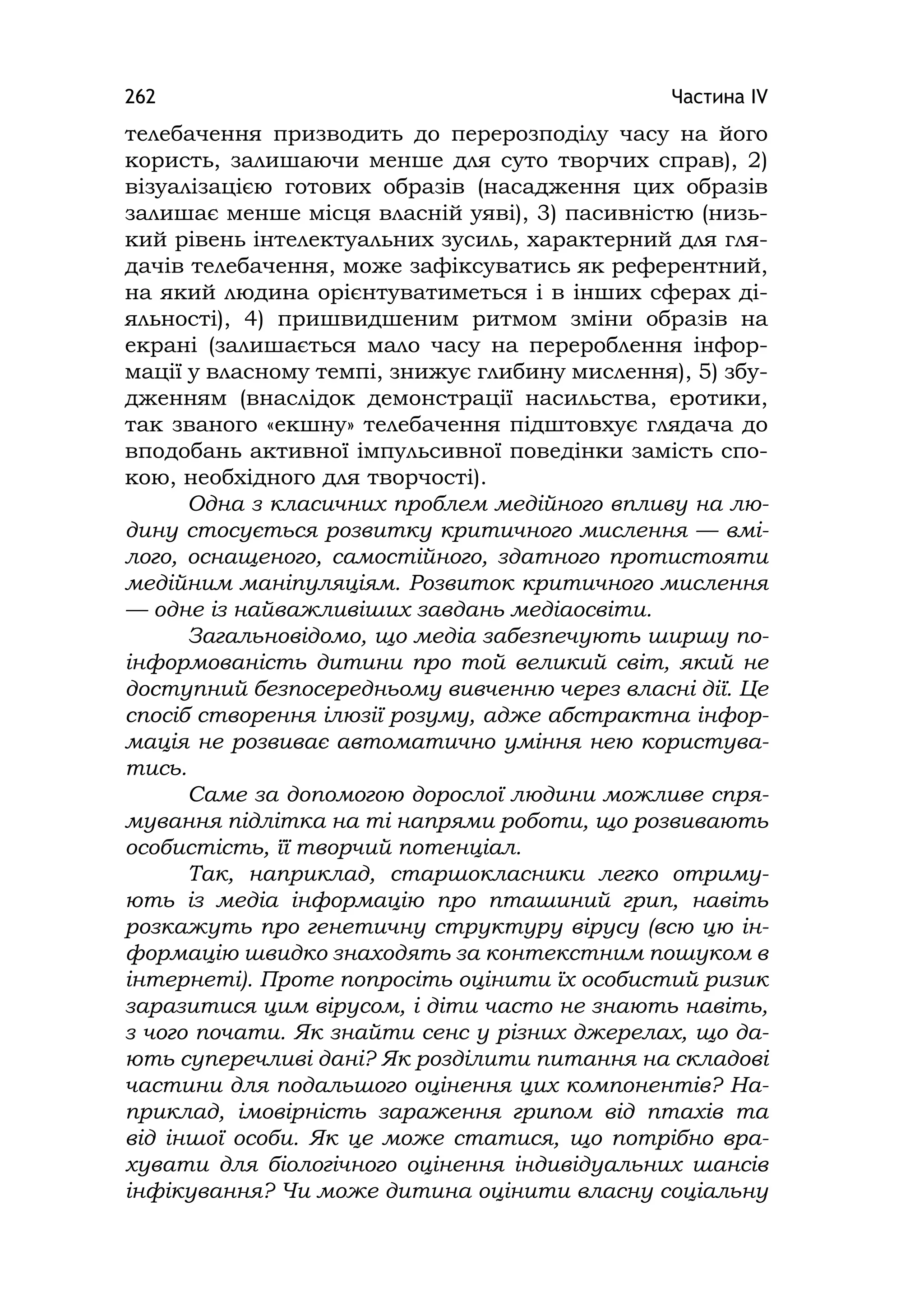 Частина ІV262
телебачення призводить до перерозподілу часу на його
користь, залишаючи менше для суто творчих справ), 2)
візуалізацією готових образів (насадження цих образів
залишає менше місця власній уяві), 3) пасивністю (низь-
кий рівень інтелектуальних зусиль, характерний для гля-
дачів телебачення, може зафіксуватись як референтний,
на який людина орієнтуватиметься і в інших сферах ді-
яльності), 4) пришвидшеним ритмом зміни образів на
екрані (залишається мало часу на перероблення інфор-
мації у власному темпі, знижує глибину мислення), 5) збу-
дженням (внаслідок демонстрації насильства, еротики,
так званого «екшну» телебачення підштовхує глядача до
вподобань активної імпульсивної поведінки замість спо-
кою, необхідного для творчості).
Одна з класичних проблем медійного впливу на лю-
дину стосується розвитку критичного мислення — вмі-
лого, оснащеного, самостійного, здатного протистояти
медійним маніпуляціям. Розвиток критичного мислення
— одне із найважливіших завдань медіаосвіти.
Загальновідомо, що медіа забезпечують ширшу по-
інформованість дитини про той великий світ, який не
доступний безпосередньому вивченню через власні дії. Це
спосіб створення ілюзії розуму, адже абстрактна інфор-
мація не розвиває автоматично уміння нею користува-
тись.
Саме за допомогою дорослої людини можливе спря-
мування підлітка на ті напрями роботи, що розвивають
особистість, її творчий потенціал.
Так, наприклад, старшокласники легко отриму-
ють із медіа інформацію про пташиний грип, навіть
розкажуть про генетичну структуру вірусу (всю цю ін-
формацію швидко знаходять за контекстним пошуком в
інтернеті). Проте попросіть оцінити їх особистий ризик
заразитися цим вірусом, і діти часто не знають навіть,
з чого почати. Як знайти сенс у різних джерелах, що да-
ють суперечливі дані? Як розділити питання на складові
частини для подальшого оцінення цих компонентів? На-
приклад, імовірність зараження грипом від птахів та
від іншої особи. Як це може статися, що потрібно вра-
хувати для біологічного оцінення індивідуальних шансів
інфікування? Чи може дитина оцінити власну соціальну
 