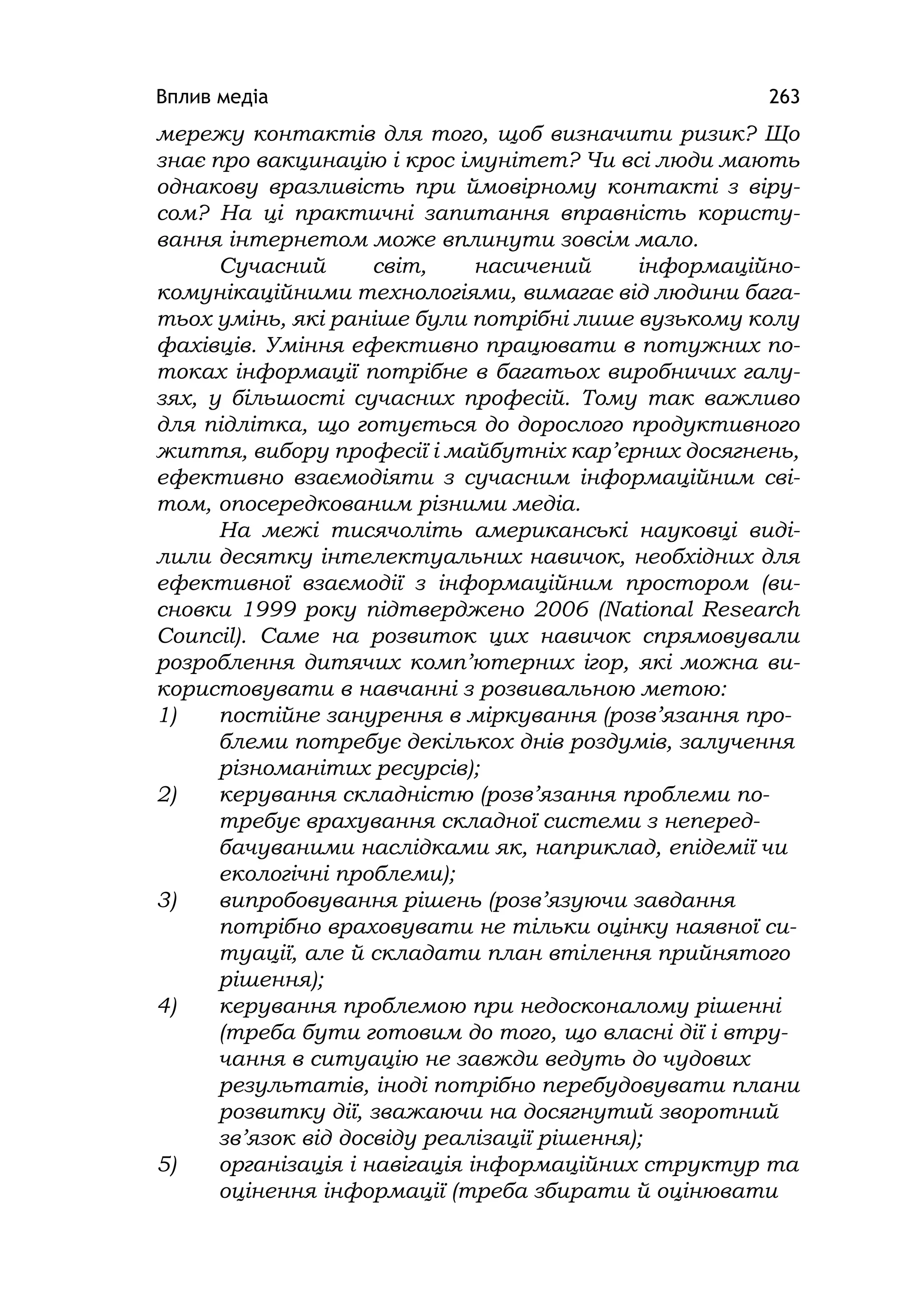 Вплив медіа 263
мережу контактів для того, щоб визначити ризик? Що
знає про вакцинацію і крос імунітет? Чи всі люди мають
однакову вразливість при ймовірному контакті з віру-
сом? На ці практичні запитання вправність користу-
вання інтернетом може вплинути зовсім мало.
Сучасний світ, насичений інформаційно-
комунікаційними технологіями, вимагає від людини бага-
тьох умінь, які раніше були потрібні лише вузькому колу
фахівців. Уміння ефективно працювати в потужних по-
токах інформації потрібне в багатьох виробничих галу-
зях, у більшості сучасних професій. Тому так важливо
для підлітка, що готується до дорослого продуктивного
життя, вибору професії і майбутніх кар’єрних досягнень,
ефективно взаємодіяти з сучасним інформаційним сві-
том, опосередкованим різними медіа.
На межі тисячоліть американські науковці виді-
лили десятку інтелектуальних навичок, необхідних для
ефективної взаємодії з інформаційним простором (ви-
сновки 1999 року підтверджено 2006 (Natіonal Research
Councіl). Саме на розвиток цих навичок спрямовували
розроблення дитячих комп’ютерних ігор, які можна ви-
користовувати в навчанні з розвивальною метою:
1) постійне занурення в міркування (розв’язання про-
блеми потребує декількох днів роздумів, залучення
різноманітих ресурсів);
2) керування складністю (розв’язання проблеми по-
требує врахування складної системи з неперед-
бачуваними наслідками як, наприклад, епідемії чи
екологічні проблеми);
3) випробовування рішень (розв’язуючи завдання
потрібно враховувати не тільки оцінку наявної си-
туації, але й складати план втілення прийнятого
рішення);
4) керування проблемою при недосконалому рішенні
(треба бути готовим до того, що власні дії і втру-
чання в ситуацію не завжди ведуть до чудових
результатів, іноді потрібно перебудовувати плани
розвитку дії, зважаючи на досягнутий зворотний
зв’язок від досвіду реалізації рішення);
5) організація і навігація інформаційних структур та
оцінення інформації (треба збирати й оцінювати
 