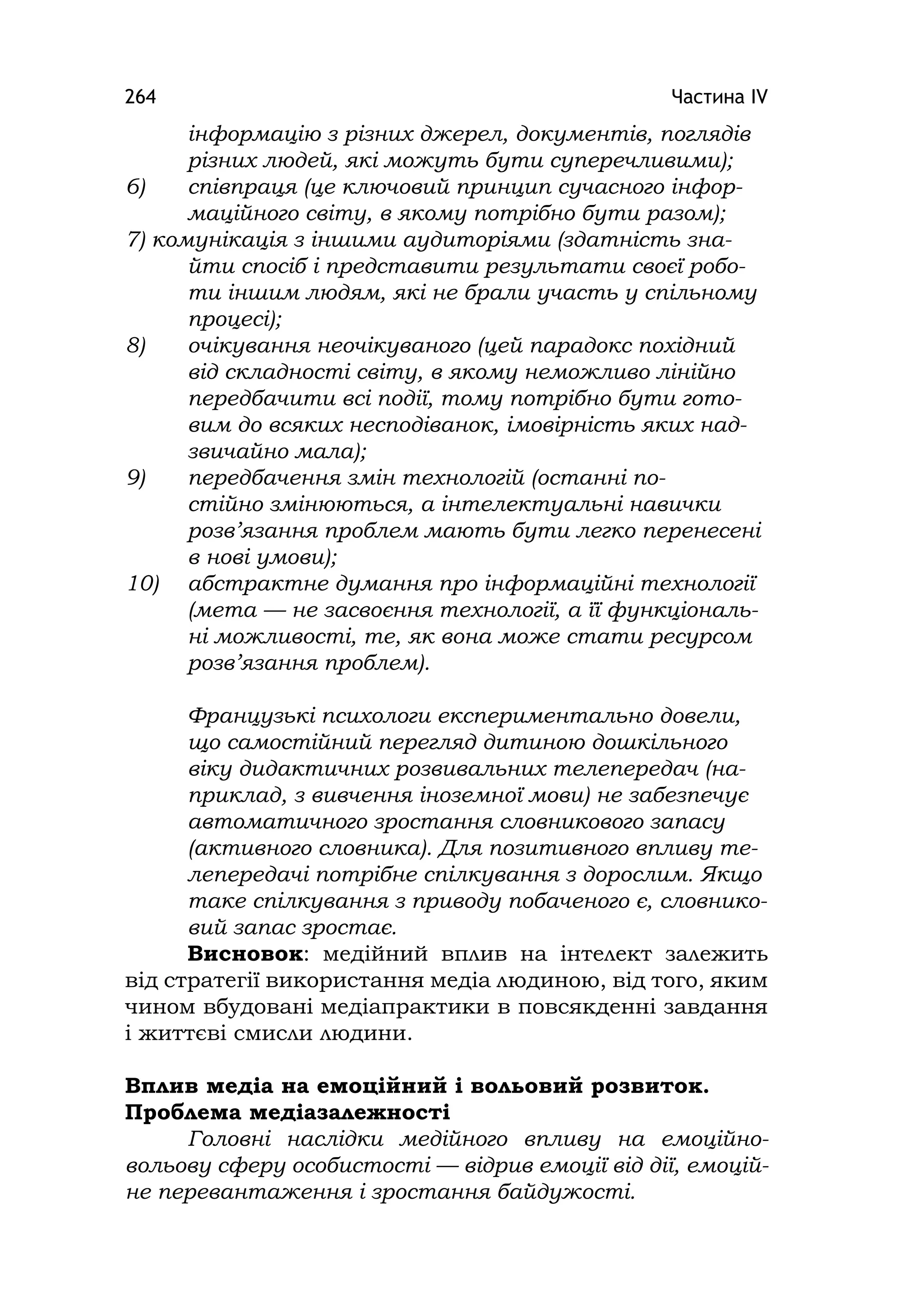 Частина ІV264
інформацію з різних джерел, документів, поглядів
різних людей, які можуть бути суперечливими);
6) співпраця (це ключовий принцип сучасного інфор-
маційного світу, в якому потрібно бути разом);
7) комунікація з іншими аудиторіями (здатність зна-
йти спосіб і представити результати своєї робо-
ти іншим людям, які не брали участь у спільному
процесі);
8) очікування неочікуваного (цей парадокс похідний
від складності світу, в якому неможливо лінійно
передбачити всі події, тому потрібно бути гото-
вим до всяких несподіванок, імовірність яких над-
звичайно мала);
9) передбачення змін технологій (останні по-
стійно змінюються, а інтелектуальні навички
розв’язання проблем мають бути легко перенесені
в нові умови);
10) абстрактне думання про інформаційні технології
(мета — не засвоєння технології, а її функціональ-
ні можливості, те, як вона може стати ресурсом
розв’язання проблем).
Французькі психологи експериментально довели,
що самостійний перегляд дитиною дошкільного
віку дидактичних розвивальних телепередач (на-
приклад, з вивчення іноземної мови) не забезпечує
автоматичного зростання словникового запасу
(активного словника). Для позитивного впливу те-
лепередачі потрібне спілкування з дорослим. Якщо
таке спілкування з приводу побаченого є, словнико-
вий запас зростає.
Висновок: медійний вплив на інтелект залежить
від стратегії використання медіа людиною, від того, яким
чином вбудовані медіапрактики в повсякденні завдання
і життєві смисли людини.
Вплив медіа на емоційний і вольовий розвиток.
Проблема медіазалежності
Головні наслідки медійного впливу на емоційно-
вольову сферу особистості — відрив емоції від дії, емоцій-
не перевантаження і зростання байдужості.
 
