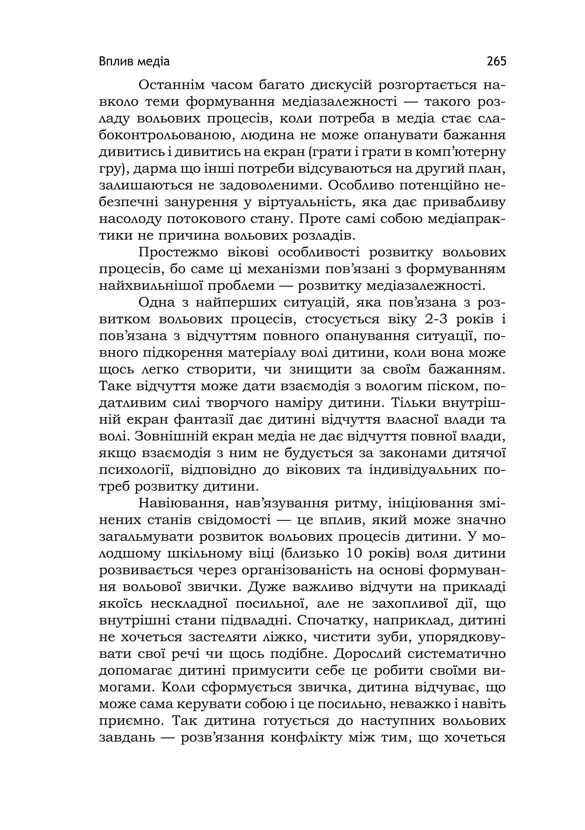 Вплив медіа 265
Останнім часом багато дискусій розгортається на-
вколо теми формування медіазалежності — такого роз-
ладу вольових процесів, коли потреба в медіа стає сла-
боконтрольованою, людина не може опанувати бажання
дивитись і дивитись на екран (грати і грати в комп’ютерну
гру), дарма що інші потреби відсуваються на другий план,
залишаються не задоволеними. Особливо потенційно не-
безпечні занурення у віртуальність, яка дає привабливу
насолоду потокового стану. Проте самі собою медіапрак-
тики не причина вольових розладів.
Простежмо вікові особливості розвитку вольових
процесів, бо саме ці механізми пов’язані з формуванням
найхвильнішої проблеми — розвитку медіазалежності.
Одна з найперших ситуацій, яка пов’язана з роз-
витком вольових процесів, стосується віку 2-3 років і
пов’язана з відчуттям повного опанування ситуації, по-
вного підкорення матеріалу волі дитини, коли вона може
щось легко створити, чи знищити за своїм бажанням.
Таке відчуття може дати взаємодія з вологим піском, по-
датливим силі творчого наміру дитини. Тільки внутріш-
ній екран фантазії дає дитині відчуття власної влади та
волі. Зовнішній екран медіа не дає відчуття повної влади,
якщо взаємодія з ним не будується за законами дитячої
психології, відповідно до вікових та індивідуальних по-
треб розвитку дитини.
Навіювання, нав’язування ритму, ініціювання змі-
нених станів свідомості — це вплив, який може значно
загальмувати розвиток вольових процесів дитини. У мо-
лодшому шкільному віці (близько 10 років) воля дитини
розвивається через організованість на основі формуван-
ня вольової звички. Дуже важливо відчути на прикладі
якоїсь нескладної посильної, але не захопливої дії, що
внутрішні стани підвладні. Спочатку, наприклад, дитині
не хочеться застеляти ліжко, чистити зуби, упорядкову-
вати свої речі чи щось подібне. Дорослий систематично
допомагає дитині примусити себе це робити своїми ви-
могами. Коли сформується звичка, дитина відчуває, що
може сама керувати собою і це посильно, неважко і навіть
приємно. Так дитина готується до наступних вольових
завдань — розв’язання конфлікту між тим, що хочеться
 