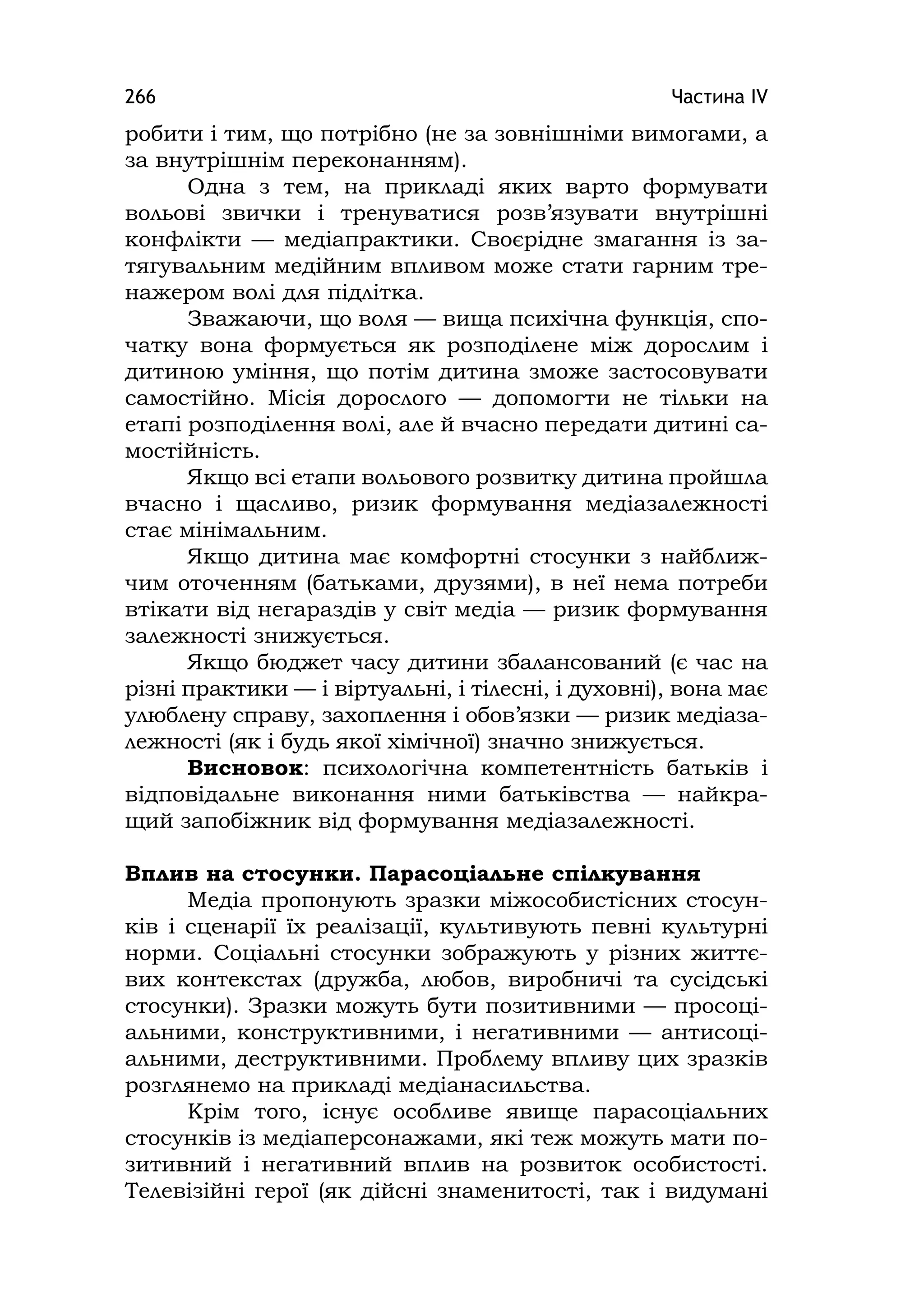 Частина ІV266
робити і тим, що потрібно (не за зовнішніми вимогами, а
за внутрішнім переконанням).
Одна з тем, на прикладі яких варто формувати
вольові звички і тренуватися розв’язувати внутрішні
конфлікти — медіапрактики. Своєрідне змагання із за-
тягувальним медійним впливом може стати гарним тре-
нажером волі для підлітка.
Зважаючи, що воля — вища психічна функція, спо-
чатку вона формується як розподілене між дорослим і
дитиною уміння, що потім дитина зможе застосовувати
самостійно. Місія дорослого — допомогти не тільки на
етапі розподілення волі, але й вчасно передати дитині са-
мостійність.
Якщо всі етапи вольового розвитку дитина пройшла
вчасно і щасливо, ризик формування медіазалежності
стає мінімальним.
Якщо дитина має комфортні стосунки з найближ-
чим оточенням (батьками, друзями), в неї нема потреби
втікати від негараздів у світ медіа — ризик формування
залежності знижується.
Якщо бюджет часу дитини збалансований (є час на
різні практики — і віртуальні, і тілесні, і духовні), вона має
улюблену справу, захоплення і обов’язки — ризик медіаза-
лежності (як і будь якої хімічної) значно знижується.
Висновок: психологічна компетентність батьків і
відповідальне виконання ними батьківства — найкра-
щий запобіжник від формування медіазалежності.
Вплив на стосунки. Парасоціальне спілкування
Медіа пропонують зразки міжособистісних стосун-
ків і сценарії їх реалізації, культивують певні культурні
норми. Соціальні стосунки зображують у різних життє-
вих контекстах (дружба, любов, виробничі та сусідські
стосунки). Зразки можуть бути позитивними — просоці-
альними, конструктивними, і негативними — антисоці-
альними, деструктивними. Проблему впливу цих зразків
розглянемо на прикладі медіанасильства.
Крім того, існує особливе явище парасоціальних
стосунків із медіаперсонажами, які теж можуть мати по-
зитивний і негативний вплив на розвиток особистості.
Телевізійні герої (як дійсні знаменитості, так і видумані
 