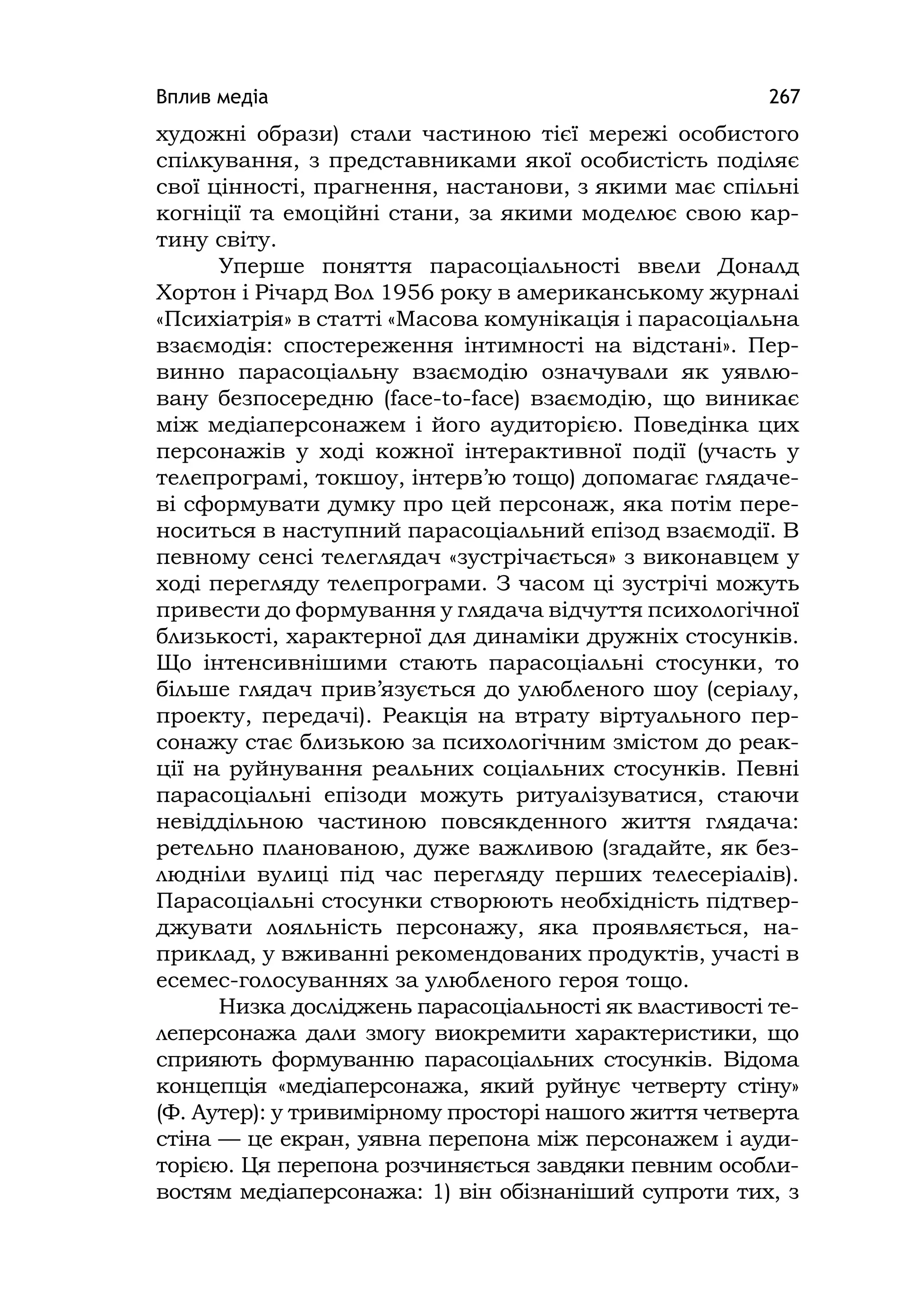 Вплив медіа 267
художні образи) стали частиною тієї мережі особистого
спілкування, з представниками якої особистість поділяє
свої цінності, прагнення, настанови, з якими має спільні
когніції та емоційні стани, за якими моделює свою кар-
тину світу.
Уперше поняття парасоціальності ввели Доналд
Хортон і Річард Вол 1956 року в американському журналі
«Психіатрія» в статті «Масова комунікація і парасоціальна
взаємодія: спостереження інтимності на відстані». Пер-
винно парасоціальну взаємодію означували як уявлю-
вану безпосередню (face-to-face) взаємодію, що виникає
між медіаперсонажем і його аудиторією. Поведінка цих
персонажів у ході кожної інтерактивної події (участь у
телепрограмі, токшоу, інтерв’ю тощо) допомагає глядаче-
ві сформувати думку про цей персонаж, яка потім пере-
носиться в наступний парасоціальний епізод взаємодії. В
певному сенсі телеглядач «зустрічається» з виконавцем у
ході перегляду телепрограми. З часом ці зустрічі можуть
привести до формування у глядача відчуття психологічної
близькості, характерної для динаміки дружніх стосунків.
Що інтенсивнішими стають парасоціальні стосунки, то
більше глядач прив’язується до улюбленого шоу (серіалу,
проекту, передачі). Реакція на втрату віртуального пер-
сонажу стає близькою за психологічним змістом до реак-
ції на руйнування реальних соціальних стосунків. Певні
парасоціальні епізоди можуть ритуалізуватися, стаючи
невіддільною частиною повсякденного життя глядача:
ретельно планованою, дуже важливою (згадайте, як без-
людніли вулиці під час перегляду перших телесеріалів).
Парасоціальні стосунки створюють необхідність підтвер-
джувати лояльність персонажу, яка проявляється, на-
приклад, у вживанні рекомендованих продуктів, участі в
есемес-голосуваннях за улюбленого героя тощо.
Низка досліджень парасоціальності як властивості те-
леперсонажа дали змогу виокремити характеристики, що
сприяють формуванню парасоціальних стосунків. Відома
концепція «медіаперсонажа, який руйнує четверту стіну»
(Ф. Аутер): у тривимірному просторі нашого життя четверта
стіна — це екран, уявна перепона між персонажем і ауди-
торією. Ця перепона розчиняється завдяки певним особли-
востям медіаперсонажа: 1) він обізнаніший супроти тих, з
 