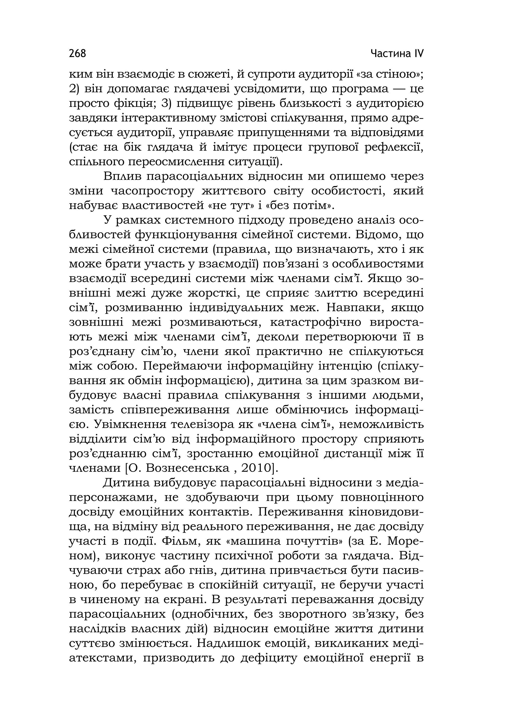 Частина ІV268
ким він взаємодіє в сюжеті, й супроти аудиторії «за стіною»;
2) він допомагає глядачеві усвідомити, що програма — це
просто фікція; 3) підвищує рівень близькості з аудиторією
завдяки інтерактивному змістові спілкування, прямо адре-
сується аудиторії, управляє припущеннями та відповідями
(стає на бік глядача й імітує процеси групової рефлексії,
спільного переосмислення ситуації).
Вплив парасоціальних відносин ми опишемо через
зміни часопростору життєвого світу особистості, який
набуває властивостей «не тут» і «без потім».
У рамках системного підходу проведено аналіз осо-
бливостей функціонування сімейної системи. Відомо, що
межі сімейної системи (правила, що визначають, хто і як
може брати участь у взаємодії) пов’язані з особливостями
взаємодії всередині системи між членами сім’ї. Якщо зо-
внішні межі дуже жорсткі, це сприяє злиттю всередині
сім’ї, розмиванню індивідуальних меж. Навпаки, якщо
зовнішні межі розмиваються, катастрофічно вироста-
ють межі між членами сім’ї, деколи перетворюючи її в
роз’єднану сім’ю, члени якої практично не спілкуються
між собою. Переймаючи інформаційну інтенцію (спілку-
вання як обмін інформацією), дитина за цим зразком ви-
будовує власні правила спілкування з іншими людьми,
замість співпереживання лише обмінючись інформаці-
єю. Увімкнення телевізора як «члена сім’ї», неможливість
відділити сім’ю від інформаційного простору сприяють
роз’єднанню сім’ї, зростанню емоційної дистанції між її
членами [О. Вознесенська , 2010].
Дитина вибудовує парасоціальні відносини з медіа-
персонажами, не здобуваючи при цьому повноцінного
досвіду емоційних контактів. Переживання кіновидови-
ща, на відміну від реального переживання, не дає досвіду
участі в події. Фільм, як «машина почуттів» (за Е. Море-
ном), виконує частину психічної роботи за глядача. Від-
чуваючи страх або гнів, дитина привчається бути пасив-
ною, бо перебуває в спокійній ситуації, не беручи участі
в чиненому на екрані. В результаті переважання досвіду
парасоціальних (однобічних, без зворотного зв’язку, без
наслідків власних дій) відносин емоційне життя дитини
суттєво змінюється. Надлишок емоцій, викликаних меді-
атекстами, призводить до дефіциту емоційної енергії в
 