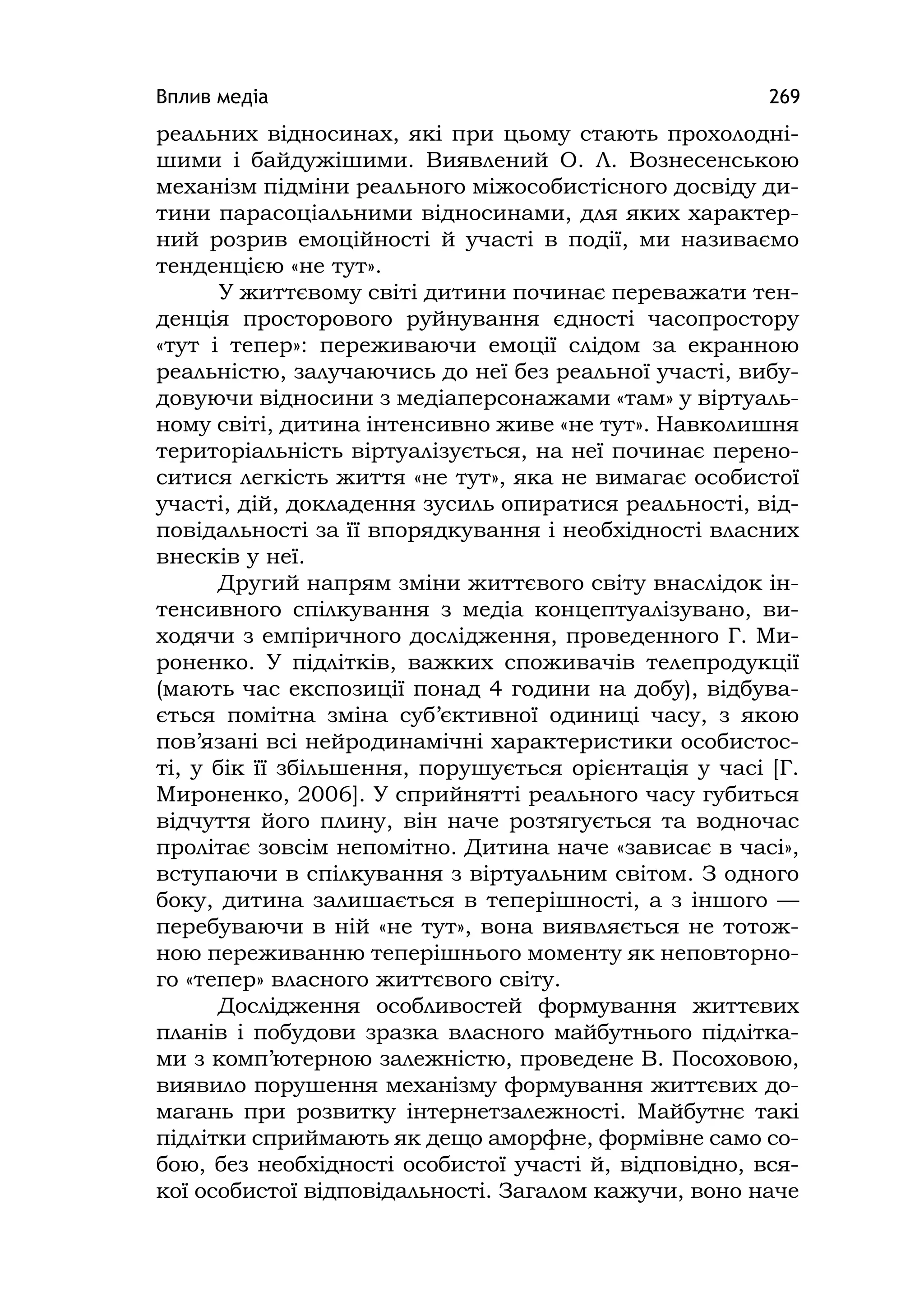 Вплив медіа 269
реальних відносинах, які при цьому стають прохолодні-
шими і байдужішими. Виявлений О. Л. Вознесенською
механізм підміни реального міжособистісного досвіду ди-
тини парасоціальними відносинами, для яких характер-
ний розрив емоційності й участі в події, ми називаємо
тенденцією «не тут».
У життєвому світі дитини починає переважати тен-
денція просторового руйнування єдності часопростору
«тут і тепер»: переживаючи емоції слідом за екранною
реальністю, залучаючись до неї без реальної участі, вибу-
довуючи відносини з медіаперсонажами «там» у віртуаль-
ному світі, дитина інтенсивно живе «не тут». Навколишня
територіальність віртуалізується, на неї починає перено-
ситися легкість життя «не тут», яка не вимагає особистої
участі, дій, докладення зусиль опиратися реальності, від-
повідальності за її впорядкування і необхідності власних
внесків у неї.
Другий напрям зміни життєвого світу внаслідок ін-
тенсивного спілкування з медіа концептуалізувано, ви-
ходячи з емпіричного дослідження, проведенного Г. Ми-
роненко. У підлітків, важких споживачів телепродукції
(мають час експозиції понад 4 години на добу), відбува-
ється помітна зміна суб’єктивної одиниці часу, з якою
пов’язані всі нейродинамічні характеристики особистос-
ті, у бік її збільшення, порушується орієнтація у часі [Г.
Мироненко, 2006]. У сприйнятті реального часу губиться
відчуття його плину, він наче розтягується та водночас
пролітає зовсім непомітно. Дитина наче «зависає в часі»,
вступаючи в спілкування з віртуальним світом. З одного
боку, дитина залишається в теперішності, а з іншого —
перебуваючи в ній «не тут», вона виявляється не тотож-
ною переживанню теперішнього моменту як неповторно-
го «тепер» власного життєвого світу.
Дослідження особливостей формування життєвих
планів і побудови зразка власного майбутнього підлітка-
ми з комп’ютерною залежністю, проведене В. Посоховою,
виявило порушення механізму формування життєвих до-
магань при розвитку інтернетзалежності. Майбутнє такі
підлітки сприймають як дещо аморфне, формівне само со-
бою, без необхідності особистої участі й, відповідно, вся-
кої особистої відповідальності. Загалом кажучи, воно наче
 