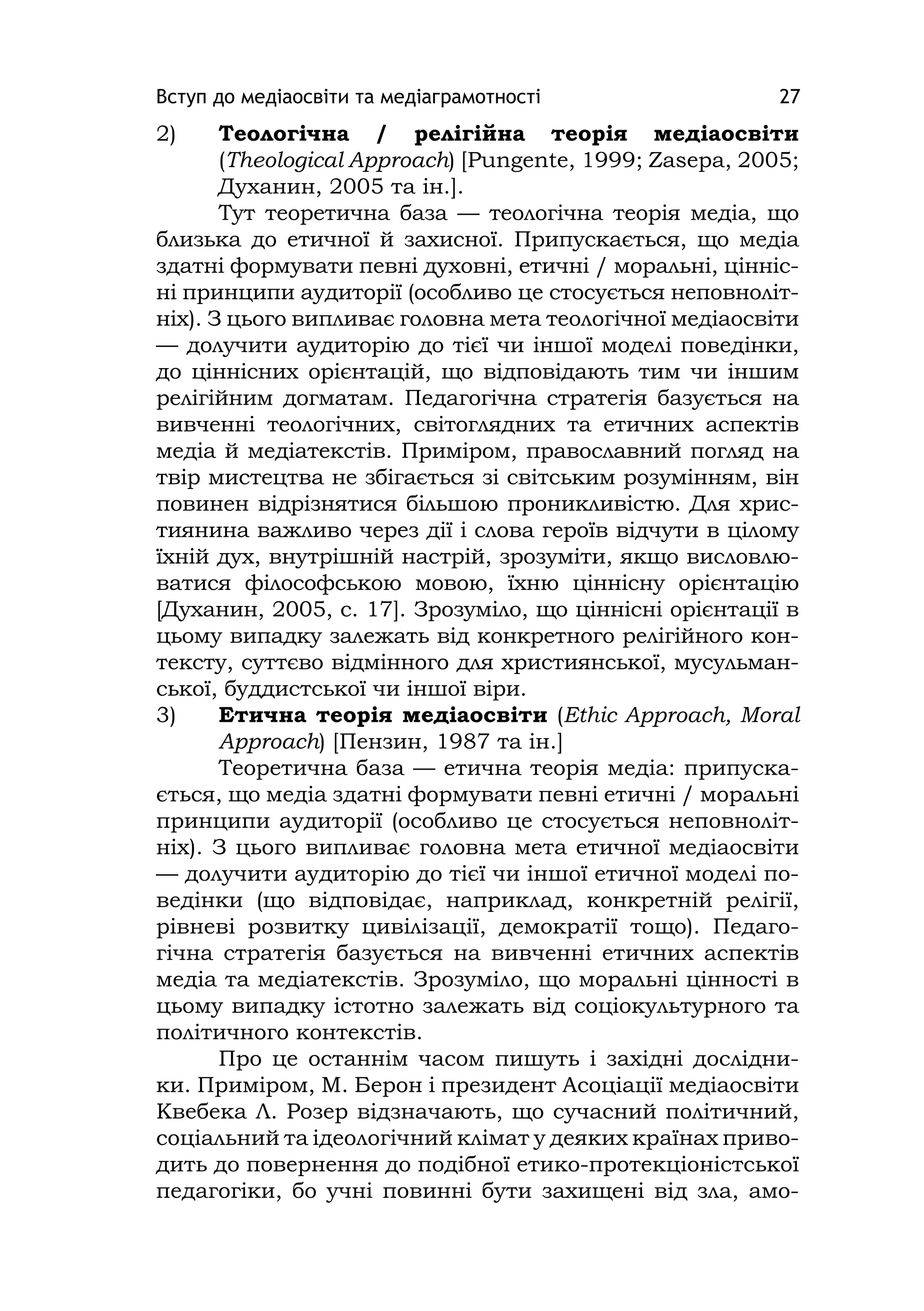 Вступ до медіаосвіти та медіаграмотності 27
2) Теологічна / релігійна теорія медіаосвіти
(Theologіcal Approach) [Pungente, 1999; Zasepa, 2005;
Духанин, 2005 та ін.].
Тут теоретична база — теологічна теорія медіа, що
близька до етичної й захисної. Припускається, що медіа
здатні формувати певні духовні, етичні / моральні, цінніс-
ні принципи аудиторії (особливо це стосується неповноліт-
ніх). З цього випливає головна мета теологічної медіаосвіти
— долучити аудиторію до тієї чи іншої моделі поведінки,
до ціннісних орієнтацій, що відповідають тим чи іншим
релігійним догматам. Педагогічна стратегія базується на
вивченні теологічних, світоглядних та етичних аспектів
медіа й медіатекстів. Приміром, православний погляд на
твір мистецтва не збігається зі світським розумінням, він
повинен відрізнятися більшою проникливістю. Для хрис-
тиянина важливо через дії і слова героїв відчути в цілому
їхній дух, внутрішній настрій, зрозуміти, якщо висловлю-
ватися філософською мовою, їхню ціннісну орієнтацію
[Духанин, 2005, с. 17]. Зрозуміло, що ціннісні орієнтації в
цьому випадку залежать від конкретного релігійного кон-
тексту, суттєво відмінного для християнської, мусульман-
ської, буддистської чи іншої віри.
3) Етична теорія медіаосвіти (Ethіc Approach, Moral
Approach) [Пензин, 1987 та ін.]
Теоретична база — етична теорія медіа: припуска-
ється, що медіа здатні формувати певні етичні / моральні
принципи аудиторії (особливо це стосується неповноліт-
ніх). З цього випливає головна мета етичної медіаосвіти
— долучити аудиторію до тієї чи іншої етичної моделі по-
ведінки (що відповідає, наприклад, конкретній релігії,
рівневі розвитку цивілізації, демократії тощо). Педаго-
гічна стратегія базується на вивченні етичних аспектів
медіа та медіатекстів. Зрозуміло, що моральні цінності в
цьому випадку істотно залежать від соціокультурного та
політичного контекстів.
Про це останнім часом пишуть і західні дослідни-
ки. Приміром, М. Берон і президент Асоціації медіаосвіти
Квебека Л. Розер відзначають, що сучасний політичний,
соціальний та ідеологічний клімат у деяких країнах приво-
дить до повернення до подібної етико-протекціоністської
педагогіки, бо учні повинні бути захищені від зла, амо-
 