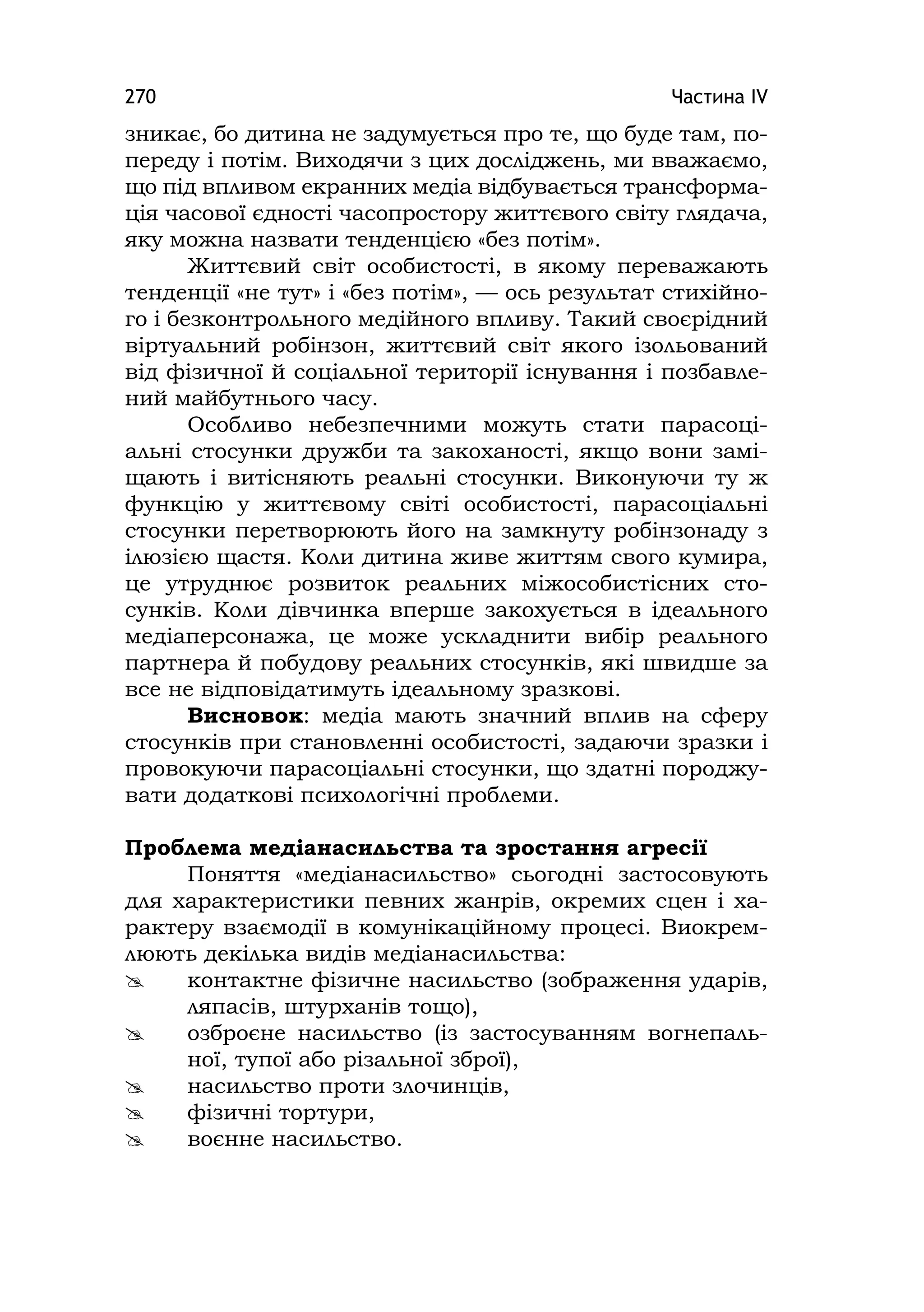 Частина ІV270
зникає, бо дитина не задумується про те, що буде там, по-
переду і потім. Виходячи з цих досліджень, ми вважаємо,
що під впливом екранних медіа відбувається трансформа-
ція часової єдності часопростору життєвого світу глядача,
яку можна назвати тенденцією «без потім».
Життєвий світ особистості, в якому переважають
тенденції «не тут» і «без потім», — ось результат стихійно-
го і безконтрольного медійного впливу. Такий своєрідний
віртуальний робінзон, життєвий світ якого ізольований
від фізичної й соціальної території існування і позбавле-
ний майбутнього часу.
Особливо небезпечними можуть стати парасоці-
альні стосунки дружби та закоханості, якщо вони замі-
щають і витісняють реальні стосунки. Виконуючи ту ж
функцію у життєвому світі особистості, парасоціальні
стосунки перетворюють його на замкнуту робінзонаду з
ілюзією щастя. Коли дитина живе життям свого кумира,
це утруднює розвиток реальних міжособистісних сто-
сунків. Коли дівчинка вперше закохується в ідеального
медіаперсонажа, це може ускладнити вибір реального
партнера й побудову реальних стосунків, які швидше за
все не відповідатимуть ідеальному зразкові.
Висновок: медіа мають значний вплив на сферу
стосунків при становленні особистості, задаючи зразки і
провокуючи парасоціальні стосунки, що здатні породжу-
вати додаткові психологічні проблеми.
Проблема медіанасильства та зростання агресії
Поняття «медіанасильство» сьогодні застосовують
для характеристики певних жанрів, окремих сцен і ха-
рактеру взаємодії в комунікаційному процесі. Виокрем-
люють декілька видів медіанасильства:
 контактне фізичне насильство (зображення ударів,
ляпасів, штурханів тощо),
 озброєне насильство (із застосуванням вогнепаль-
ної, тупої або різальної зброї),
 насильство проти злочинців,
 фізичні тортури,
 воєнне насильство.
 