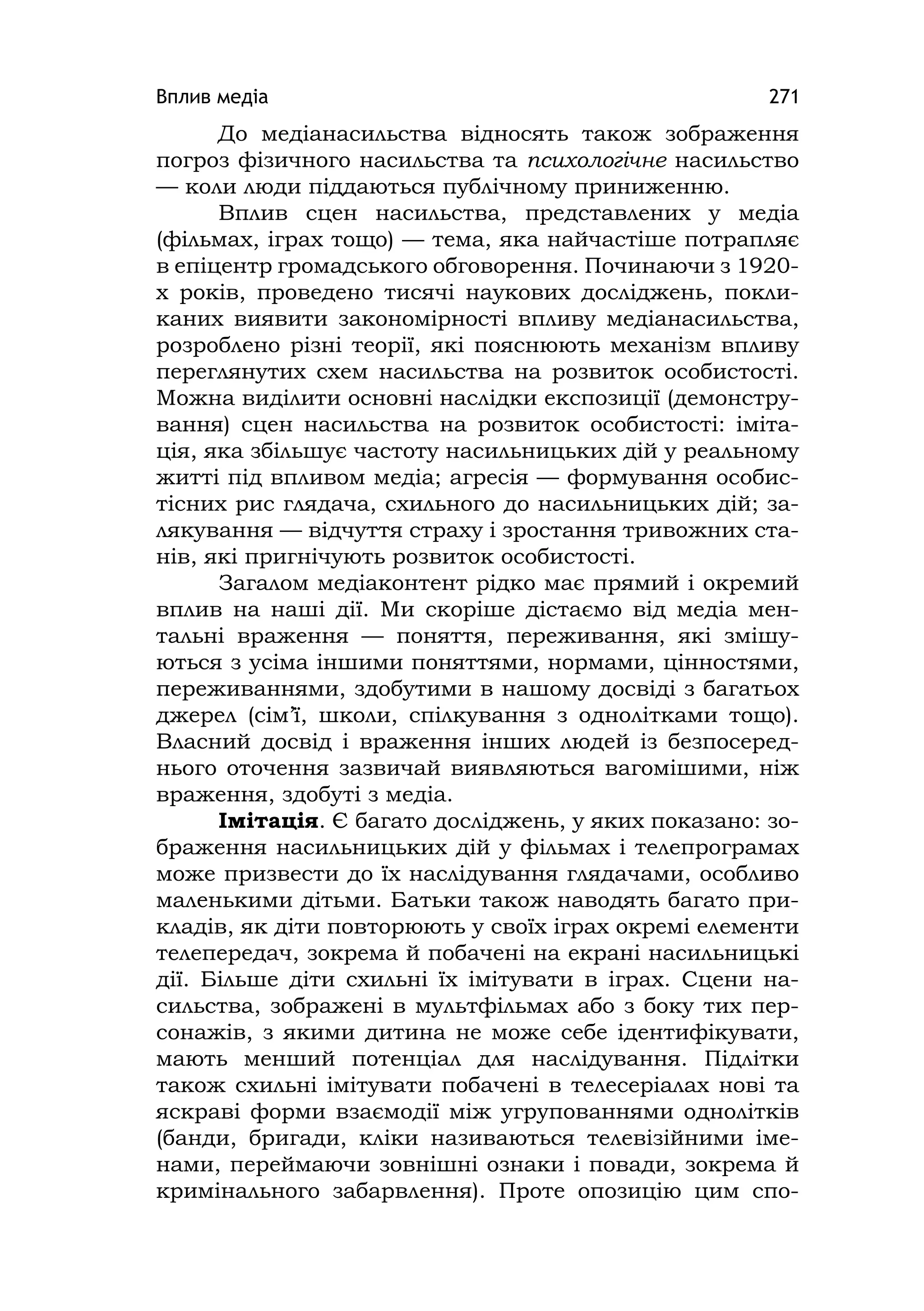Вплив медіа 271
До медіанасильства відносять також зображення
погроз фізичного насильства та психологічне насильство
— коли люди піддаються публічному приниженню.
Вплив сцен насильства, представлених у медіа
(фільмах, іграх тощо) — тема, яка найчастіше потрапляє
в епіцентр громадського обговорення. Починаючи з 1920-
х років, проведено тисячі наукових досліджень, покли-
каних виявити закономірності впливу медіанасильства,
розроблено різні теорії, які пояснюють механізм впливу
переглянутих схем насильства на розвиток особистості.
Можна виділити основні наслідки експозиції (демонстру-
вання) сцен насильства на розвиток особистості: іміта-
ція, яка збільшує частоту насильницьких дій у реальному
житті під впливом медіа; агресія — формування особис-
тісних рис глядача, схильного до насильницьких дій; за-
лякування — відчуття страху і зростання тривожних ста-
нів, які пригнічують розвиток особистості.
Загалом медіаконтент рідко має прямий і окремий
вплив на наші дії. Ми скоріше дістаємо від медіа мен-
тальні враження — поняття, переживання, які змішу-
ються з усіма іншими поняттями, нормами, цінностями,
переживаннями, здобутими в нашому досвіді з багатьох
джерел (сім’ї, школи, спілкування з однолітками тощо).
Власний досвід і враження інших людей із безпосеред-
нього оточення зазвичай виявляються вагомішими, ніж
враження, здобуті з медіа.
Імітація. Є багато досліджень, у яких показано: зо-
браження насильницьких дій у фільмах і телепрограмах
може призвести до їх наслідування глядачами, особливо
маленькими дітьми. Батьки також наводять багато при-
кладів, як діти повторюють у своїх іграх окремі елементи
телепередач, зокрема й побачені на екрані насильницькі
дії. Більше діти схильні їх імітувати в іграх. Сцени на-
сильства, зображені в мультфільмах або з боку тих пер-
сонажів, з якими дитина не може себе ідентифікувати,
мають менший потенціал для наслідування. Підлітки
також схильні імітувати побачені в телесеріалах нові та
яскраві форми взаємодії між угрупованнями однолітків
(банди, бригади, кліки називаються телевізійними іме-
нами, переймаючи зовнішні ознаки і повади, зокрема й
кримінального забарвлення). Проте опозицію цим спо-
 