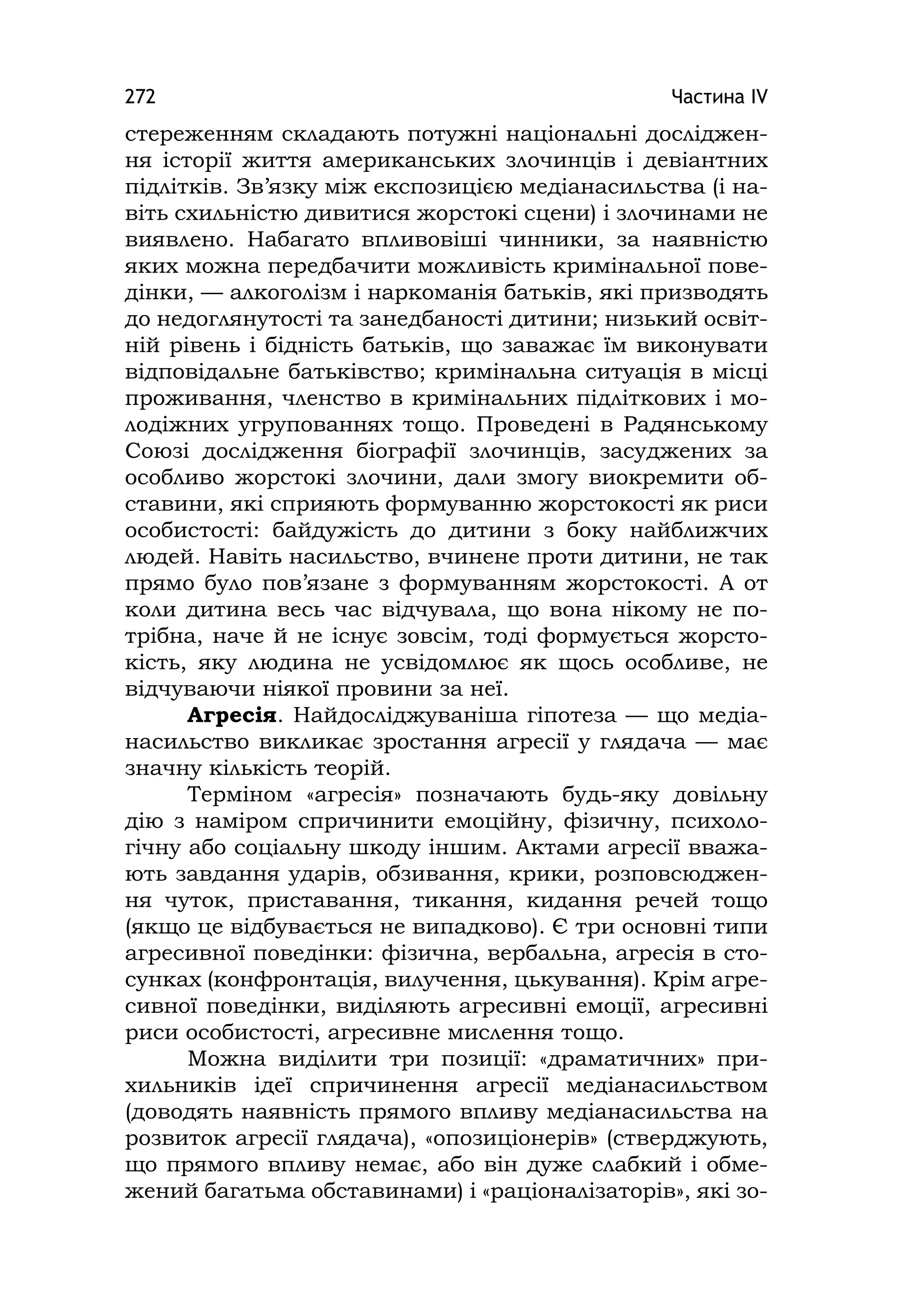 Частина ІV272
стереженням складають потужні національні досліджен-
ня історії життя американських злочинців і девіантних
підлітків. Зв’язку між експозицією медіанасильства (і на-
віть схильністю дивитися жорстокі сцени) і злочинами не
виявлено. Набагато впливовіші чинники, за наявністю
яких можна передбачити можливість кримінальної пове-
дінки, — алкоголізм і наркоманія батьків, які призводять
до недоглянутості та занедбаності дитини; низький освіт-
ній рівень і бідність батьків, що заважає їм виконувати
відповідальне батьківство; кримінальна ситуація в місці
проживання, членство в кримінальних підліткових і мо-
лодіжних угрупованнях тощо. Проведені в Радянському
Союзі дослідження біографії злочинців, засуджених за
особливо жорстокі злочини, дали змогу виокремити об-
ставини, які сприяють формуванню жорстокості як риси
особистості: байдужість до дитини з боку найближчих
людей. Навіть насильство, вчинене проти дитини, не так
прямо було пов’язане з формуванням жорстокості. А от
коли дитина весь час відчувала, що вона нікому не по-
трібна, наче й не існує зовсім, тоді формується жорсто-
кість, яку людина не усвідомлює як щось особливе, не
відчуваючи ніякої провини за неї.
Агресія. Найдосліджуваніша гіпотеза — що медіа-
насильство викликає зростання агресії у глядача — має
значну кількість теорій.
Терміном «агресія» позначають будь-яку довільну
дію з наміром спричинити емоційну, фізичну, психоло-
гічну або соціальну шкоду іншим. Актами агресії вважа-
ють завдання ударів, обзивання, крики, розповсюджен-
ня чуток, приставання, тикання, кидання речей тощо
(якщо це відбувається не випадково). Є три основні типи
агресивної поведінки: фізична, вербальна, агресія в сто-
сунках (конфронтація, вилучення, цькування). Крім агре-
сивної поведінки, виділяють агресивні емоції, агресивні
риси особистості, агресивне мислення тощо.
Можна виділити три позиції: «драматичних» при-
хильників ідеї спричинення агресії медіанасильством
(доводять наявність прямого впливу медіанасильства на
розвиток агресії глядача), «опозиціонерів» (стверджують,
що прямого впливу немає, або він дуже слабкий і обме-
жений багатьма обставинами) і «раціоналізаторів», які зо-
 