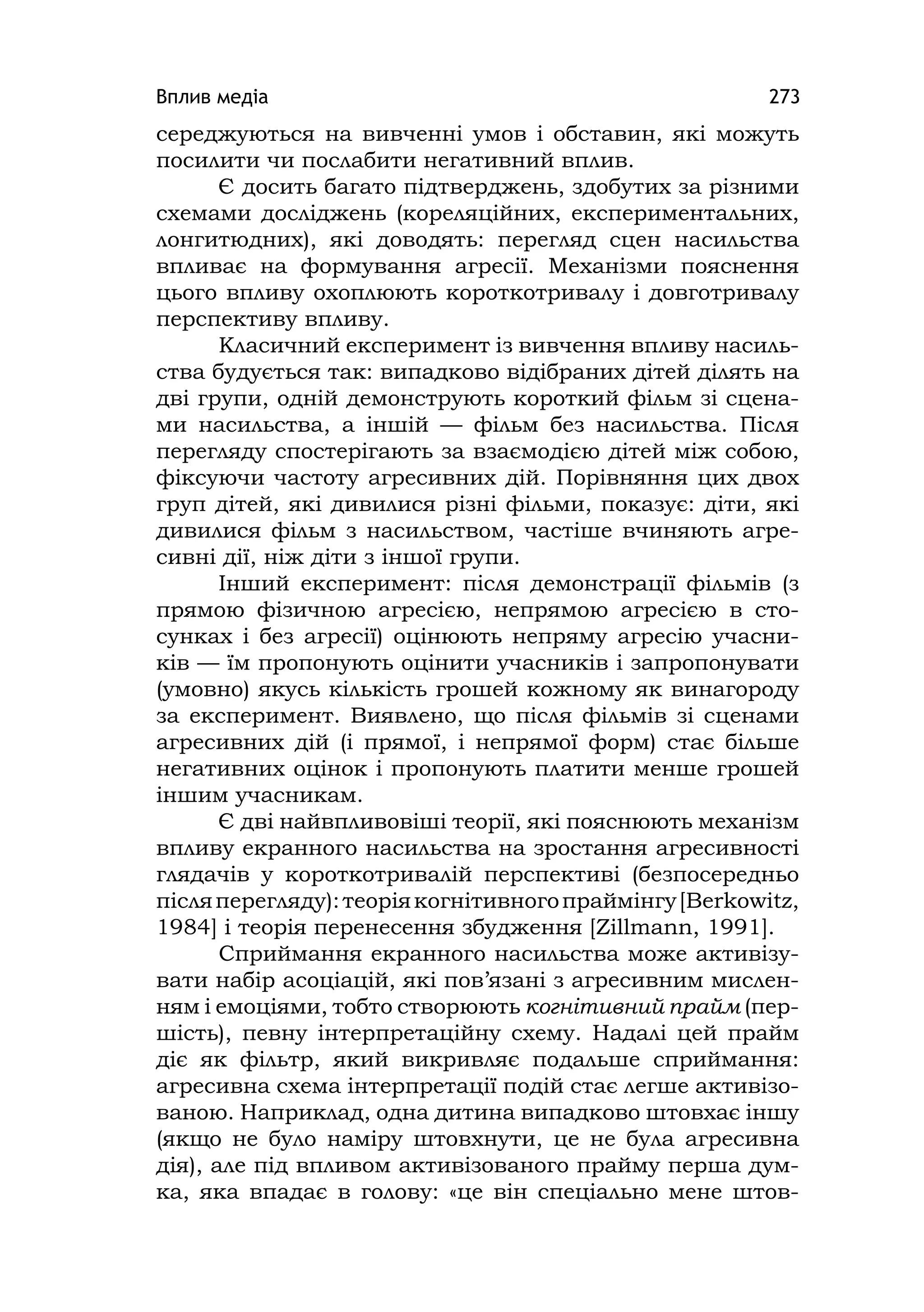 Вплив медіа 273
середжуються на вивченні умов і обставин, які можуть
посилити чи послабити негативний вплив.
Є досить багато підтверджень, здобутих за різними
схемами досліджень (кореляційних, експериментальних,
лонгитюдних), які доводять: перегляд сцен насильства
впливає на формування агресії. Механізми пояснення
цього впливу охоплюють короткотривалу і довготривалу
перспективу впливу.
Класичний експеримент із вивчення впливу насиль-
ства будується так: випадково відібраних дітей ділять на
дві групи, одній демонструють короткий фільм зі сцена-
ми насильства, а іншій — фільм без насильства. Після
перегляду спостерігають за взаємодією дітей між собою,
фіксуючи частоту агресивних дій. Порівняння цих двох
груп дітей, які дивилися різні фільми, показує: діти, які
дивилися фільм з насильством, частіше вчиняють агре-
сивні дії, ніж діти з іншої групи.
Інший експеримент: після демонстрації фільмів (з
прямою фізичною агресією, непрямою агресією в сто-
сунках і без агресії) оцінюють непряму агресію учасни-
ків — їм пропонують оцінити учасників і запропонувати
(умовно) якусь кількість грошей кожному як винагороду
за експеримент. Виявлено, що після фільмів зі сценами
агресивних дій (і прямої, і непрямої форм) стає більше
негативних оцінок і пропонують платити менше грошей
іншим учасникам.
Є дві найвпливовіші теорії, які пояснюють механізм
впливу екранного насильства на зростання агресивності
глядачів у короткотривалій перспективі (безпосередньо
післяперегляду):теоріякогнітивногопраймінгу[Berkowitz,
1984] і теорія перенесення збудження [Zillmann, 1991].
Сприймання екранного насильства може активізу-
вати набір асоціацій, які пов’язані з агресивним мислен-
ням і емоціями, тобто створюють когнітивний прайм (пер-
шість), певну інтерпретаційну схему. Надалі цей прайм
діє як фільтр, який викривляє подальше сприймання:
агресивна схема інтерпретації подій стає легше активізо-
ваною. Наприклад, одна дитина випадково штовхає іншу
(якщо не було наміру штовхнути, це не була агресивна
дія), але під впливом активізованого прайму перша дум-
ка, яка впадає в голову: «це він спеціально мене штов-
 