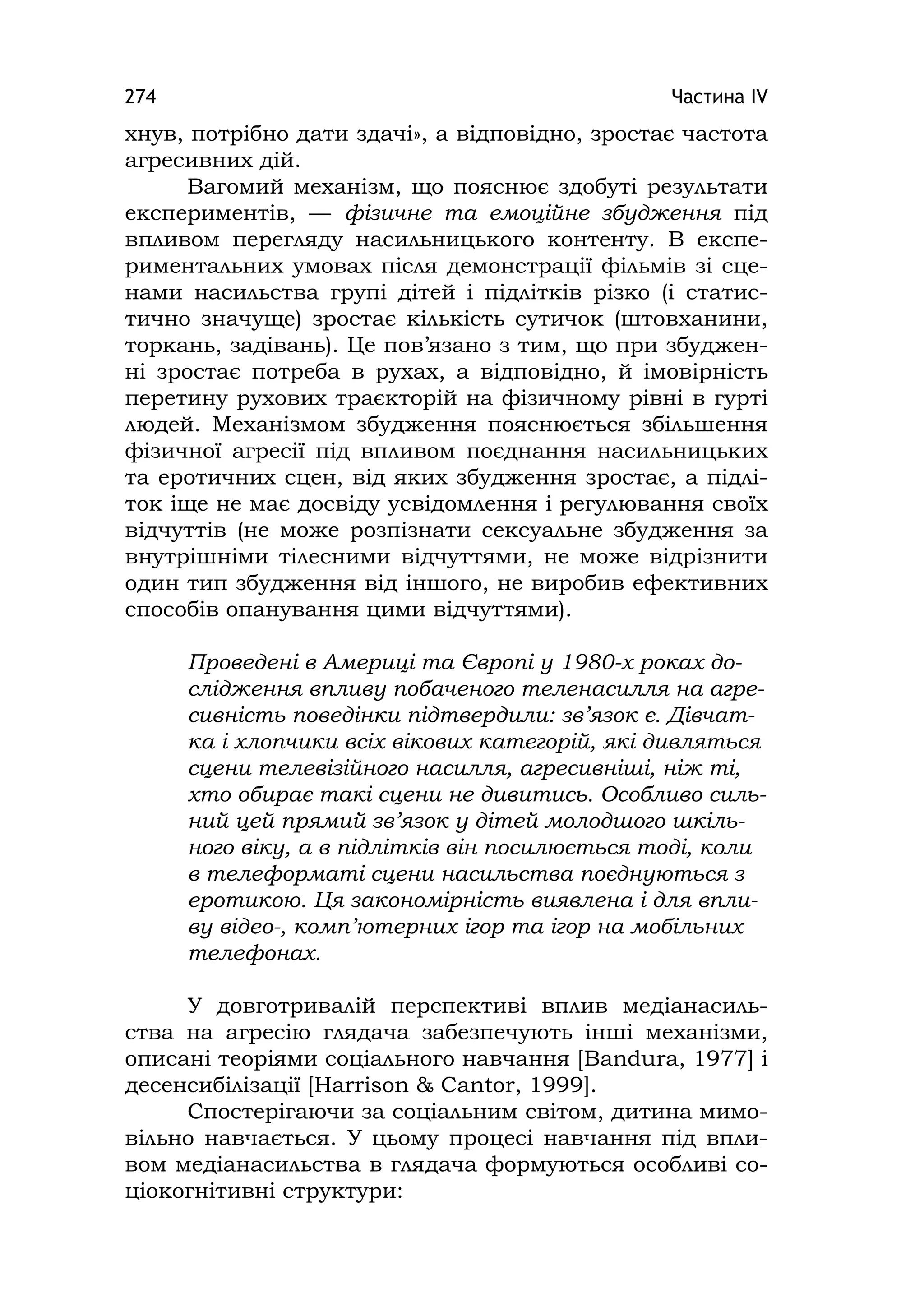 Частина ІV274
хнув, потрібно дати здачі», а відповідно, зростає частота
агресивних дій.
Вагомий механізм, що пояснює здобуті результати
експериментів, — фізичне та емоційне збудження під
впливом перегляду насильницького контенту. В експе-
риментальних умовах після демонстрації фільмів зі сце-
нами насильства групі дітей і підлітків різко (і статис-
тично значуще) зростає кількість сутичок (штовханини,
торкань, задівань). Це пов’язано з тим, що при збуджен-
ні зростає потреба в рухах, а відповідно, й імовірність
перетину рухових траєкторій на фізичному рівні в гурті
людей. Механізмом збудження пояснюється збільшення
фізичної агресії під впливом поєднання насильницьких
та еротичних сцен, від яких збудження зростає, а підлі-
ток іще не має досвіду усвідомлення і регулювання своїх
відчуттів (не може розпізнати сексуальне збудження за
внутрішніми тілесними відчуттями, не може відрізнити
один тип збудження від іншого, не виробив ефективних
способів опанування цими відчуттями).
Проведені в Америці та Європі у 1980-х роках до-
слідження впливу побаченого теленасилля на агре-
сивність поведінки підтвердили: зв’язок є. Дівчат-
ка і хлопчики всіх вікових категорій, які дивляться
сцени телевізійного насилля, агресивніші, ніж ті,
хто обирає такі сцени не дивитись. Особливо силь-
ний цей прямий зв’язок у дітей молодшого шкіль-
ного віку, а в підлітків він посилюється тоді, коли
в телеформаті сцени насильства поєднуються з
еротикою. Ця закономірність виявлена і для впли-
ву відео-, комп’ютерних ігор та ігор на мобільних
телефонах.
У довготривалій перспективі вплив медіанасиль-
ства на агресію глядача забезпечують інші механізми,
описані теоріями соціального навчання [Bandura, 1977] і
десенсибілізації [Harrison & Cantor, 1999].
Спостерігаючи за соціальним світом, дитина мимо-
вільно навчається. У цьому процесі навчання під впли-
вом медіанасильства в глядача формуються особливі со-
ціокогнітивні структури:
 