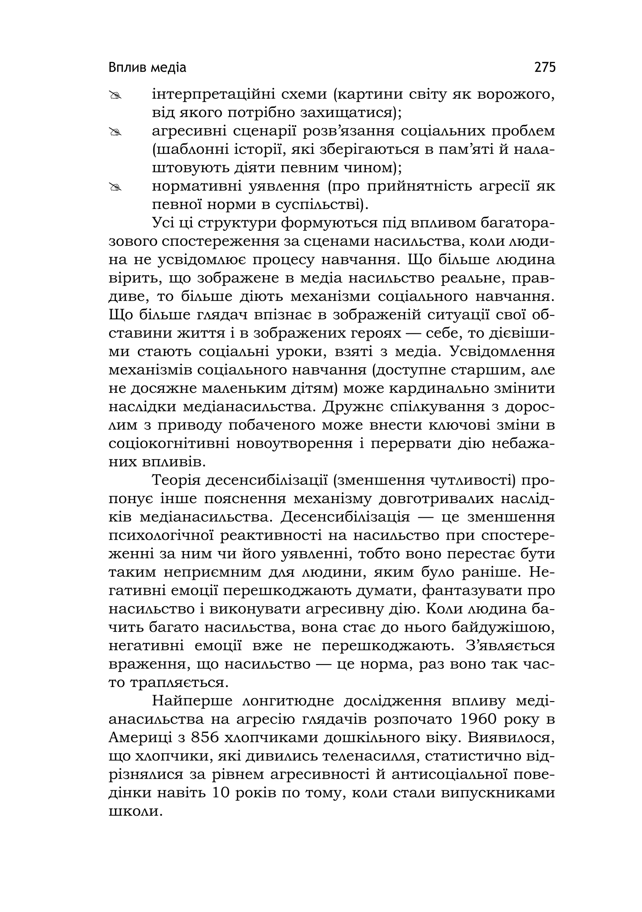 Вплив медіа 275
 інтерпретаційні схеми (картини світу як ворожого,
від якого потрібно захищатися);
 агресивні сценарії розв’язання соціальних проблем
(шаблонні історії, які зберігаються в пам’яті й нала-
штовують діяти певним чином);
 нормативні уявлення (про прийнятність агресії як
певної норми в суспільстві).
Усі ці структури формуються під впливом багатора-
зового спостереження за сценами насильства, коли люди-
на не усвідомлює процесу навчання. Що більше людина
вірить, що зображене в медіа насильство реальне, прав-
диве, то більше діють механізми соціального навчання.
Що більше глядач впізнає в зображеній ситуації свої об-
ставини життя і в зображених героях — себе, то дієвіши-
ми стають соціальні уроки, взяті з медіа. Усвідомлення
механізмів соціального навчання (доступне старшим, але
не досяжне маленьким дітям) може кардинально змінити
наслідки медіанасильства. Дружнє спілкування з дорос-
лим з приводу побаченого може внести ключові зміни в
соціокогнітивні новоутворення і перервати дію небажа-
них впливів.
Теорія десенсибілізації (зменшення чутливості) про-
понує інше пояснення механізму довготривалих наслід-
ків медіанасильства. Десенсибілізація — це зменшення
психологічної реактивності на насильство при спостере-
женні за ним чи його уявленні, тобто воно перестає бути
таким неприємним для людини, яким було раніше. Не-
гативні емоції перешкоджають думати, фантазувати про
насильство і виконувати агресивну дію. Коли людина ба-
чить багато насильства, вона стає до нього байдужішою,
негативні емоції вже не перешкоджають. З’являється
враження, що насильство — це норма, раз воно так час-
то трапляється.
Найперше лонгитюдне дослідження впливу меді-
анасильства на агресію глядачів розпочато 1960 року в
Америці з 856 хлопчиками дошкільного віку. Виявилося,
що хлопчики, які дивились теленасилля, статистично від-
різнялися за рівнем агресивності й антисоціальної пове-
дінки навіть 10 років по тому, коли стали випускниками
школи.
 