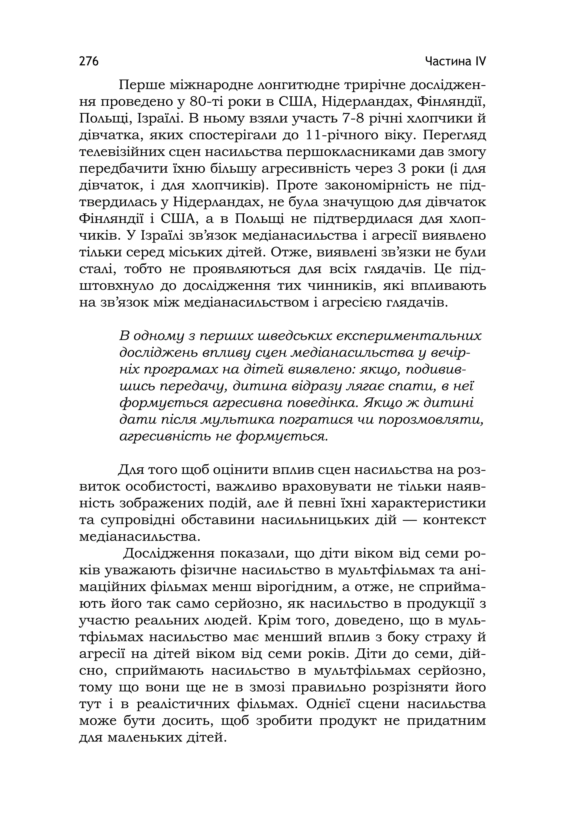 Частина ІV276
Перше міжнародне лонгитюдне трирічне досліджен-
ня проведено у 80-ті роки в США, Нідерландах, Фінляндії,
Польщі, Ізраїлі. В ньому взяли участь 7-8 річні хлопчики й
дівчатка, яких спостерігали до 11-річного віку. Перегляд
телевізійних сцен насильства першокласниками дав змогу
передбачити їхню більшу агресивність через 3 роки (і для
дівчаток, і для хлопчиків). Проте закономірність не під-
твердилась у Нідерландах, не була значущою для дівчаток
Фінляндії і США, а в Польщі не підтвердилася для хлоп-
чиків. У Ізраїлі зв’язок медіанасильства і агресії виявлено
тільки серед міських дітей. Отже, виявлені зв’язки не були
сталі, тобто не проявляються для всіх глядачів. Це під-
штовхнуло до дослідження тих чинників, які впливають
на зв’язок між медіанасильством і агресією глядачів.
В одному з перших шведських експериментальних
досліджень впливу сцен медіанасильства у вечір-
ніх програмах на дітей виявлено: якщо, подивив-
шись передачу, дитина відразу лягає спати, в неї
формується агресивна поведінка. Якщо ж дитині
дати після мультика погратися чи порозмовляти,
агресивність не формується.
Для того щоб оцінити вплив сцен насильства на роз-
виток особистості, важливо враховувати не тільки наяв-
ність зображених подій, але й певні їхні характеристики
та супровідні обставини насильницьких дій — контекст
медіанасильства.
Дослідження показали, що діти віком від семи ро-
ків уважають фізичне насильство в мультфільмах та ані-
маційних фільмах менш вірогідним, а отже, не сприйма-
ють його так само серйозно, як насильство в продукції з
участю реальних людей. Крім того, доведено, що в муль-
тфільмах насильство має менший вплив з боку страху й
агресії на дітей віком від семи років. Діти до семи, дій-
сно, сприймають насильство в мультфільмах серйозно,
тому що вони ще не в змозі правильно розрізняти його
тут і в реалістичних фільмах. Однієї сцени насильства
може бути досить, щоб зробити продукт не придатним
для маленьких дітей.
 