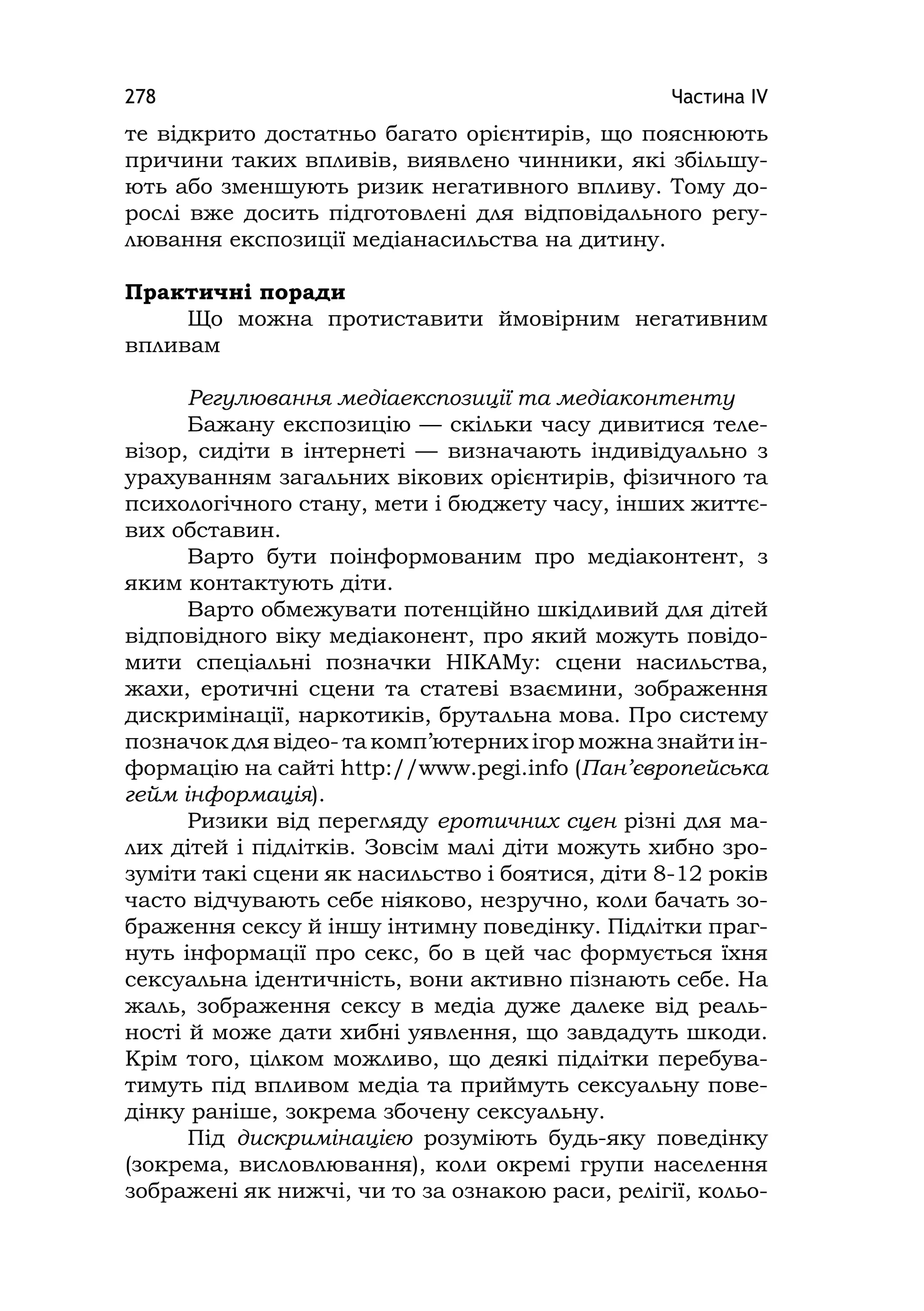 Частина ІV278
те відкрито достатньо багато орієнтирів, що пояснюють
причини таких впливів, виявлено чинники, які збільшу-
ють або зменшують ризик негативного впливу. Тому до-
рослі вже досить підготовлені для відповідального регу-
лювання експозиції медіанасильства на дитину.
Практичні поради
Що можна протиставити ймовірним негативним
впливам
Регулювання медіаекспозиції та медіаконтенту
Бажану експозицію — скільки часу дивитися теле-
візор, сидіти в інтернеті — визначають індивідуально з
урахуванням загальних вікових орієнтирів, фізичного та
психологічного стану, мети і бюджету часу, інших життє-
вих обставин.
Варто бути поінформованим про медіаконтент, з
яким контактують діти.
Варто обмежувати потенційно шкідливий для дітей
відповідного віку медіаконент, про який можуть повідо-
мити спеціальні позначки НІКАМу: сцени насильства,
жахи, еротичні сцени та статеві взаємини, зображення
дискримінації, наркотиків, брутальна мова. Про систему
позначок для відео- та комп’ютерних ігор можна знайти ін-
формацію на сайті http://www.pegi.info (Пан’європейська
гейм інформація).
Ризики від перегляду еротичних сцен різні для ма-
лих дітей і підлітків. Зовсім малі діти можуть хибно зро-
зуміти такі сцени як насильство і боятися, діти 8-12 років
часто відчувають себе ніяково, незручно, коли бачать зо-
браження сексу й іншу інтимну поведінку. Підлітки праг-
нуть інформації про секс, бо в цей час формується їхня
сексуальна ідентичність, вони активно пізнають себе. На
жаль, зображення сексу в медіа дуже далеке від реаль-
ності й може дати хибні уявлення, що завдадуть шкоди.
Крім того, цілком можливо, що деякі підлітки перебува-
тимуть під впливом медіа та приймуть сексуальну пове-
дінку раніше, зокрема збочену сексуальну.
Під дискримінацією розуміють будь-яку поведінку
(зокрема, висловлювання), коли окремі групи населення
зображені як нижчі, чи то за ознакою раси, релігії, кольо-
 