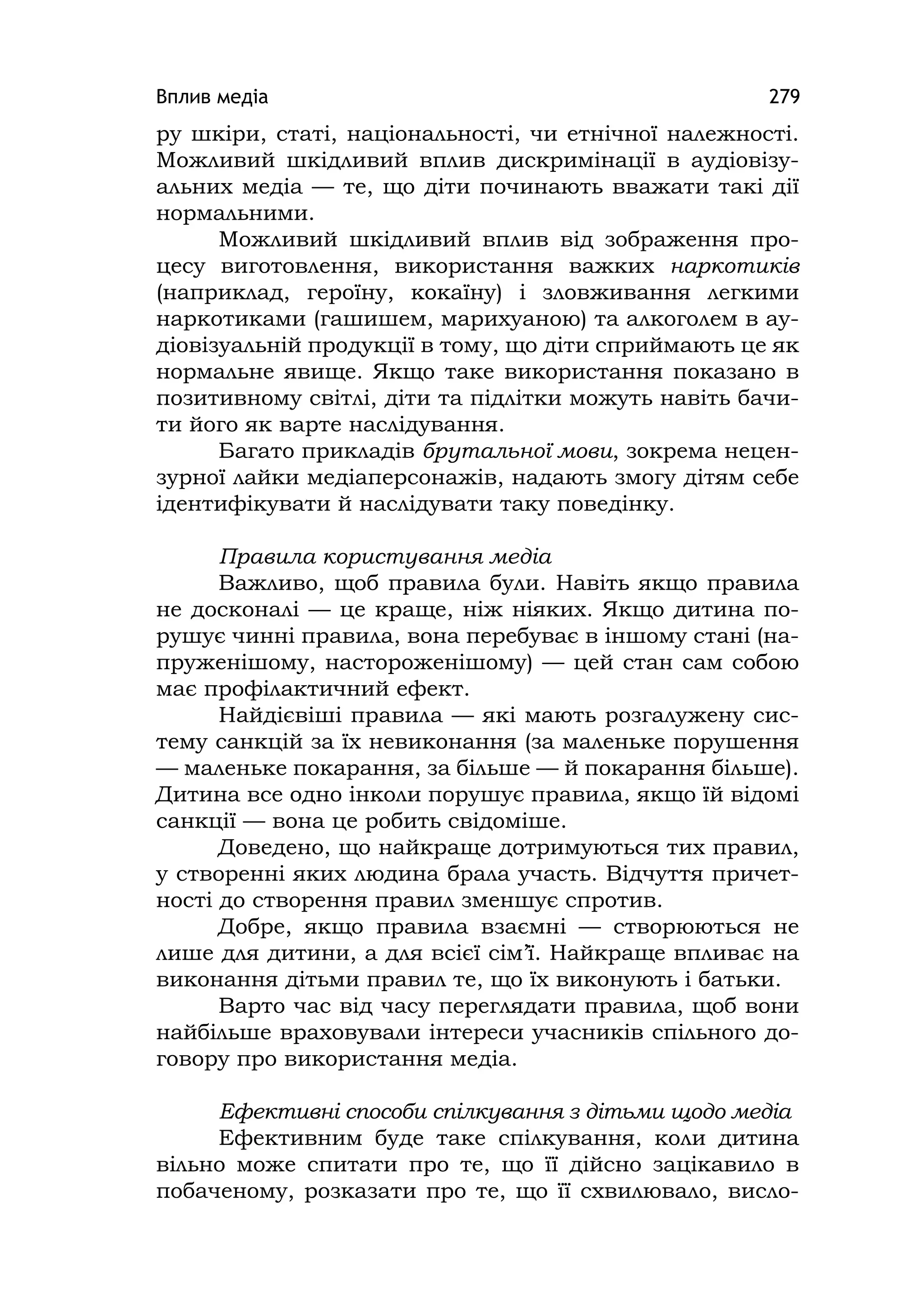 Вплив медіа 279
ру шкіри, статі, національності, чи етнічної належності.
Можливий шкідливий вплив дискримінації в аудіовізу-
альних медіа — те, що діти починають вважати такі дії
нормальними.
Можливий шкідливий вплив від зображення про-
цесу виготовлення, використання важких наркотиків
(наприклад, героїну, кокаїну) і зловживання легкими
наркотиками (гашишем, марихуаною) та алкоголем в ау-
діовізуальній продукції в тому, що діти сприймають це як
нормальне явище. Якщо таке використання показано в
позитивному світлі, діти та підлітки можуть навіть бачи-
ти його як варте наслідування.
Багато прикладів брутальної мови, зокрема нецен-
зурної лайки медіаперсонажів, надають змогу дітям себе
ідентифікувати й наслідувати таку поведінку.
Правила користування медіа
Важливо, щоб правила були. Навіть якщо правила
не досконалі — це краще, ніж ніяких. Якщо дитина по-
рушує чинні правила, вона перебуває в іншому стані (на-
пруженішому, настороженішому) — цей стан сам собою
має профілактичний ефект.
Найдієвіші правила — які мають розгалужену сис-
тему санкцій за їх невиконання (за маленьке порушення
— маленьке покарання, за більше — й покарання більше).
Дитина все одно інколи порушує правила, якщо їй відомі
санкції — вона це робить свідоміше.
Доведено, що найкраще дотримуються тих правил,
у створенні яких людина брала участь. Відчуття причет-
ності до створення правил зменшує спротив.
Добре, якщо правила взаємні — створюються не
лише для дитини, а для всієї сім’ї. Найкраще впливає на
виконання дітьми правил те, що їх виконують і батьки.
Варто час від часу переглядати правила, щоб вони
найбільше враховували інтереси учасників спільного до-
говору про використання медіа.
Ефективні способи спілкування з дітьми щодо медіа
Ефективним буде таке спілкування, коли дитина
вільно може спитати про те, що її дійсно зацікавило в
побаченому, розказати про те, що її схвилювало, висло-
 