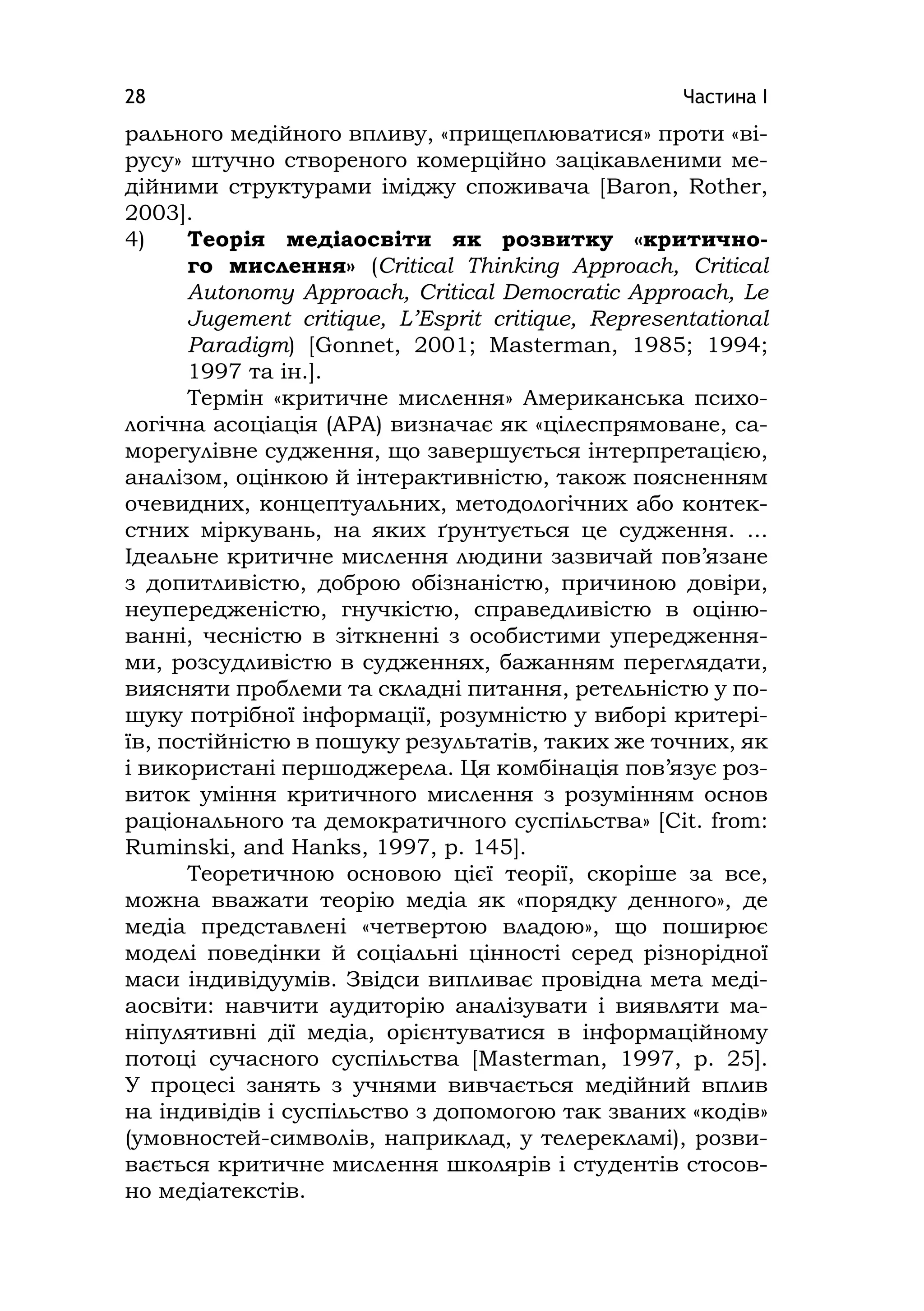 Частина І28
рального медійного впливу, «прищеплюватися» проти «ві-
русу» штучно створеного комерційно зацікавленими ме-
дійними структурами іміджу споживача [Baron, Rother,
2003].
4) Теорія медіаосвіти як розвитку «критично-
го мислення» (Crіtіcal Thіnkіng Approach, Crіtіcal
Autonomy Approach, Crіtіcal Democratіc Approach, Le
Jugement crіtіque, L’Esprіt crіtіque, Representatіonal
Paradіgm) [Gonnet, 2001; Masterman, 1985; 1994;
1997 та ін.].
Термін «критичне мислення» Американська психо-
логічна асоціація (APA) визначає як «цілеспрямоване, са-
морегулівне судження, що завершується інтерпретацією,
аналізом, оцінкою й інтерактивністю, також поясненням
очевидних, концептуальних, методологічних або контек-
стних міркувань, на яких ґрунтується це судження. ...
Ідеальне критичне мислення людини зазвичай пов’язане
з допитливістю, доброю обізнаністю, причиною довіри,
неупередженістю, гнучкістю, справедливістю в оціню-
ванні, чесністю в зіткненні з особистими упередження-
ми, розсудливістю в судженнях, бажанням переглядати,
виясняти проблеми та складні питання, ретельністю у по-
шуку потрібної інформації, розумністю у виборі критері-
їв, постійністю в пошуку результатів, таких же точних, як
і використані першоджерела. Ця комбінація пов’язує роз-
виток уміння критичного мислення з розумінням основ
раціонального та демократичного суспільства» [Cіt. from:
Rumіnskі, and Hanks, 1997, р. 145].
Теоретичною основою цієї теорії, скоріше за все,
можна вважати теорію медіа як «порядку денного», де
медіа представлені «четвертою владою», що поширює
моделі поведінки й соціальні цінності серед різнорідної
маси індивідуумів. Звідси випливає провідна мета меді-
аосвіти: навчити аудиторію аналізувати і виявляти ма-
ніпулятивні дії медіа, орієнтуватися в інформаційному
потоці сучасного суспільства [Masterman, 1997, p. 25].
У процесі занять з учнями вивчається медійний вплив
на індивідів і суспільство з допомогою так званих «кодів»
(умовностей-символів, наприклад, у телерекламі), розви-
вається критичне мислення школярів і студентів стосов-
но медіатекстів.
 