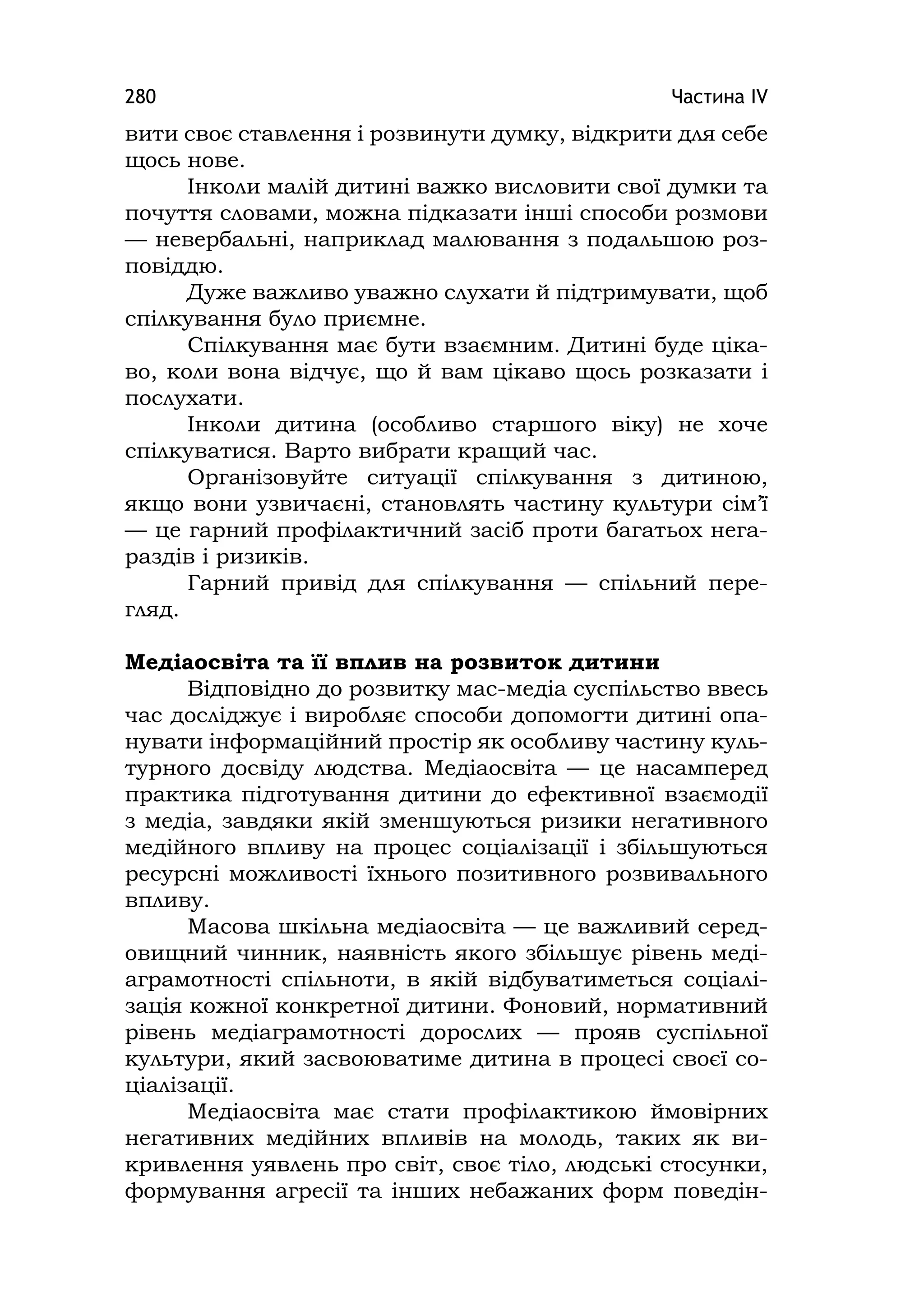 Частина ІV280
вити своє ставлення і розвинути думку, відкрити для себе
щось нове.
Інколи малій дитині важко висловити свої думки та
почуття словами, можна підказати інші способи розмови
— невербальні, наприклад малювання з подальшою роз-
повіддю.
Дуже важливо уважно слухати й підтримувати, щоб
спілкування було приємне.
Спілкування має бути взаємним. Дитині буде ціка-
во, коли вона відчує, що й вам цікаво щось розказати і
послухати.
Інколи дитина (особливо старшого віку) не хоче
спілкуватися. Варто вибрати кращий час.
Організовуйте ситуації спілкування з дитиною,
якщо вони узвичаєні, становлять частину культури сім’ї
— це гарний профілактичний засіб проти багатьох нега-
раздів і ризиків.
Гарний привід для спілкування — спільний пере-
гляд.
Медіаосвіта та її вплив на розвиток дитини
Відповідно до розвитку мас-медіа суспільство ввесь
час досліджує і виробляє способи допомогти дитині опа-
нувати інформаційний простір як особливу частину куль-
турного досвіду людства. Медіаосвіта — це насамперед
практика підготування дитини до ефективної взаємодії
з медіа, завдяки якій зменшуються ризики негативного
медійного впливу на процес соціалізації і збільшуються
ресурсні можливості їхнього позитивного розвивального
впливу.
Масова шкільна медіаосвіта — це важливий серед-
овищний чинник, наявність якого збільшує рівень меді-
аграмотності спільноти, в якій відбуватиметься соціалі-
зація кожної конкретної дитини. Фоновий, нормативний
рівень медіаграмотності дорослих — прояв суспільної
культури, який засвоюватиме дитина в процесі своєї со-
ціалізації.
Медіаосвіта має стати профілактикою ймовірних
негативних медійних впливів на молодь, таких як ви-
кривлення уявлень про світ, своє тіло, людські стосунки,
формування агресії та інших небажаних форм поведін-
 