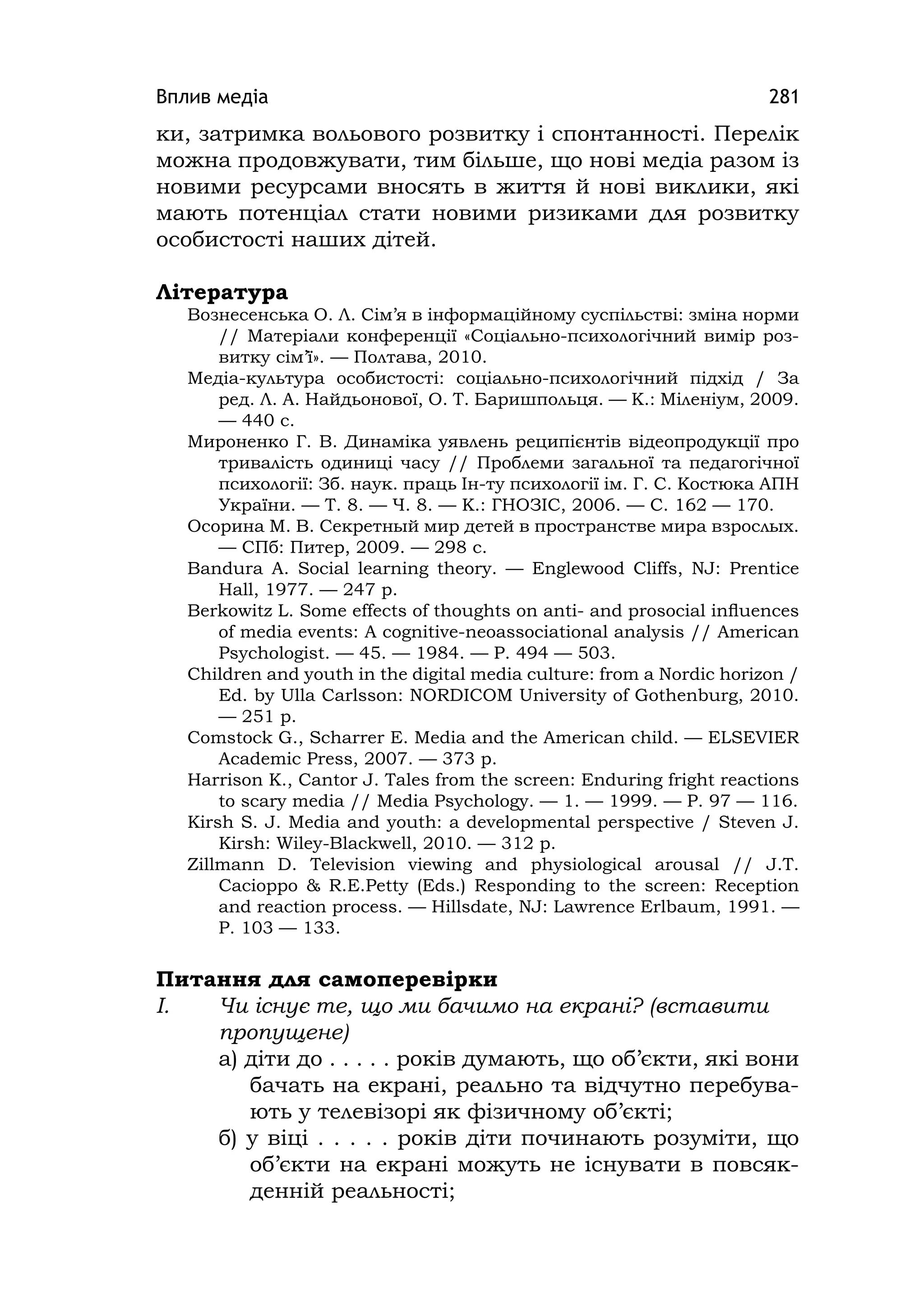 Вплив медіа 281
ки, затримка вольового розвитку і спонтанності. Перелік
можна продовжувати, тим більше, що нові медіа разом із
новими ресурсами вносять в життя й нові виклики, які
мають потенціал стати новими ризиками для розвитку
особистості наших дітей.
Література
Вознесенська О. Л. Сім’я в інформаційному суспільстві: зміна норми
// Матеріали конференції «Соціально-психологічний вимір роз-
витку сім’ї». — Полтава, 2010.
Медіа-культура особистості: соціально-психологічний підхід / За
ред. Л. А. Найдьонової, О. Т. Баришпольця. — К.: Міленіум, 2009.
— 440 с.
Мироненко Г. В. Динаміка уявлень реципієнтів відеопродукції про
тривалість одиниці часу // Проблеми загальної та педагогічної
психології: Зб. наук. праць Ін-ту психології ім. Г. С. Костюка АПН
України. — Т. 8. — Ч. 8. — К.: ГНОЗІС, 2006. — С. 162 — 170.
Осорина М. В. Секретный мир детей в пространстве мира взрослых.
— СПб: Питер, 2009. — 298 с.
Bandura A. Social learning theory. — Englewood Cliffs, NJ: Prentice
Hall, 1977. — 247 p.
Berkowitz L. Some effects of thoughts on anti- and prosocial inﬂuences
of media events: A cognitive-neoassociational analysis // American
Psychologist. — 45. — 1984. — P. 494 — 503.
Chіldren and youth іn the dіgіtal medіa culture: from a Nordіc horіzon /
Ed. by Ulla Carlsson: NORDІCOM Unіversіty of Gothenburg, 2010.
— 251 p.
Comstock G., Scharrer E. Medіa and the Amerіcan chіld. — ELSEVІER
Academіc Press, 2007. — 373 p.
Harrison K., Cantor J. Tales from the screen: Enduring fright reactions
to scary media // Media Psychology. — 1. — 1999. — P. 97 — 116.
Kіrsh S. J. Medіa and youth: a developmental perspectіve / Steven J.
Kіrsh: Wіley-Blackwell, 2010. — 312 p.
Zillmann D. Television viewing and physiological arousal // J.T.
Cacioppo & R.E.Petty (Eds.) Responding to the screen: Reception
and reaction process. — Hillsdate, NJ: Lawrence Erlbaum, 1991. —
P. 103 — 133.
Питання для самоперевірки
І. Чи існує те, що ми бачимо на екрані? (вставити
пропущене)
а) діти до . . . . . років думають, що об’єкти, які вони
бачать на екрані, реально та відчутно перебува-
ють у телевізорі як фізичному об’єкті;
б) у віці . . . . . років діти починають розуміти, що
об’єкти на екрані можуть не існувати в повсяк-
денній реальності;
 