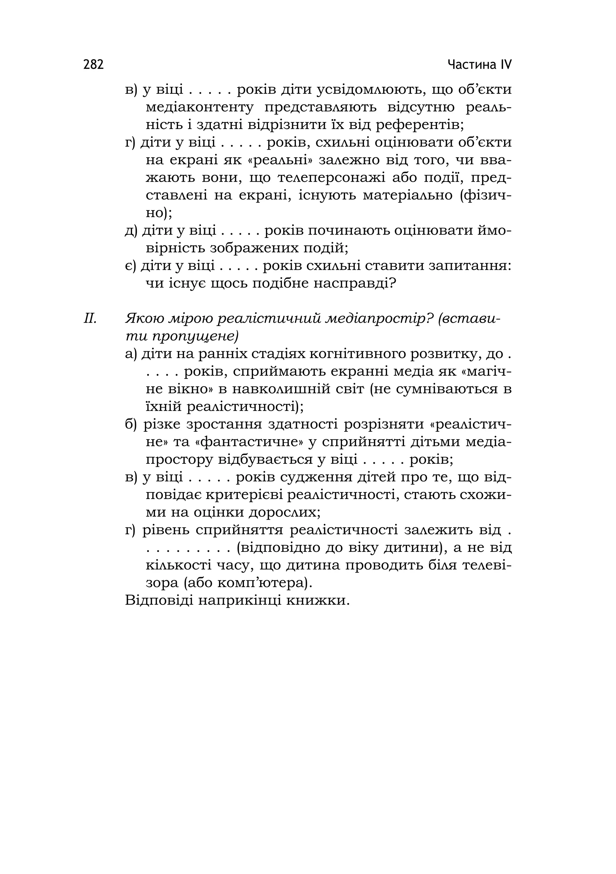 Частина ІV282
в) у віці . . . . . років діти усвідомлюють, що об’єкти
медіаконтенту представляють відсутню реаль-
ність і здатні відрізнити їх від референтів;
г) діти у віці . . . . . років, схильні оцінювати об’єкти
на екрані як «реальні» залежно від того, чи вва-
жають вони, що телеперсонажі або події, пред-
ставлені на екрані, існують матеріально (фізич-
но);
д) діти у віці . . . . . років починають оцінювати ймо-
вірність зображених подій;
є) діти у віці . . . . . років схильні ставити запитання:
чи існує щось подібне насправді?
ІІ. Якою мірою реалістичний медіапростір? (встави-
ти пропущене)
а) діти на ранніх стадіях когнітивного розвитку, до .
. . . . років, сприймають екранні медіа як «магіч-
не вікно» в навколишній світ (не сумніваються в
їхній реалістичності);
б) різке зростання здатності розрізняти «реалістич-
не» та «фантастичне» у сприйнятті дітьми медіа-
простору відбувається у віці . . . . . років;
в) у віці . . . . . років судження дітей про те, що від-
повідає критерієві реалістичності, стають схожи-
ми на оцінки дорослих;
г) рівень сприйняття реалістичності залежить від .
. . . . . . . . . (відповідно до віку дитини), а не від
кількості часу, що дитина проводить біля телеві-
зора (або комп’ютера).
Відповіді наприкінці книжки.
 
