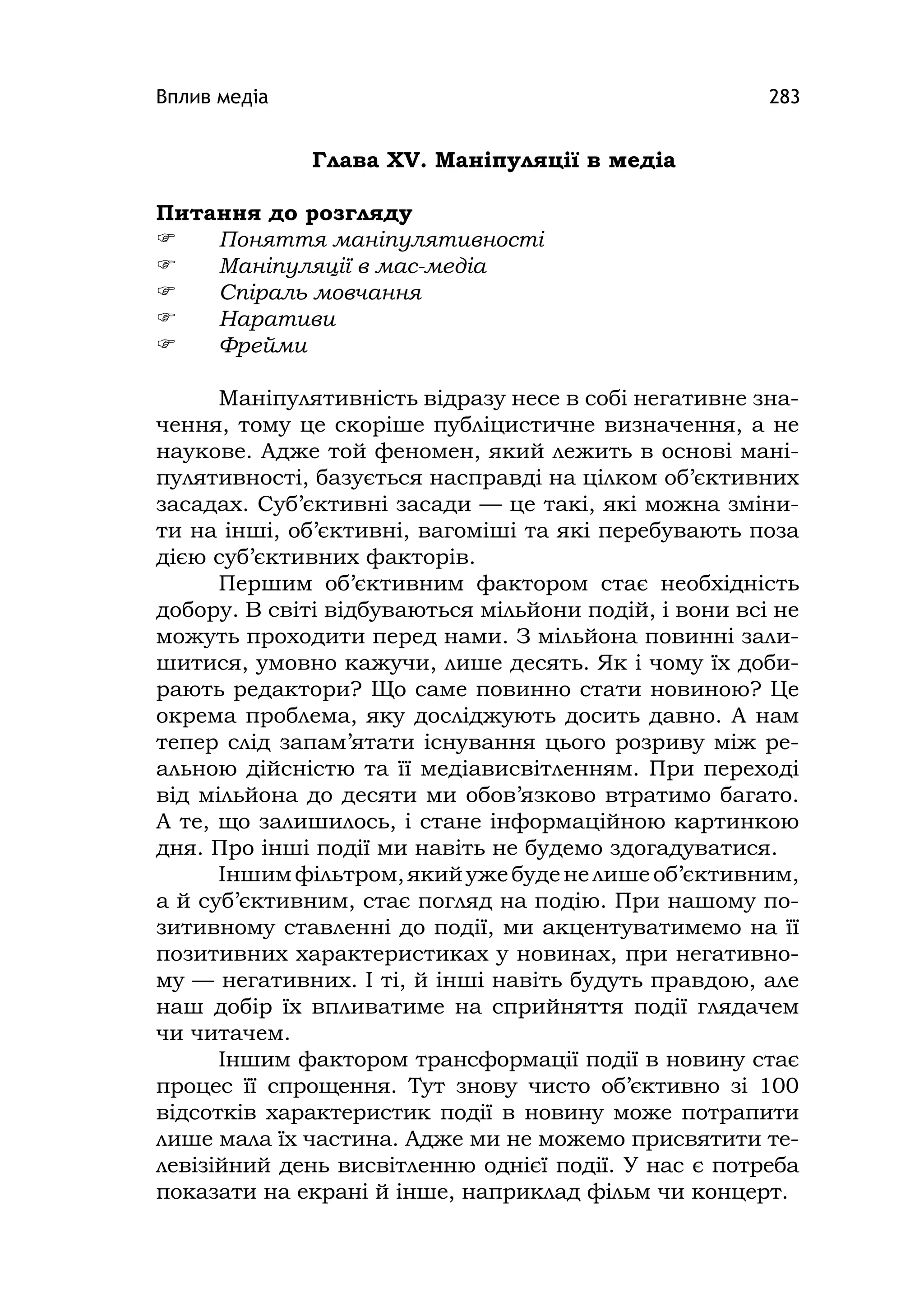 Вплив медіа 283
Глава ХV. Маніпуляції в медіа
Питання до розгляду
 Поняття маніпулятивності
 Маніпуляції в мас-медіа
 Спіраль мовчання
 Наративи
 Фрейми
Маніпулятивність відразу несе в собі негативне зна-
чення, тому це скоріше публіцистичне визначення, а не
наукове. Адже той феномен, який лежить в основі мані-
пулятивності, базується насправді на цілком об’єктивних
засадах. Суб’єктивні засади — це такі, які можна зміни-
ти на інші, об’єктивні, вагоміші та які перебувають поза
дією суб’єктивних факторів.
Першим об’єктивним фактором стає необхідність
добору. В світі відбуваються мільйони подій, і вони всі не
можуть проходити перед нами. З мільйона повинні зали-
шитися, умовно кажучи, лише десять. Як і чому їх доби-
рають редактори? Що саме повинно стати новиною? Це
окрема проблема, яку досліджують досить давно. А нам
тепер слід запам’ятати існування цього розриву між ре-
альною дійсністю та її медіависвітленням. При переході
від мільйона до десяти ми обов’язково втратимо багато.
А те, що залишилось, і стане інформаційною картинкою
дня. Про інші події ми навіть не будемо здогадуватися.
Іншимфільтром,якийужебуденелишеоб’єктивним,
а й суб’єктивним, стає погляд на подію. При нашому по-
зитивному ставленні до події, ми акцентуватимемо на її
позитивних характеристиках у новинах, при негативно-
му — негативних. І ті, й інші навіть будуть правдою, але
наш добір їх впливатиме на сприйняття події глядачем
чи читачем.
Іншим фактором трансформації події в новину стає
процес її спрощення. Тут знову чисто об’єктивно зі 100
відсотків характеристик події в новину може потрапити
лише мала їх частина. Адже ми не можемо присвятити те-
левізійний день висвітленню однієї події. У нас є потреба
показати на екрані й інше, наприклад фільм чи концерт.
 