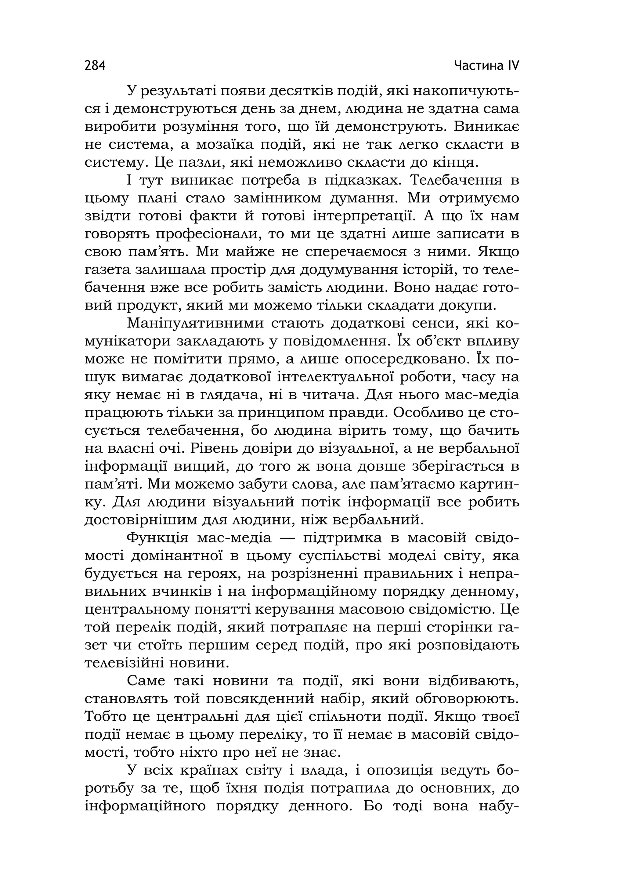 Частина ІV284
У результаті появи десятків подій, які накопичують-
ся і демонструються день за днем, людина не здатна сама
виробити розуміння того, що їй демонструють. Виникає
не система, а мозаїка подій, які не так легко скласти в
систему. Це пазли, які неможливо скласти до кінця.
І тут виникає потреба в підказках. Телебачення в
цьому плані стало замінником думання. Ми отримуємо
звідти готові факти й готові інтерпретації. А що їх нам
говорять професіонали, то ми це здатні лише записати в
свою пам’ять. Ми майже не сперечаємося з ними. Якщо
газета залишала простір для додумування історій, то теле-
бачення вже все робить замість людини. Воно надає гото-
вий продукт, який ми можемо тільки складати докупи.
Маніпулятивними стають додаткові сенси, які ко-
мунікатори закладають у повідомлення. Їх об’єкт впливу
може не помітити прямо, а лише опосередковано. Їх по-
шук вимагає додаткової інтелектуальної роботи, часу на
яку немає ні в глядача, ні в читача. Для нього мас-медіа
працюють тільки за принципом правди. Особливо це сто-
сується телебачення, бо людина вірить тому, що бачить
на власні очі. Рівень довіри до візуальної, а не вербальної
інформації вищий, до того ж вона довше зберігається в
пам’яті. Ми можемо забути слова, але пам’ятаємо картин-
ку. Для людини візуальний потік інформації все робить
достовірнішим для людини, ніж вербальний.
Функція мас-медіа — підтримка в масовій свідо-
мості домінантної в цьому суспільстві моделі світу, яка
будується на героях, на розрізненні правильних і непра-
вильних вчинків і на інформаційному порядку денному,
центральному понятті керування масовою свідомістю. Це
той перелік подій, який потрапляє на перші сторінки га-
зет чи стоїть першим серед подій, про які розповідають
телевізійні новини.
Саме такі новини та події, які вони відбивають,
становлять той повсякденний набір, який обговорюють.
Тобто це центральні для цієї спільноти події. Якщо твоєї
події немає в цьому переліку, то її немає в масовій свідо-
мості, тобто ніхто про неї не знає.
У всіх країнах світу і влада, і опозиція ведуть бо-
ротьбу за те, щоб їхня подія потрапила до основних, до
інформаційного порядку денного. Бо тоді вона набу-
 