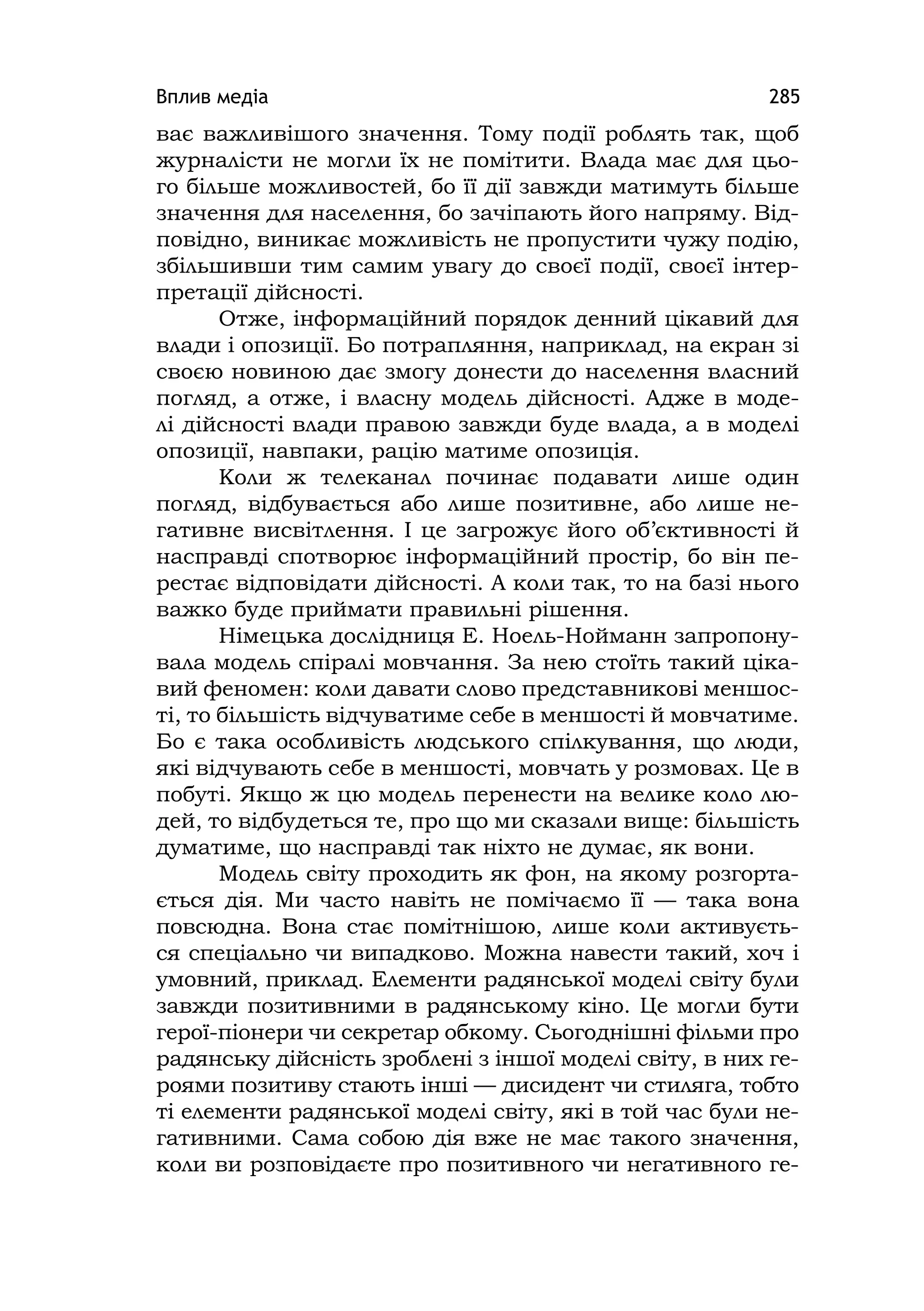 Вплив медіа 285
ває важливішого значення. Тому події роблять так, щоб
журналісти не могли їх не помітити. Влада має для цьо-
го більше можливостей, бо її дії завжди матимуть більше
значення для населення, бо зачіпають його напряму. Від-
повідно, виникає можливість не пропустити чужу подію,
збільшивши тим самим увагу до своєї події, своєї інтер-
претації дійсності.
Отже, інформаційний порядок денний цікавий для
влади і опозиції. Бо потрапляння, наприклад, на екран зі
своєю новиною дає змогу донести до населення власний
погляд, а отже, і власну модель дійсності. Адже в моде-
лі дійсності влади правою завжди буде влада, а в моделі
опозиції, навпаки, рацію матиме опозиція.
Коли ж телеканал починає подавати лише один
погляд, відбувається або лише позитивне, або лише не-
гативне висвітлення. І це загрожує його об’єктивності й
насправді спотворює інформаційний простір, бо він пе-
рестає відповідати дійсності. А коли так, то на базі нього
важко буде приймати правильні рішення.
Німецька дослідниця Е. Ноель-Нойманн запропону-
вала модель спіралі мовчання. За нею стоїть такий ціка-
вий феномен: коли давати слово представникові меншос-
ті, то більшість відчуватиме себе в меншості й мовчатиме.
Бо є така особливість людського спілкування, що люди,
які відчувають себе в меншості, мовчать у розмовах. Це в
побуті. Якщо ж цю модель перенести на велике коло лю-
дей, то відбудеться те, про що ми сказали вище: більшість
думатиме, що насправді так ніхто не думає, як вони.
Модель світу проходить як фон, на якому розгорта-
ється дія. Ми часто навіть не помічаємо її — така вона
повсюдна. Вона стає помітнішою, лише коли активуєть-
ся спеціально чи випадково. Можна навести такий, хоч і
умовний, приклад. Елементи радянської моделі світу були
завжди позитивними в радянському кіно. Це могли бути
герої-піонери чи секретар обкому. Сьогоднішні фільми про
радянську дійсність зроблені з іншої моделі світу, в них ге-
роями позитиву стають інші — дисидент чи стиляга, тобто
ті елементи радянської моделі світу, які в той час були не-
гативними. Сама собою дія вже не має такого значення,
коли ви розповідаєте про позитивного чи негативного ге-
 