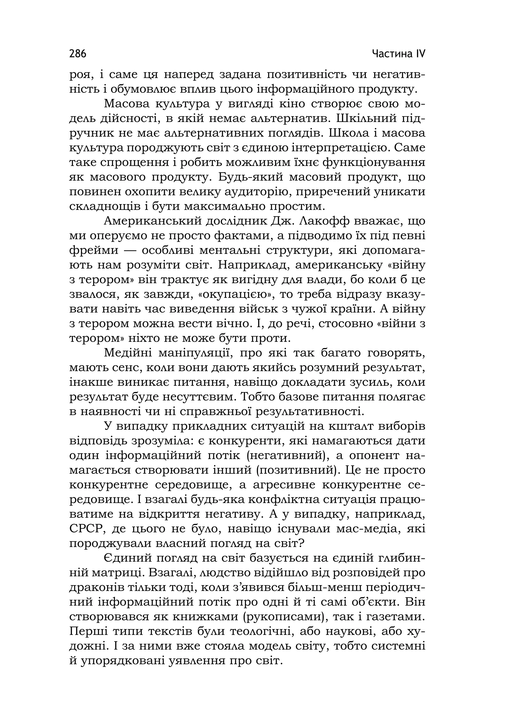 Частина ІV286
роя, і саме ця наперед задана позитивність чи негатив-
ність і обумовлює вплив цього інформаційного продукту.
Масова культура у вигляді кіно створює свою мо-
дель дійсності, в якій немає альтернатив. Шкільний під-
ручник не має альтернативних поглядів. Школа і масова
культура породжують світ з єдиною інтерпретацією. Саме
таке спрощення і робить можливим їхнє функціонування
як масового продукту. Будь-який масовий продукт, що
повинен охопити велику аудиторію, приречений уникати
складнощів і бути максимально простим.
Американський дослідник Дж. Лакофф вважає, що
ми оперуємо не просто фактами, а підводимо їх під певні
фрейми — особливі ментальні структури, які допомага-
ють нам розуміти світ. Наприклад, американську «війну
з терором» він трактує як вигідну для влади, бо коли б це
звалося, як завжди, «окупацією», то треба відразу вказу-
вати навіть час виведення військ з чужої країни. А війну
з терором можна вести вічно. І, до речі, стосовно «війни з
терором» ніхто не може бути проти.
Медійні маніпуляції, про які так багато говорять,
мають сенс, коли вони дають якийсь розумний результат,
інакше виникає питання, навіщо докладати зусиль, коли
результат буде несуттєвим. Тобто базове питання полягає
в наявності чи ні справжньої результативності.
У випадку прикладних ситуацій на кшталт виборів
відповідь зрозуміла: є конкуренти, які намагаються дати
один інформаційний потік (негативний), а опонент на-
магається створювати інший (позитивний). Це не просто
конкурентне середовище, а агресивне конкурентне се-
редовище. І взагалі будь-яка конфліктна ситуація працю-
ватиме на відкриття негативу. А у випадку, наприклад,
СРСР, де цього не було, навіщо існували мас-медіа, які
породжували власний погляд на світ?
Єдиний погляд на світ базується на єдиній глибин-
ній матриці. Взагалі, людство відійшло від розповідей про
драконів тільки тоді, коли з’явився більш-менш періодич-
ний інформаційний потік про одні й ті самі об’єкти. Він
створювався як книжками (рукописами), так і газетами.
Перші типи текстів були теологічні, або наукові, або ху-
дожні. І за ними вже стояла модель світу, тобто системні
й упорядковані уявлення про світ.
 