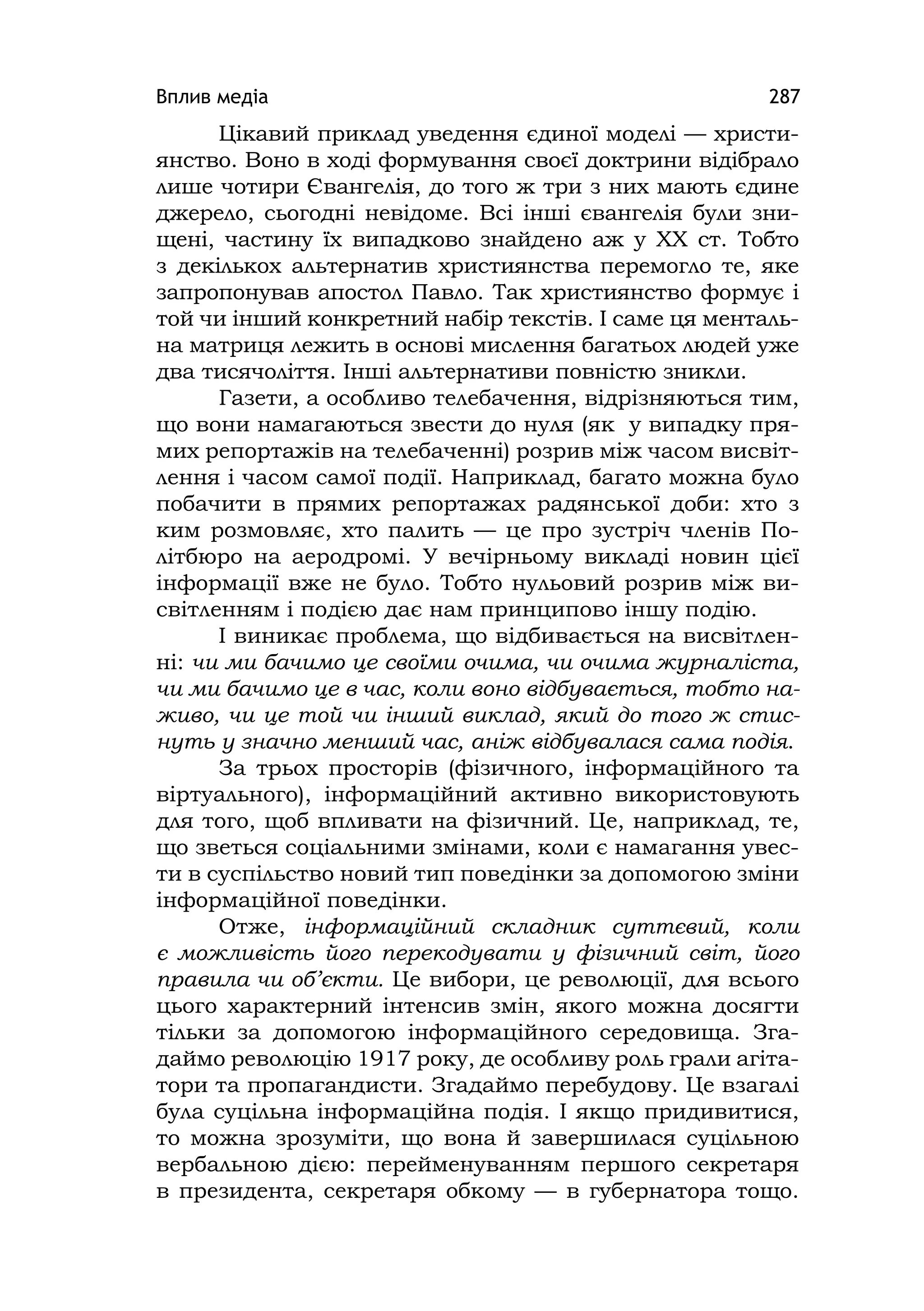 Вплив медіа 287
Цікавий приклад уведення єдиної моделі — христи-
янство. Воно в ході формування своєї доктрини відібрало
лише чотири Євангелія, до того ж три з них мають єдине
джерело, сьогодні невідоме. Всі інші євангелія були зни-
щені, частину їх випадково знайдено аж у XX ст. Тобто
з декількох альтернатив християнства перемогло те, яке
запропонував апостол Павло. Так християнство формує і
той чи інший конкретний набір текстів. І саме ця менталь-
на матриця лежить в основі мислення багатьох людей уже
два тисячоліття. Інші альтернативи повністю зникли.
Газети, а особливо телебачення, відрізняються тим,
що вони намагаються звести до нуля (як у випадку пря-
мих репортажів на телебаченні) розрив між часом висвіт-
лення і часом самої події. Наприклад, багато можна було
побачити в прямих репортажах радянської доби: хто з
ким розмовляє, хто палить — це про зустріч членів По-
літбюро на аеродромі. У вечірньому викладі новин цієї
інформації вже не було. Тобто нульовий розрив між ви-
світленням і подією дає нам принципово іншу подію.
І виникає проблема, що відбивається на висвітлен-
ні: чи ми бачимо це своїми очима, чи очима журналіста,
чи ми бачимо це в час, коли воно відбувається, тобто на-
живо, чи це той чи інший виклад, який до того ж стис-
нуть у значно менший час, аніж відбувалася сама подія.
За трьох просторів (фізичного, інформаційного та
віртуального), інформаційний активно використовують
для того, щоб впливати на фізичний. Це, наприклад, те,
що зветься соціальними змінами, коли є намагання увес-
ти в суспільство новий тип поведінки за допомогою зміни
інформаційної поведінки.
Отже, інформаційний складник суттєвий, коли
є можливість його перекодувати у фізичний світ, його
правила чи об’єкти. Це вибори, це революції, для всього
цього характерний інтенсив змін, якого можна досягти
тільки за допомогою інформаційного середовища. Зга-
даймо революцію 1917 року, де особливу роль грали агіта-
тори та пропагандисти. Згадаймо перебудову. Це взагалі
була суцільна інформаційна подія. І якщо придивитися,
то можна зрозуміти, що вона й завершилася суцільною
вербальною дією: перейменуванням першого секретаря
в президента, секретаря обкому — в губернатора тощо.
 