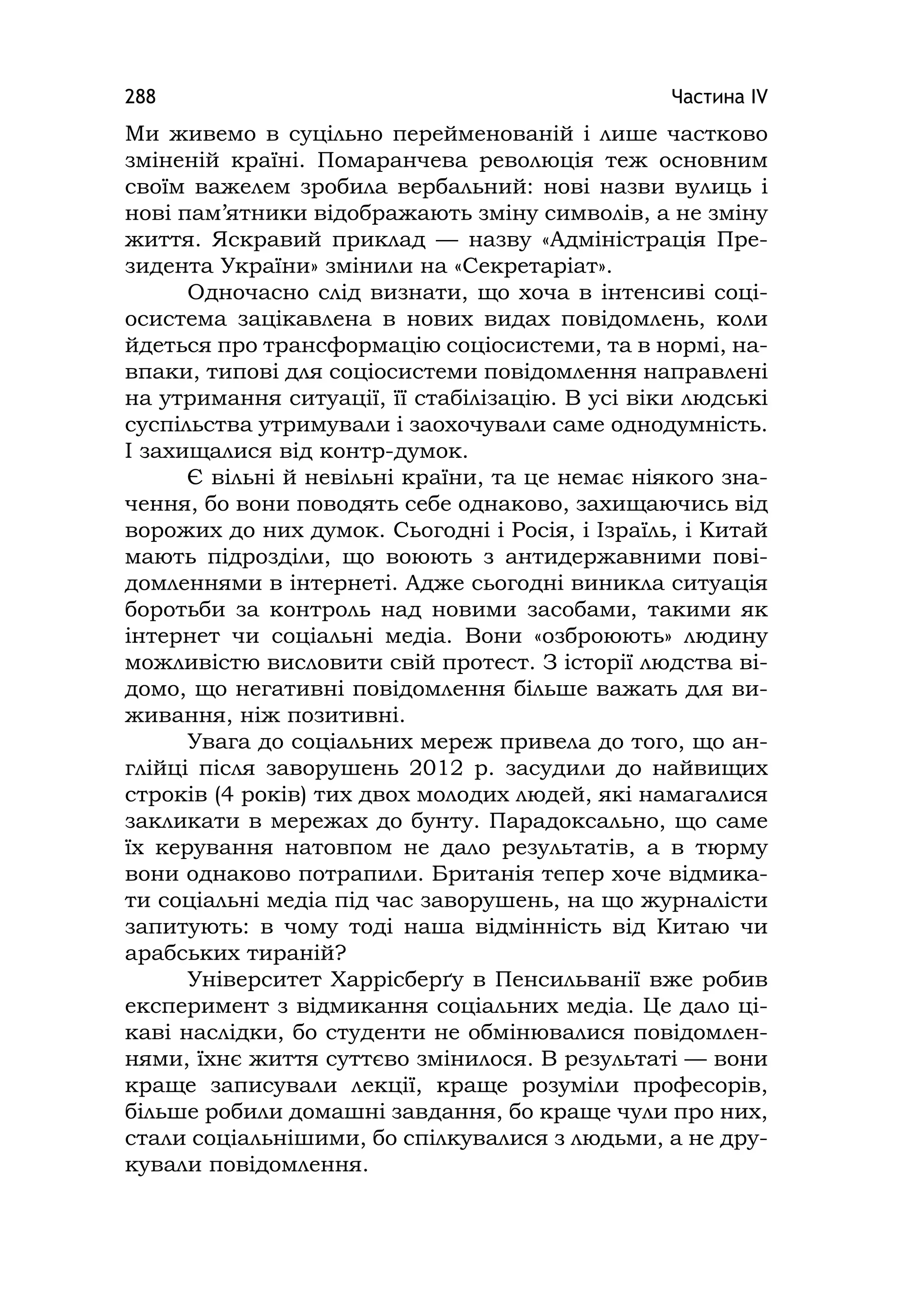 Частина ІV288
Ми живемо в суцільно перейменованій і лише частково
зміненій країні. Помаранчева революція теж основним
своїм важелем зробила вербальний: нові назви вулиць і
нові пам’ятники відображають зміну символів, а не зміну
життя. Яскравий приклад — назву «Адміністрація Пре-
зидента України» змінили на «Секретаріат».
Одночасно слід визнати, що хоча в інтенсиві соці-
осистема зацікавлена в нових видах повідомлень, коли
йдеться про трансформацію соціосистеми, та в нормі, на-
впаки, типові для соціосистеми повідомлення направлені
на утримання ситуації, її стабілізацію. В усі віки людські
суспільства утримували і заохочували саме однодумність.
І захищалися від контр-думок.
Є вільні й невільні країни, та це немає ніякого зна-
чення, бо вони поводять себе однаково, захищаючись від
ворожих до них думок. Сьогодні і Росія, і Ізраїль, і Китай
мають підрозділи, що воюють з антидержавними пові-
домленнями в інтернеті. Адже сьогодні виникла ситуація
боротьби за контроль над новими засобами, такими як
інтернет чи соціальні медіа. Вони «озброюють» людину
можливістю висловити свій протест. З історії людства ві-
домо, що негативні повідомлення більше важать для ви-
живання, ніж позитивні.
Увага до соціальних мереж привела до того, що ан-
глійці після заворушень 2012 р. засудили до найвищих
строків (4 років) тих двох молодих людей, які намагалися
закликати в мережах до бунту. Парадоксально, що саме
їх керування натовпом не дало результатів, а в тюрму
вони однаково потрапили. Британія тепер хоче відмика-
ти соціальні медіа під час заворушень, на що журналісти
запитують: в чому тоді наша відмінність від Китаю чи
арабських тираній?
Університет Харрісберґу в Пенсильванії вже робив
експеримент з відмикання соціальних медіа. Це дало ці-
каві наслідки, бо студенти не обмінювалися повідомлен-
нями, їхнє життя суттєво змінилося. В результаті — вони
краще записували лекції, краще розуміли професорів,
більше робили домашні завдання, бо краще чули про них,
стали соціальнішими, бо спілкувалися з людьми, а не дру-
кували повідомлення.
 