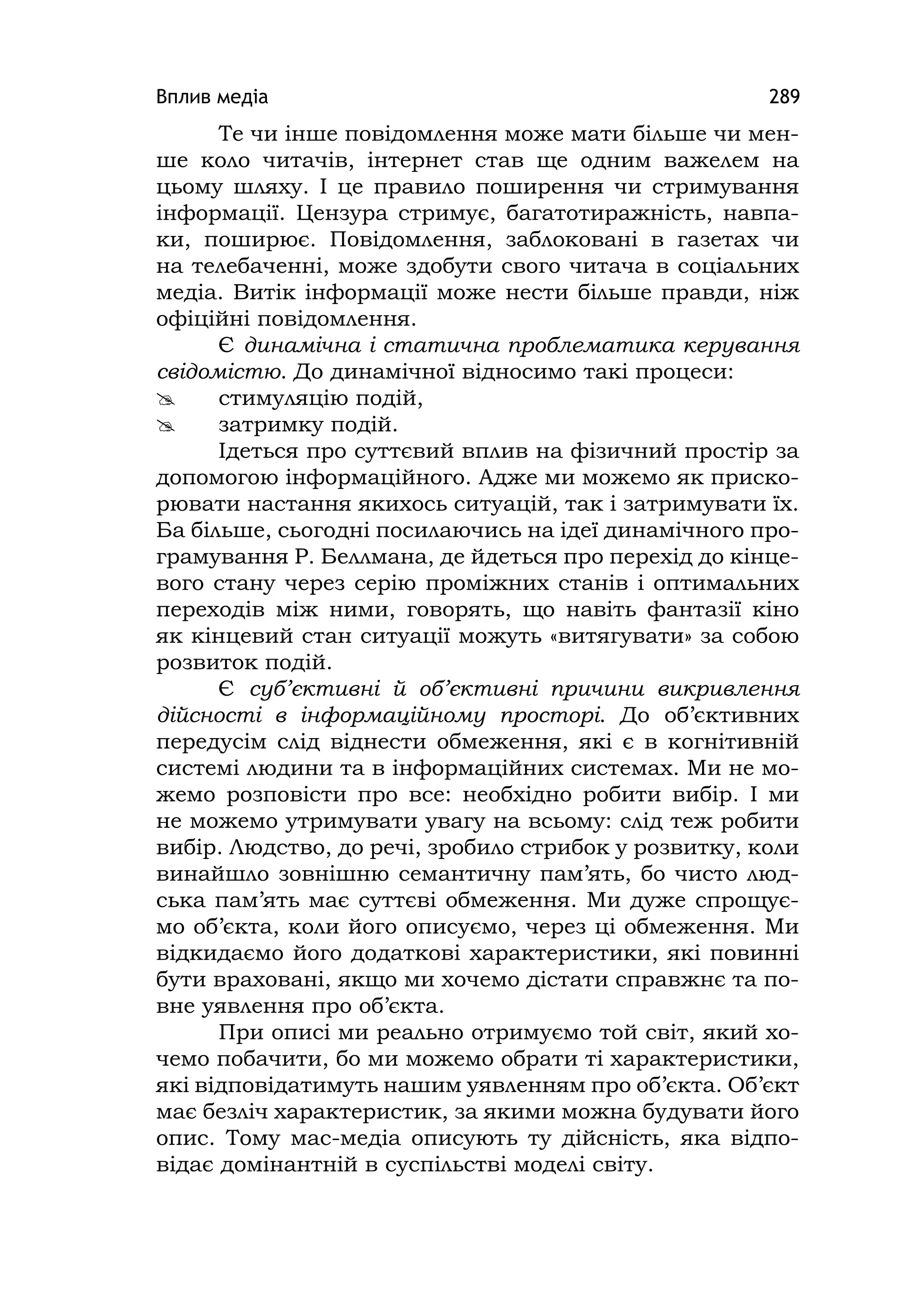 Вплив медіа 289
Те чи інше повідомлення може мати більше чи мен-
ше коло читачів, інтернет став ще одним важелем на
цьому шляху. І це правило поширення чи стримування
інформації. Цензура стримує, багатотиражність, навпа-
ки, поширює. Повідомлення, заблоковані в газетах чи
на телебаченні, може здобути свого читача в соціальних
медіа. Витік інформації може нести більше правди, ніж
офіційні повідомлення.
Є динамічна і статична проблематика керування
свідомістю. До динамічної відносимо такі процеси:
 стимуляцію подій,
 затримку подій.
Ідеться про суттєвий вплив на фізичний простір за
допомогою інформаційного. Адже ми можемо як приско-
рювати настання якихось ситуацій, так і затримувати їх.
Ба більше, сьогодні посилаючись на ідеї динамічного про-
грамування Р. Беллмана, де йдеться про перехід до кінце-
вого стану через серію проміжних станів і оптимальних
переходів між ними, говорять, що навіть фантазії кіно
як кінцевий стан ситуації можуть «витягувати» за собою
розвиток подій.
Є суб’єктивні й об’єктивні причини викривлення
дійсності в інформаційному просторі. До об’єктивних
передусім слід віднести обмеження, які є в когнітивній
системі людини та в інформаційних системах. Ми не мо-
жемо розповісти про все: необхідно робити вибір. І ми
не можемо утримувати увагу на всьому: слід теж робити
вибір. Людство, до речі, зробило стрибок у розвитку, коли
винайшло зовнішню семантичну пам’ять, бо чисто люд-
ська пам’ять має суттєві обмеження. Ми дуже спрощує-
мо об’єкта, коли його описуємо, через ці обмеження. Ми
відкидаємо його додаткові характеристики, які повинні
бути враховані, якщо ми хочемо дістати справжнє та по-
вне уявлення про об’єкта.
При описі ми реально отримуємо той світ, який хо-
чемо побачити, бо ми можемо обрати ті характеристики,
які відповідатимуть нашим уявленням про об’єкта. Об’єкт
має безліч характеристик, за якими можна будувати його
опис. Тому мас-медіа описують ту дійсність, яка відпо-
відає домінантній в суспільстві моделі світу.
 