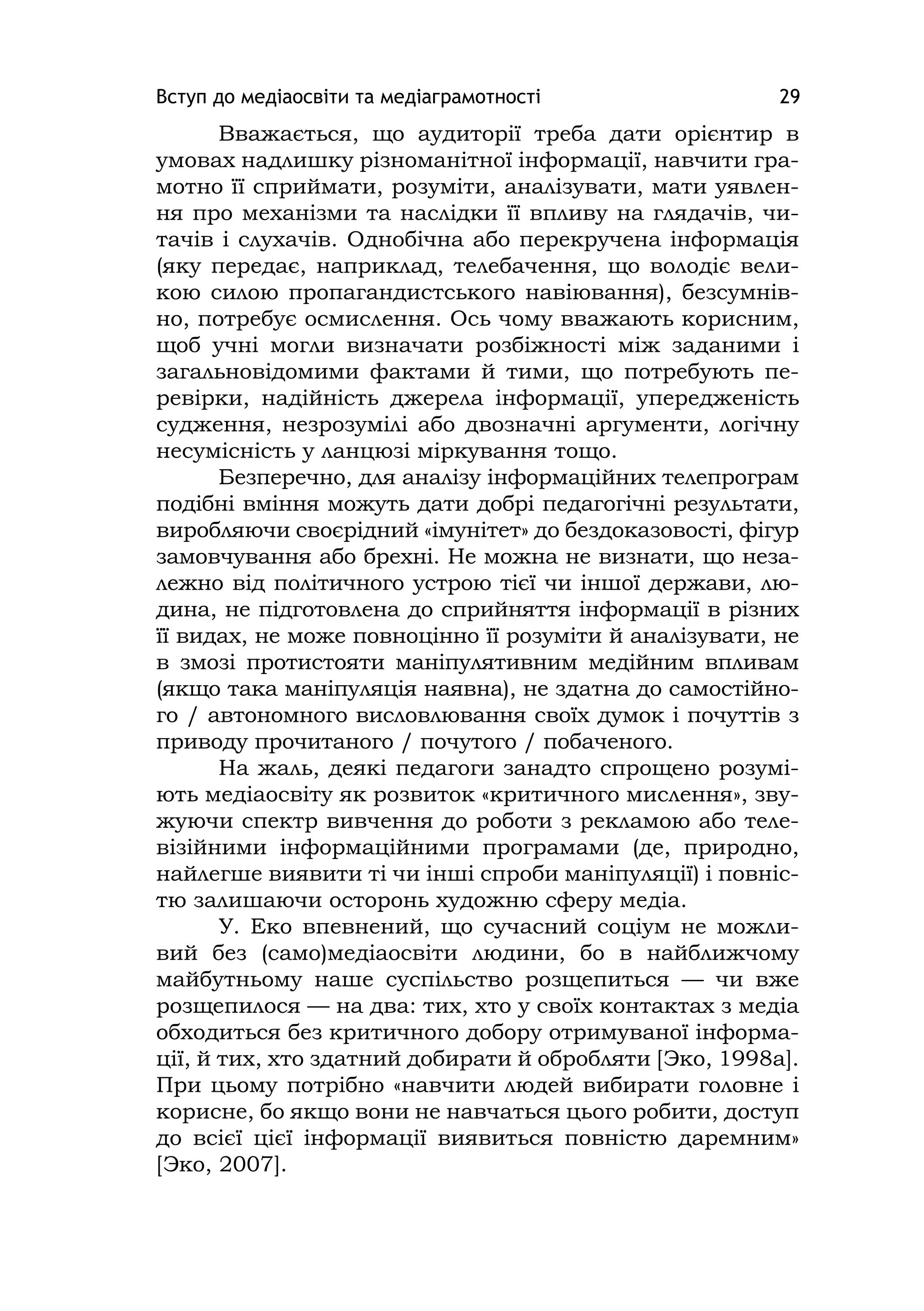 Вступ до медіаосвіти та медіаграмотності 29
Вважається, що аудиторії треба дати орієнтир в
умовах надлишку різноманітної інформації, навчити гра-
мотно її сприймати, розуміти, аналізувати, мати уявлен-
ня про механізми та наслідки її впливу на глядачів, чи-
тачів і слухачів. Однобічна або перекручена інформація
(яку передає, наприклад, телебачення, що володіє вели-
кою силою пропагандистського навіювання), безсумнів-
но, потребує осмислення. Ось чому вважають корисним,
щоб учні могли визначати розбіжності між заданими і
загальновідомими фактами й тими, що потребують пе-
ревірки, надійність джерела інформації, упередженість
судження, незрозумілі або двозначні аргументи, логічну
несумісність у ланцюзі міркування тощо.
Безперечно, для аналізу інформаційних телепрограм
подібні вміння можуть дати добрі педагогічні результати,
виробляючи своєрідний «імунітет» до бездоказовості, фігур
замовчування або брехні. Не можна не визнати, що неза-
лежно від політичного устрою тієї чи іншої держави, лю-
дина, не підготовлена до сприйняття інформації в різних
її видах, не може повноцінно її розуміти й аналізувати, не
в змозі протистояти маніпулятивним медійним впливам
(якщо така маніпуляція наявна), не здатна до самостійно-
го / автономного висловлювання своїх думок і почуттів з
приводу прочитаного / почутого / побаченого.
На жаль, деякі педагоги занадто спрощено розумі-
ють медіаосвіту як розвиток «критичного мислення», зву-
жуючи спектр вивчення до роботи з рекламою або теле-
візійними інформаційними програмами (де, природно,
найлегше виявити ті чи інші спроби маніпуляції) і повніс-
тю залишаючи осторонь художню сферу медіа.
У. Еко впевнений, що сучасний соціум не можли-
вий без (само)медіаосвіти людини, бо в найближчому
майбутньому наше суспільство розщепиться — чи вже
розщепилося — на два: тих, хто у своїх контактах з медіа
обходиться без критичного добору отримуваної інформа-
ції, й тих, хто здатний добирати й обробляти [Эко, 1998а].
При цьому потрібно «навчити людей вибирати головне і
корисне, бо якщо вони не навчаться цього робити, доступ
до всієї цієї інформації виявиться повністю даремним»
[Эко, 2007].
 