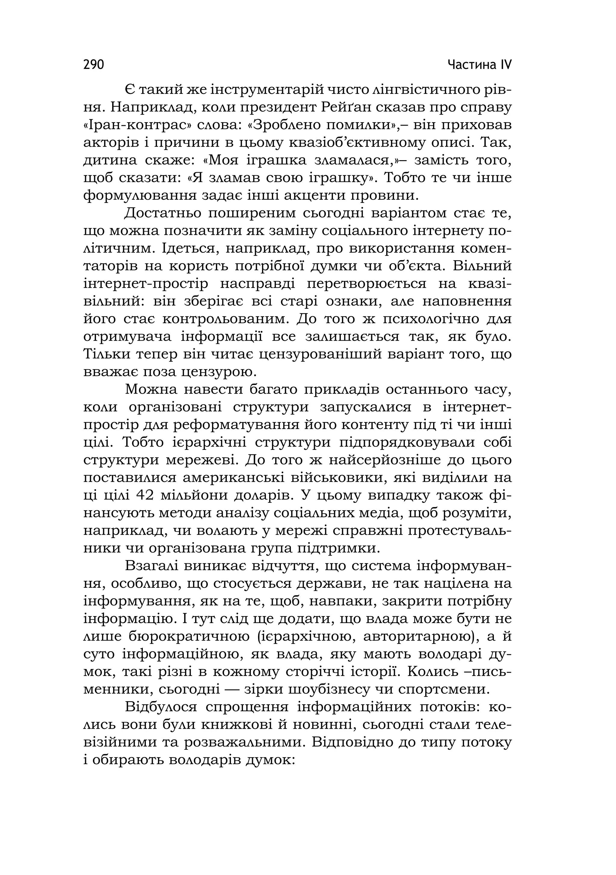 Частина ІV290
Є такий же інструментарій чисто лінгвістичного рів-
ня. Наприклад, коли президент Рейґан сказав про справу
«Іран-контрас» слова: «Зроблено помилки»,– він приховав
акторів і причини в цьому квазіоб’єктивному описі. Так,
дитина скаже: «Моя іграшка зламалася,»– замість того,
щоб сказати: «Я зламав свою іграшку». Тобто те чи інше
формулювання задає інші акценти провини.
Достатньо поширеним сьогодні варіантом стає те,
що можна позначити як заміну соціального інтернету по-
літичним. Ідеться, наприклад, про використання комен-
таторів на користь потрібної думки чи об’єкта. Вільний
інтернет-простір насправді перетворюється на квазі-
вільний: він зберігає всі старі ознаки, але наповнення
його стає контрольованим. До того ж психологічно для
отримувача інформації все залишається так, як було.
Тільки тепер він читає цензурованіший варіант того, що
вважає поза цензурою.
Можна навести багато прикладів останнього часу,
коли організовані структури запускалися в інтернет-
простір для реформатування його контенту під ті чи інші
цілі. Тобто ієрархічні структури підпорядковували собі
структури мережеві. До того ж найсерйозніше до цього
поставилися американські військовики, які виділили на
ці цілі 42 мільйони доларів. У цьому випадку також фі-
нансують методи аналізу соціальних медіа, щоб розуміти,
наприклад, чи волають у мережі справжні протестуваль-
ники чи організована група підтримки.
Взагалі виникає відчуття, що система інформуван-
ня, особливо, що стосується держави, не так націлена на
інформування, як на те, щоб, навпаки, закрити потрібну
інформацію. І тут слід ще додати, що влада може бути не
лише бюрократичною (ієрархічною, авторитарною), а й
суто інформаційною, як влада, яку мають володарі ду-
мок, такі різні в кожному сторіччі історії. Колись –пись-
менники, сьогодні — зірки шоубізнесу чи спортсмени.
Відбулося спрощення інформаційних потоків: ко-
лись вони були книжкові й новинні, сьогодні стали теле-
візійними та розважальними. Відповідно до типу потоку
і обирають володарів думок:
 