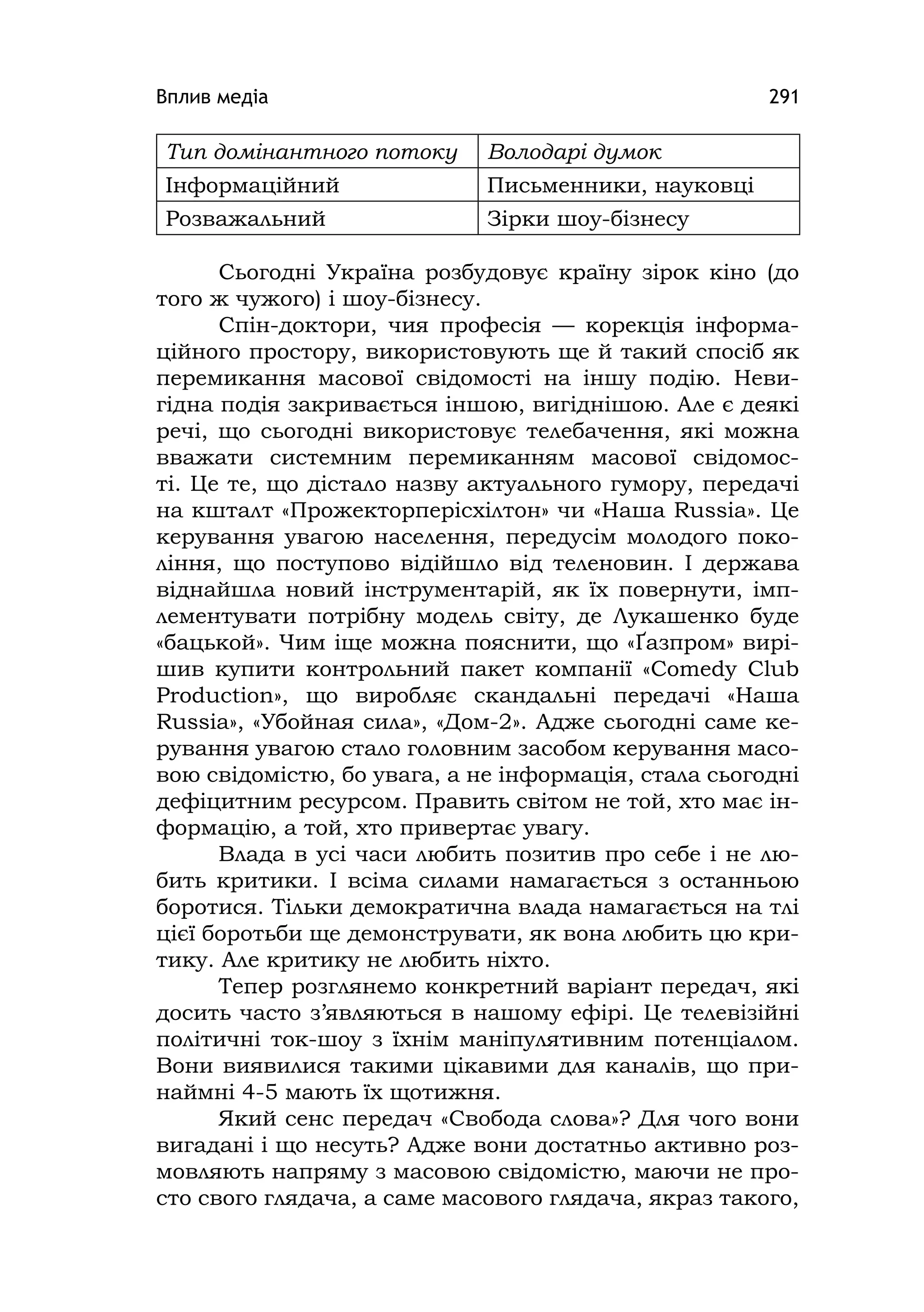 Вплив медіа 291
Тип домінантного потоку Володарі думок
Інформаційний Письменники, науковці
Розважальний Зірки шоу-бізнесу
Сьогодні Україна розбудовує країну зірок кіно (до
того ж чужого) і шоу-бізнесу.
Спін-доктори, чия професія — корекція інформа-
ційного простору, використовують ще й такий спосіб як
перемикання масової свідомості на іншу подію. Неви-
гідна подія закривається іншою, вигіднішою. Але є деякі
речі, що сьогодні використовує телебачення, які можна
вважати системним перемиканням масової свідомос-
ті. Це те, що дістало назву актуального гумору, передачі
на кшталт «Прожекторперісхілтон» чи «Наша Russіa». Це
керування увагою населення, передусім молодого поко-
ління, що поступово відійшло від теленовин. І держава
віднайшла новий інструментарій, як їх повернути, імп-
лементувати потрібну модель світу, де Лукашенко буде
«бацькой». Чим іще можна пояснити, що «Ґазпром» вирі-
шив купити контрольний пакет компанії «Comedy Club
Productіon», що виробляє скандальні передачі «Наша
Russіa», «Убойная сила», «Дом-2». Адже сьогодні саме ке-
рування увагою стало головним засобом керування масо-
вою свідомістю, бо увага, а не інформація, стала сьогодні
дефіцитним ресурсом. Править світом не той, хто має ін-
формацію, а той, хто привертає увагу.
Влада в усі часи любить позитив про себе і не лю-
бить критики. І всіма силами намагається з останньою
боротися. Тільки демократична влада намагається на тлі
цієї боротьби ще демонструвати, як вона любить цю кри-
тику. Але критику не любить ніхто.
Тепер розглянемо конкретний варіант передач, які
досить часто з’являються в нашому ефірі. Це телевізійні
політичні ток-шоу з їхнім маніпулятивним потенціалом.
Вони виявилися такими цікавими для каналів, що при-
наймні 4-5 мають їх щотижня.
Який сенс передач «Свобода слова»? Для чого вони
вигадані і що несуть? Адже вони достатньо активно роз-
мовляють напряму з масовою свідомістю, маючи не про-
сто свого глядача, а саме масового глядача, якраз такого,
 
