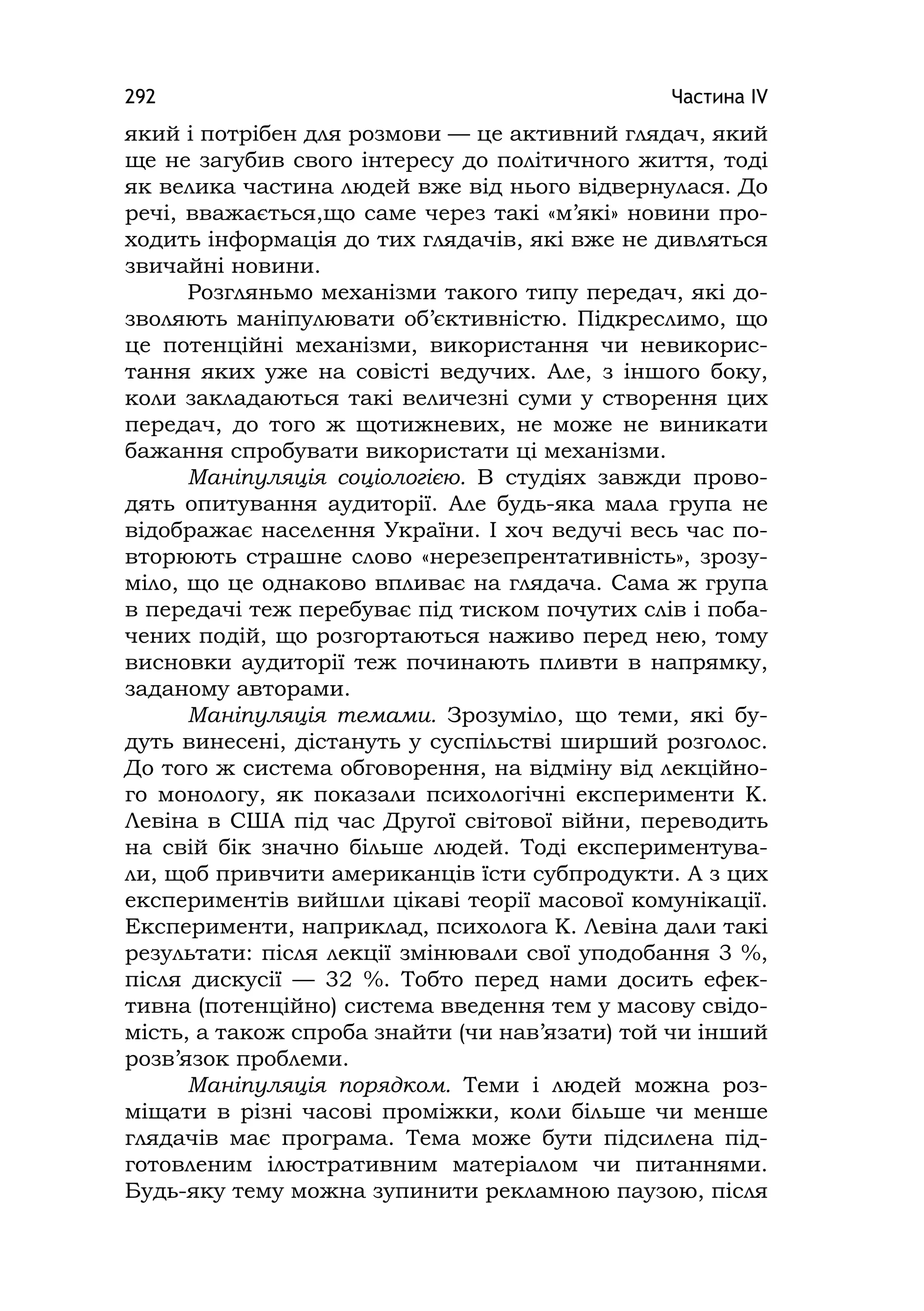 Частина ІV292
який і потрібен для розмови — це активний глядач, який
ще не загубив свого інтересу до політичного життя, тоді
як велика частина людей вже від нього відвернулася. До
речі, вважається,що саме через такі «м’які» новини про-
ходить інформація до тих глядачів, які вже не дивляться
звичайні новини.
Розгляньмо механізми такого типу передач, які до-
зволяють маніпулювати об’єктивністю. Підкреслимо, що
це потенційні механізми, використання чи невикорис-
тання яких уже на совісті ведучих. Але, з іншого боку,
коли закладаються такі величезні суми у створення цих
передач, до того ж щотижневих, не може не виникати
бажання спробувати використати ці механізми.
Маніпуляція соціологією. В студіях завжди прово-
дять опитування аудиторії. Але будь-яка мала група не
відображає населення України. І хоч ведучі весь час по-
вторюють страшне слово «нерезепрентативність», зрозу-
міло, що це однаково впливає на глядача. Сама ж група
в передачі теж перебуває під тиском почутих слів і поба-
чених подій, що розгортаються наживо перед нею, тому
висновки аудиторії теж починають пливти в напрямку,
заданому авторами.
Маніпуляція темами. Зрозуміло, що теми, які бу-
дуть винесені, дістануть у суспільстві ширший розголос.
До того ж система обговорення, на відміну від лекційно-
го монологу, як показали психологічні експерименти К.
Левіна в США під час Другої світової війни, переводить
на свій бік значно більше людей. Тоді експериментува-
ли, щоб привчити американців їсти субпродукти. А з цих
експериментів вийшли цікаві теорії масової комунікації.
Експерименти, наприклад, психолога К. Левіна дали такі
результати: після лекції змінювали свої уподобання 3 %,
після дискусії — 32 %. Тобто перед нами досить ефек-
тивна (потенційно) система введення тем у масову свідо-
мість, а також спроба знайти (чи нав’язати) той чи інший
розв’язок проблеми.
Маніпуляція порядком. Теми і людей можна роз-
міщати в різні часові проміжки, коли більше чи менше
глядачів має програма. Тема може бути підсилена під-
готовленим ілюстративним матеріалом чи питаннями.
Будь-яку тему можна зупинити рекламною паузою, після
 