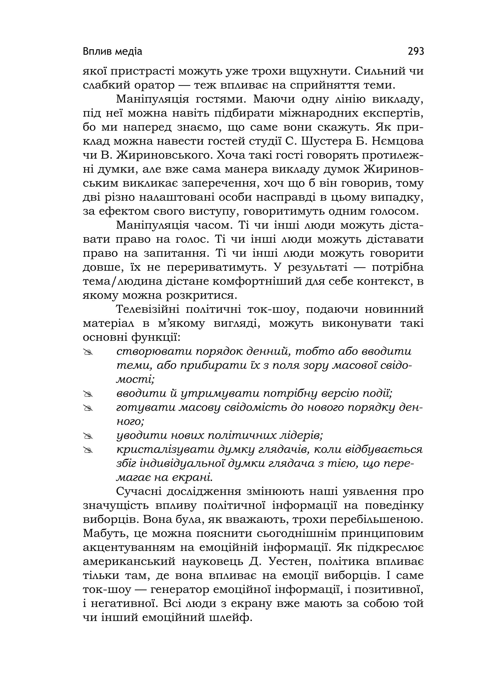 Вплив медіа 293
якої пристрасті можуть уже трохи вщухнути. Сильний чи
слабкий оратор — теж впливає на сприйняття теми.
Маніпуляція гостями. Маючи одну лінію викладу,
під неї можна навіть підбирати міжнародних експертів,
бо ми наперед знаємо, що саме вони скажуть. Як при-
клад можна навести гостей студії С. Шустера Б. Нємцова
чи В. Жириновського. Хоча такі гості говорять протилеж-
ні думки, але вже сама манера викладу думок Жиринов-
ським викликає заперечення, хоч що б він говорив, тому
дві різно налаштовані особи насправді в цьому випадку,
за ефектом свого виступу, говоритимуть одним голосом.
Маніпуляція часом. Ті чи інші люди можуть діста-
вати право на голос. Ті чи інші люди можуть діставати
право на запитання. Ті чи інші люди можуть говорити
довше, їх не перериватимуть. У результаті — потрібна
тема/людина дістане комфортніший для себе контекст, в
якому можна розкритися.
Телевізійні політичні ток-шоу, подаючи новинний
матеріал в м’якому вигляді, можуть виконувати такі
основні функції:
 створювати порядок денний, тобто або вводити
теми, або прибирати їх з поля зору масової свідо-
мості;
 вводити й утримувати потрібну версію події;
 готувати масову свідомість до нового порядку ден-
ного;
 уводити нових політичних лідерів;
 кристалізувати думку глядачів, коли відбувається
збіг індивідуальної думки глядача з тією, що пере-
магає на екрані.
Сучасні дослідження змінюють наші уявлення про
значущість впливу політичної інформації на поведінку
виборців. Вона була, як вважають, трохи перебільшеною.
Мабуть, це можна пояснити сьогоднішнім принциповим
акцентуванням на емоційній інформації. Як підкреслює
американський науковець Д. Уестен, політика впливає
тільки там, де вона впливає на емоції виборців. І саме
ток-шоу — генератор емоційної інформації, і позитивної,
і негативної. Всі люди з екрану вже мають за собою той
чи інший емоційний шлейф.
 