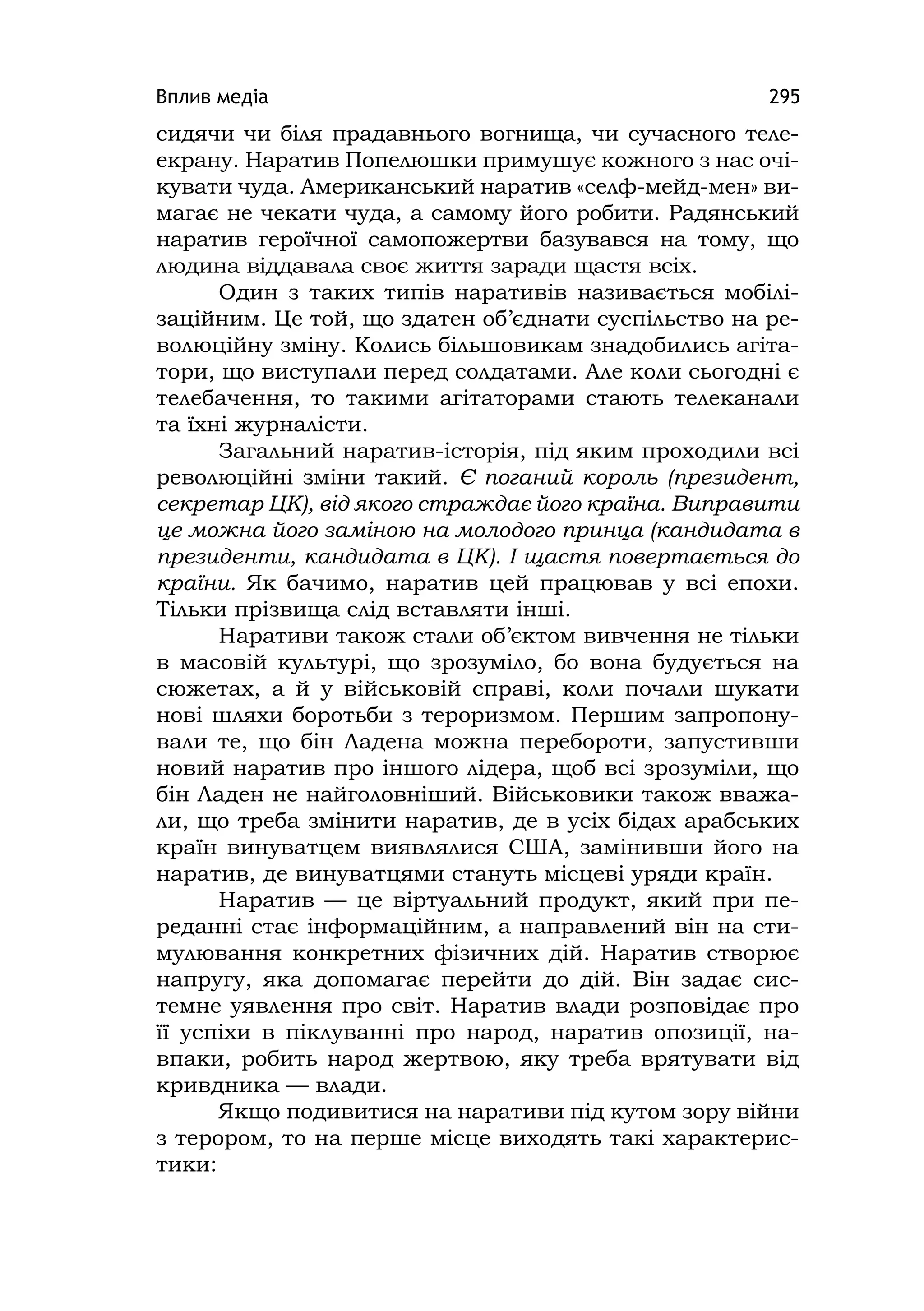 Вплив медіа 295
сидячи чи біля прадавнього вогнища, чи сучасного теле-
екрану. Наратив Попелюшки примушує кожного з нас очі-
кувати чуда. Американський наратив «селф-мейд-мен» ви-
магає не чекати чуда, а самому його робити. Радянський
наратив героїчної самопожертви базувався на тому, що
людина віддавала своє життя заради щастя всіх.
Один з таких типів наративів називається мобілі-
заційним. Це той, що здатен об’єднати суспільство на ре-
волюційну зміну. Колись більшовикам знадобились агіта-
тори, що виступали перед солдатами. Але коли сьогодні є
телебачення, то такими агітаторами стають телеканали
та їхні журналісти.
Загальний наратив-історія, під яким проходили всі
революційні зміни такий. Є поганий король (президент,
секретар ЦК), від якого страждає його країна. Виправити
це можна його заміною на молодого принца (кандидата в
президенти, кандидата в ЦК). І щастя повертається до
країни. Як бачимо, наратив цей працював у всі епохи.
Тільки прізвища слід вставляти інші.
Наративи також стали об’єктом вивчення не тільки
в масовій культурі, що зрозуміло, бо вона будується на
сюжетах, а й у військовій справі, коли почали шукати
нові шляхи боротьби з тероризмом. Першим запропону-
вали те, що бін Ладена можна перебороти, запустивши
новий наратив про іншого лідера, щоб всі зрозуміли, що
бін Ладен не найголовніший. Військовики також вважа-
ли, що треба змінити наратив, де в усіх бідах арабських
країн винуватцем виявлялися США, замінивши його на
наратив, де винуватцями стануть місцеві уряди країн.
Наратив — це віртуальний продукт, який при пе-
реданні стає інформаційним, а направлений він на сти-
мулювання конкретних фізичних дій. Наратив створює
напругу, яка допомагає перейти до дій. Він задає сис-
темне уявлення про світ. Наратив влади розповідає про
її успіхи в піклуванні про народ, наратив опозиції, на-
впаки, робить народ жертвою, яку треба врятувати від
кривдника — влади.
Якщо подивитися на наративи під кутом зору війни
з терором, то на перше місце виходять такі характерис-
тики:
 