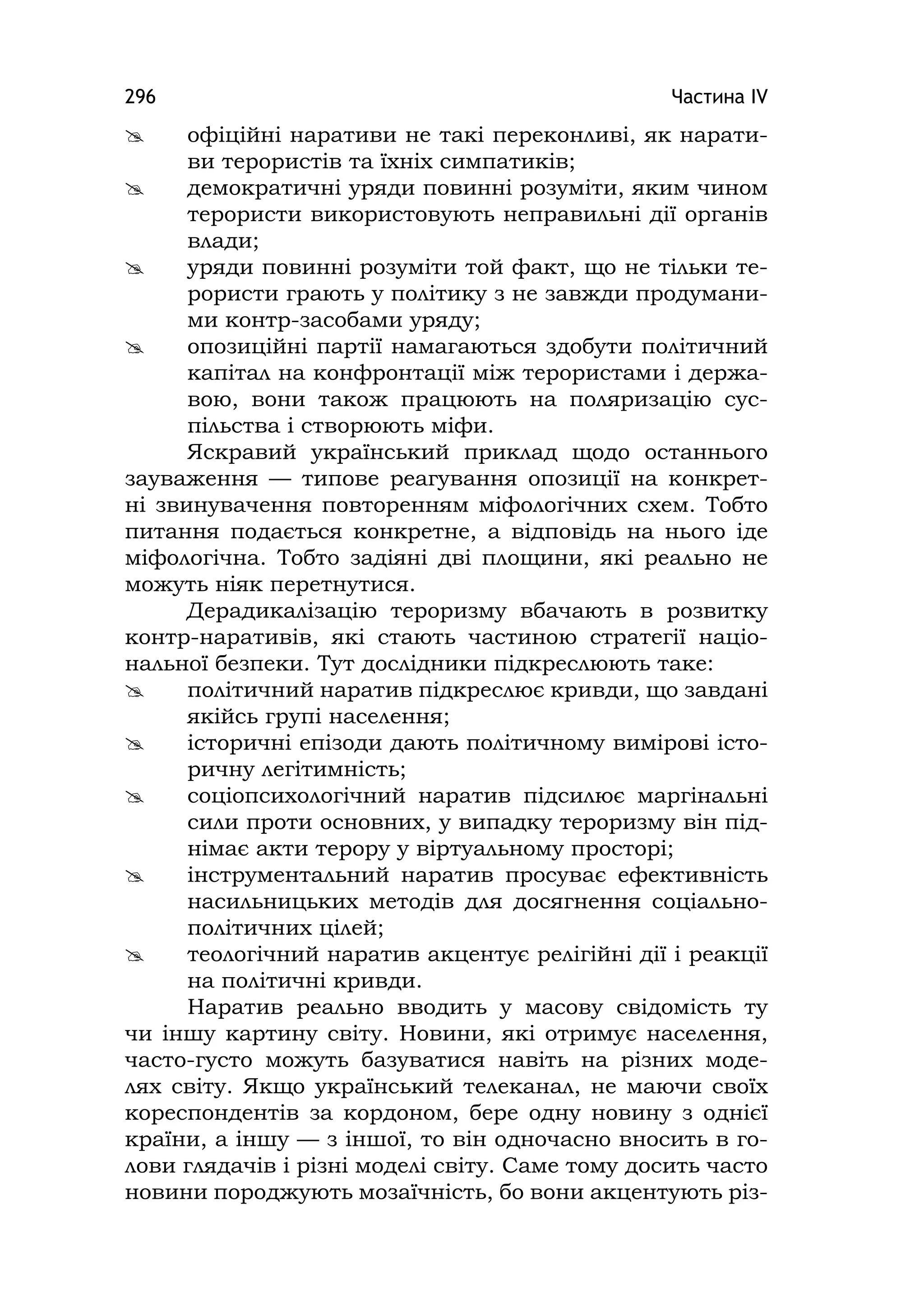 Частина ІV296
 офіційні наративи не такі переконливі, як нарати-
ви терористів та їхніх симпатиків;
 демократичні уряди повинні розуміти, яким чином
терористи використовують неправильні дії органів
влади;
 уряди повинні розуміти той факт, що не тільки те-
рористи грають у політику з не завжди продумани-
ми контр-засобами уряду;
 опозиційні партії намагаються здобути політичний
капітал на конфронтації між терористами і держа-
вою, вони також працюють на поляризацію сус-
пільства і створюють міфи.
Яскравий український приклад щодо останнього
зауваження — типове реагування опозиції на конкрет-
ні звинувачення повторенням міфологічних схем. Тобто
питання подається конкретне, а відповідь на нього іде
міфологічна. Тобто задіяні дві площини, які реально не
можуть ніяк перетнутися.
Дерадикалізацію тероризму вбачають в розвитку
контр-наративів, які стають частиною стратегії націо-
нальної безпеки. Тут дослідники підкреслюють таке:
 політичний наратив підкреслює кривди, що завдані
якійсь групі населення;
 історичні епізоди дають політичному вимірові істо-
ричну легітимність;
 соціопсихологічний наратив підсилює маргінальні
сили проти основних, у випадку тероризму він під-
німає акти терору у віртуальному просторі;
 інструментальний наратив просуває ефективність
насильницьких методів для досягнення соціально-
політичних цілей;
 теологічний наратив акцентує релігійні дії і реакції
на політичні кривди.
Наратив реально вводить у масову свідомість ту
чи іншу картину світу. Новини, які отримує населення,
часто-густо можуть базуватися навіть на різних моде-
лях світу. Якщо український телеканал, не маючи своїх
кореспондентів за кордоном, бере одну новину з однієї
країни, а іншу — з іншої, то він одночасно вносить в го-
лови глядачів і різні моделі світу. Саме тому досить часто
новини породжують мозаїчність, бо вони акцентують різ-
 