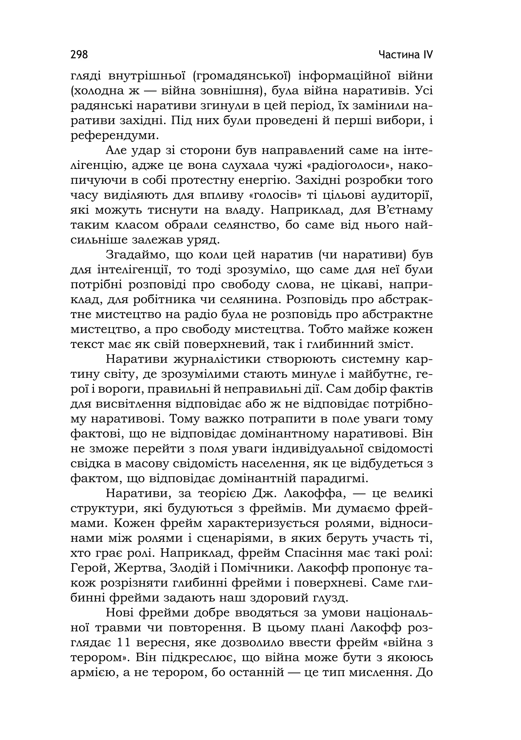 Частина ІV298
гляді внутрішньої (громадянської) інформаційної війни
(холодна ж — війна зовнішня), була війна наративів. Усі
радянські наративи згинули в цей період, їх замінили на-
ративи західні. Під них були проведені й перші вибори, і
референдуми.
Але удар зі сторони був направлений саме на інте-
лігенцію, адже це вона слухала чужі «радіоголоси», нако-
пичуючи в собі протестну енергію. Західні розробки того
часу виділяють для впливу «голосів» ті цільові аудиторії,
які можуть тиснути на владу. Наприклад, для В’єтнаму
таким класом обрали селянство, бо саме від нього най-
сильніше залежав уряд.
Згадаймо, що коли цей наратив (чи наративи) був
для інтелігенції, то тоді зрозуміло, що саме для неї були
потрібні розповіді про свободу слова, не цікаві, напри-
клад, для робітника чи селянина. Розповідь про абстрак-
тне мистецтво на радіо була не розповідь про абстрактне
мистецтво, а про свободу мистецтва. Тобто майже кожен
текст має як свій поверхневий, так і глибинний зміст.
Наративи журналістики створюють системну кар-
тину світу, де зрозумілими стають минуле і майбутнє, ге-
рої і вороги, правильні й неправильні дії. Сам добір фактів
для висвітлення відповідає або ж не відповідає потрібно-
му наративові. Тому важко потрапити в поле уваги тому
фактові, що не відповідає домінантному наративові. Він
не зможе перейти з поля уваги індивідуальної свідомості
свідка в масову свідомість населення, як це відбудеться з
фактом, що відповідає домінантній парадигмі.
Наративи, за теорією Дж. Лакоффа, — це великі
структури, які будуються з фреймів. Ми думаємо фрей-
мами. Кожен фрейм характеризується ролями, відноси-
нами між ролями і сценаріями, в яких беруть участь ті,
хто грає ролі. Наприклад, фрейм Спасіння має такі ролі:
Герой, Жертва, Злодій і Помічники. Лакофф пропонує та-
кож розрізняти глибинні фрейми і поверхневі. Саме гли-
бинні фрейми задають наш здоровий глузд.
Нові фрейми добре вводяться за умови національ-
ної травми чи повторення. В цьому плані Лакофф роз-
глядає 11 вересня, яке дозволило ввести фрейм «війна з
терором». Він підкреслює, що війна може бути з якоюсь
армією, а не терором, бо останній — це тип мислення. До
 