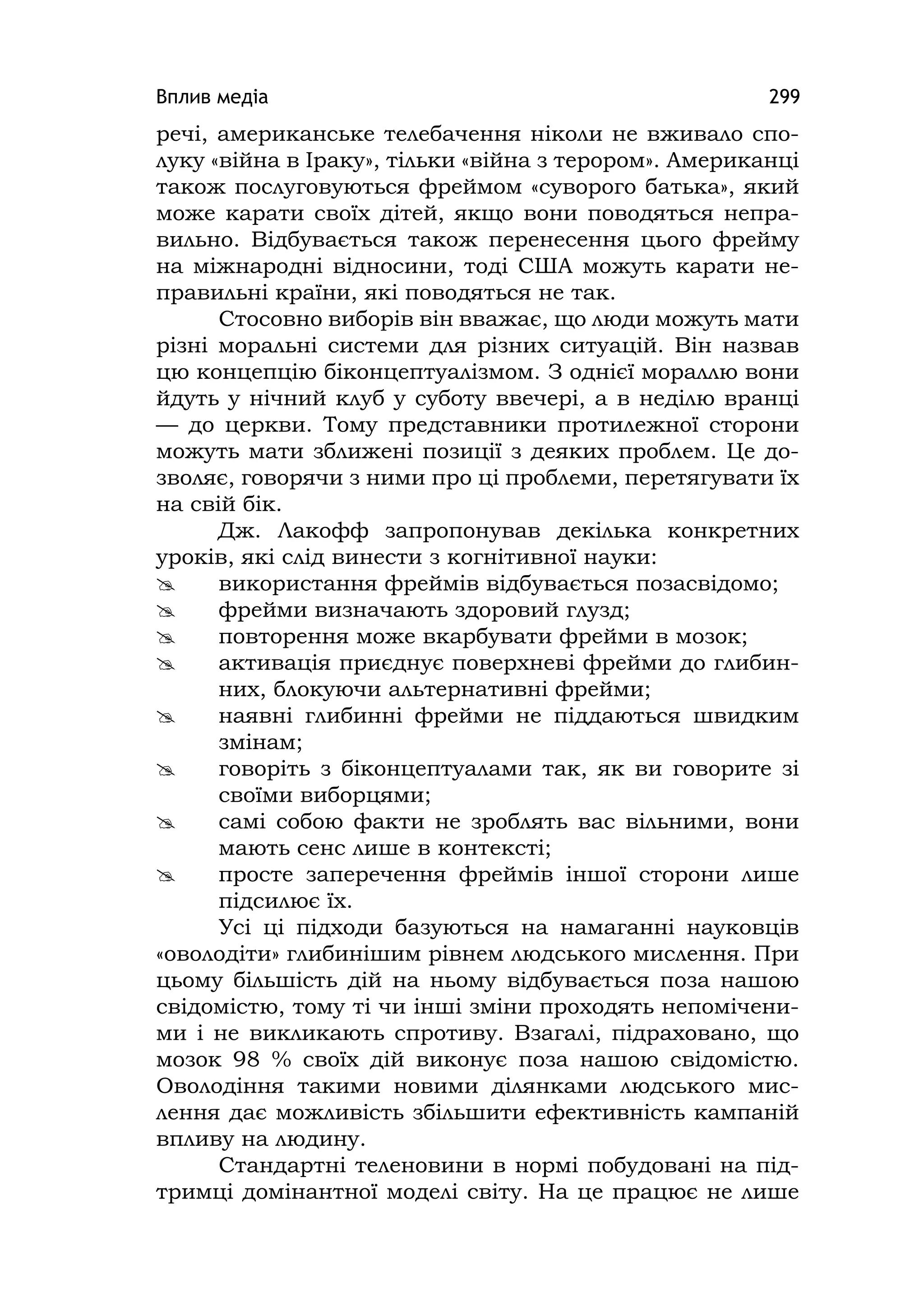 Вплив медіа 299
речі, американське телебачення ніколи не вживало спо-
луку «війна в Іраку», тільки «війна з терором». Американці
також послуговуються фреймом «суворого батька», який
може карати своїх дітей, якщо вони поводяться непра-
вильно. Відбувається також перенесення цього фрейму
на міжнародні відносини, тоді США можуть карати не-
правильні країни, які поводяться не так.
Стосовно виборів він вважає, що люди можуть мати
різні моральні системи для різних ситуацій. Він назвав
цю концепцію біконцептуалізмом. З однієї мораллю вони
йдуть у нічний клуб у суботу ввечері, а в неділю вранці
— до церкви. Тому представники протилежної сторони
можуть мати зближені позиції з деяких проблем. Це до-
зволяє, говорячи з ними про ці проблеми, перетягувати їх
на свій бік.
Дж. Лакофф запропонував декілька конкретних
уроків, які слід винести з когнітивної науки:
 використання фреймів відбувається позасвідомо;
 фрейми визначають здоровий глузд;
 повторення може вкарбувати фрейми в мозок;
 активація приєднує поверхневі фрейми до глибин-
них, блокуючи альтернативні фрейми;
 наявні глибинні фрейми не піддаються швидким
змінам;
 говоріть з біконцептуалами так, як ви говорите зі
своїми виборцями;
 самі собою факти не зроблять вас вільними, вони
мають сенс лише в контексті;
 просте заперечення фреймів іншої сторони лише
підсилює їх.
Усі ці підходи базуються на намаганні науковців
«оволодіти» глибинішим рівнем людського мислення. При
цьому більшість дій на ньому відбувається поза нашою
свідомістю, тому ті чи інші зміни проходять непомічени-
ми і не викликають спротиву. Взагалі, підраховано, що
мозок 98 % своїх дій виконує поза нашою свідомістю.
Оволодіння такими новими ділянками людського мис-
лення дає можливість збільшити ефективність кампаній
впливу на людину.
Стандартні теленовини в нормі побудовані на під-
тримці домінантної моделі світу. На це працює не лише
 