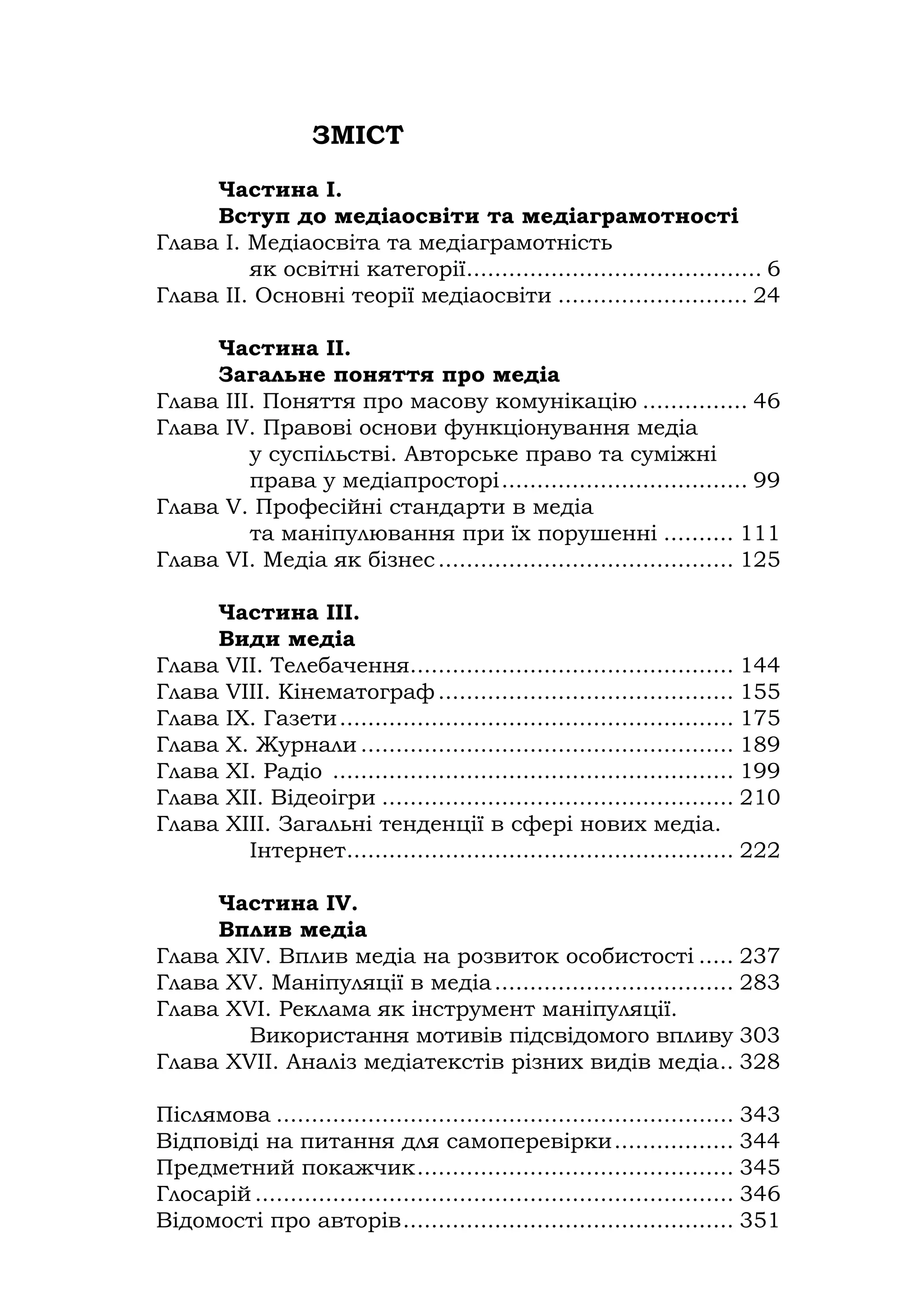 ЗМІСТ
Частина І.
Вступ до медіаосвіти та медіаграмотності
Глава І. Медіаосвіта та медіаграмотність
як освітні категорії.......................................... 6
Глава ІІ. Основні теорії медіаосвіти ........................... 24
Частина ІІ.
Загальне поняття про медіа
Глава ІІІ. Поняття про масову комунікацію ............... 46
Глава ІV. Правові основи функціонування медіа
у суспільстві. Авторське право та суміжні
права у медіапросторі................................... 99
Глава V. Професійні стандарти в медіа
та маніпулювання при їх порушенні .......... 111
Глава VІ. Медіа як бізнес.......................................... 125
Частина ІІІ.
Види медіа
Глава VІІ. Телебачення.............................................. 144
Глава VІІІ. Кінематограф.......................................... 155
Глава ІХ. Газети........................................................ 175
Глава Х. Журнали ..................................................... 189
Глава ХІ. Радіо ......................................................... 199
Глава ХІІ. Відеоігри .................................................. 210
Глава ХІІІ. Загальні тенденції в сфері нових медіа.
Інтернет....................................................... 222
Частина ІV.
Вплив медіа
Глава ХІV. Вплив медіа на розвиток особистості ..... 237
Глава ХV. Маніпуляції в медіа.................................. 283
Глава ХVІ. Реклама як інструмент маніпуляції.
Використання мотивів підсвідомого впливу 303
Глава ХVІІ. Аналіз медіатекстів різних видів медіа.. 328
Післямова ................................................................. 343
Відповіді на питання для самоперевірки................. 344
Предметний покажчик............................................. 345
Глосарій .................................................................... 346
Відомості про авторів............................................... 351
 