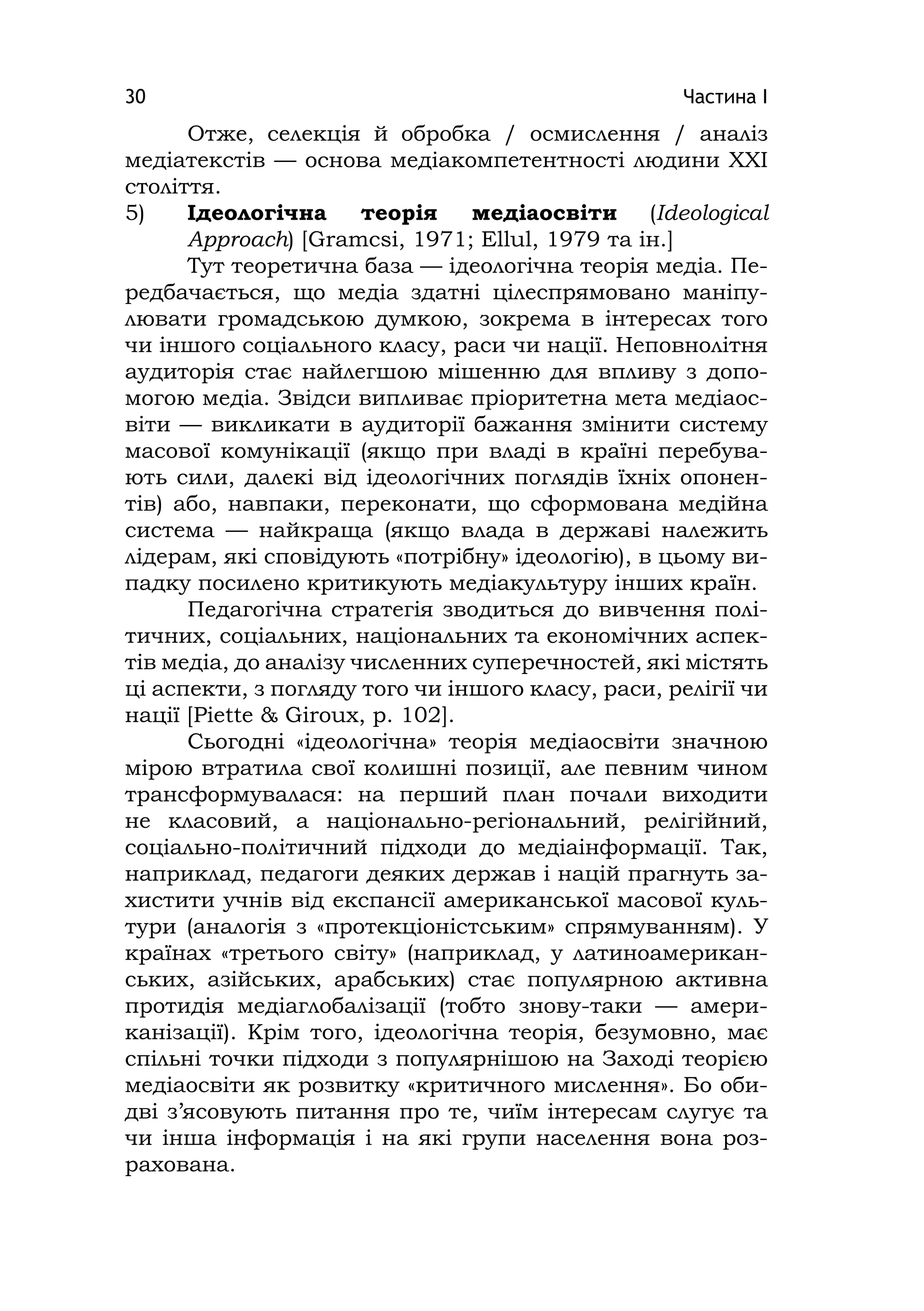 Частина І30
Отже, селекція й обробка / осмислення / аналіз
медіатекстів — основа медіакомпетентності людини XXІ
століття.
5) Ідеологічна теорія медіаосвіти (Іdeologіcal
Approach) [Gramcsі, 1971; Ellul, 1979 та ін.]
Тут теоретична база — ідеологічна теорія медіа. Пе-
редбачається, що медіа здатні цілеспрямовано маніпу-
лювати громадською думкою, зокрема в інтересах того
чи іншого соціального класу, раси чи нації. Неповнолітня
аудиторія стає найлегшою мішенню для впливу з допо-
могою медіа. Звідси випливає пріоритетна мета медіаос-
віти — викликати в аудиторії бажання змінити систему
масової комунікації (якщо при владі в країні перебува-
ють сили, далекі від ідеологічних поглядів їхніх опонен-
тів) або, навпаки, переконати, що сформована медійна
система — найкраща (якщо влада в державі належить
лідерам, які сповідують «потрібну» ідеологію), в цьому ви-
падку посилено критикують медіакультуру інших країн.
Педагогічна стратегія зводиться до вивчення полі-
тичних, соціальних, національних та економічних аспек-
тів медіа, до аналізу численних суперечностей, які містять
ці аспекти, з погляду того чи іншого класу, раси, релігії чи
нації [Pіette & Gіroux, p. 102].
Сьогодні «ідеологічна» теорія медіаосвіти значною
мірою втратила свої колишні позиції, але певним чином
трансформувалася: на перший план почали виходити
не класовий, а національно-регіональний, релігійний,
соціально-політичний підходи до медіаінформації. Так,
наприклад, педагоги деяких держав і націй прагнуть за-
хистити учнів від експансії американської масової куль-
тури (аналогія з «протекціоністським» спрямуванням). У
країнах «третього світу» (наприклад, у латиноамерикан-
ських, азійських, арабських) стає популярною активна
протидія медіаглобалізації (тобто знову-таки — амери-
канізації). Крім того, ідеологічна теорія, безумовно, має
спільні точки підходи з популярнішою на Заході теорією
медіаосвіти як розвитку «критичного мислення». Бо оби-
дві з’ясовують питання про те, чиїм інтересам слугує та
чи інша інформація і на які групи населення вона роз-
рахована.
 